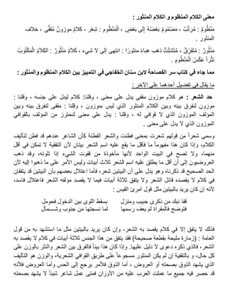 : ‫المنثور‬ ‫الكالم‬ ‫و‬ ‫المنظوم‬ ‫الكالم‬ ‫معنى‬
‫وم‬ُ‫ظ‬ْ‫ن‬َ‫م‬:‫ب‬َّ‫ت‬َ‫ر‬ُ‫م‬،‫وم‬ُ‫م‬ْ‫ض‬َ‫م‬ُ‫ه‬ُ‫ض‬ْ‫ع‬َ‫ب‬‫ى‬َ‫ل‬ِ‫إ‬، ٍ‫ض‬ْ‫ع‬َ‫ب‬‫وم‬ُ‫ظ‬ْ‫ن‬َ‫م‬ْ‫ال‬:‫ر‬ْ‫ع‬ِ‫ش‬،‫كالم‬‫موزون‬‫ى‬ًّ‫ف‬‫ق‬ُ‫م‬،‫خالف‬
‫المنثور‬.
‫ور‬ُ‫ث‬ْ‫ن‬َ‫م‬:‫ق‬ ِ‫ر‬َ‫ف‬َ‫ت‬ُ‫م‬،‫ت‬ِ‫ت‬َ‫ش‬َ‫ت‬ُ‫م‬‫ب‬َ‫ه‬‫ذ‬‫هباء‬‫ا‬‫منثور‬:‫انتهى‬‫إلى‬‫ال‬‫م‬َ‫ال‬َ‫ك‬ ، ‫شيء‬‫ور‬ُ‫ث‬ْ‫ن‬َ‫م‬:ُ‫م‬َ‫ال‬َ‫ك‬‫ال‬ُ‫وب‬ُ‫ت‬ْ‫ك‬َ‫م‬ْ‫ال‬
‫را‬ْ‫َث‬‫ن‬ُ‫س‬ْ‫ك‬َ‫ع‬ِ‫وم‬ُ‫ظ‬ْ‫ن‬َ‫م‬ْ‫ال‬.
‫مما‬‫جاء‬‫في‬‫كتاب‬‫سر‬‫الفصاحة‬‫البن‬‫سنان‬‫الخفاجي‬‫في‬‫التمييز‬‫بين‬‫الكالم‬‫المنظوم‬‫والمنثور‬:
‫ما‬‫يقال‬‫في‬‫تفضيل‬‫أحدهما‬‫على‬: ‫اآلخر‬
‫حد‬‫الشعر‬:‫هو‬‫كالم‬‫موزون‬‫مقفى‬‫يدل‬‫على‬، ‫معنى‬‫وقلنا‬:‫كالم‬‫ليدل‬‫على‬، ‫جنسه‬‫وقلنا‬:
‫موزون‬‫لنفرق‬‫بينه‬‫وبين‬‫الكالم‬‫المنثور‬‫الذي‬‫ليس‬‫بموزون‬‫وقلنا‬ ،:‫مقفى‬‫لنفرق‬‫بينه‬‫وبين‬
‫المؤلف‬‫الموزون‬‫الذي‬‫ال‬‫قوافي‬، ‫له‬‫وقلنا‬:‫يدل‬‫على‬‫معنى‬‫لنحترز‬‫من‬‫المؤلف‬‫بالقوافي‬
‫الموزون‬‫الذي‬‫ال‬‫يدل‬‫على‬‫معنى‬.
‫وسمى‬‫شعرا‬‫من‬‫قولهم‬‫شعرت‬‫بمعنى‬‫فطنت‬‫والشعر‬‫الفطنة‬‫كأن‬‫الشاعر‬‫عندهم‬‫قد‬‫فطن‬‫لتأليف‬
،‫الكالم‬‫وإذا‬‫كان‬‫هذا‬‫مفهوما‬‫ما‬‫فأقل‬‫ما‬‫يقع‬‫عليه‬‫اسم‬‫الشعر‬‫بيتان‬‫ألن‬‫التقفية‬‫ال‬‫تمكن‬‫في‬‫أقل‬
،‫منهما‬‫وال‬‫تصح‬‫في‬‫البيت‬‫الواحد‬‫ألنها‬‫مأخوذة‬‫من‬‫قفوت‬‫الشيء‬‫إذا‬،‫تلوته‬‫وقد‬‫ذهب‬
‫العروضيون‬‫إلى‬‫أن‬‫أقل‬‫ما‬‫يطلق‬‫عليه‬‫اسم‬‫الشعر‬‫ثالث‬‫أبيات‬‫وليس‬‫األمر‬‫على‬‫ما‬‫ذهبوا‬‫إليه‬‫ألن‬
‫الحد‬‫الصحيح‬‫قد‬‫ذكرناه‬‫وهو‬‫يدل‬‫على‬‫أن‬‫البيتين‬،‫شعر‬‫فأما‬‫اعتالل‬‫بعضهم‬‫بأن‬‫البيتين‬‫قد‬‫يتفقان‬
‫في‬‫كالم‬‫ال‬‫يقصده‬‫قائل‬‫الشعر‬‫وال‬‫يتفق‬‫ثالثة‬‫أبيات‬‫فيما‬‫ال‬‫يقصد‬‫مؤلفه‬‫الشعر‬‫فاعتالل‬،‫فاسد‬
‫ألنه‬‫إن‬‫كان‬‫يريد‬‫بالبيتين‬‫مثل‬‫قول‬‫امرئ‬‫القيس‬:
‫قفا‬‫نبك‬‫من‬‫ذكرى‬‫حبيب‬‫ومنزل‬‫بسقط‬‫اللوى‬‫بين‬‫الدخول‬‫فحومل‬
‫فتوضح‬‫فالمقراة‬‫لم‬‫يعف‬‫رسمها‬‫لما‬‫نسجتها‬‫من‬‫جنوب‬‫وشــــمأل‬
‫فذلك‬‫ال‬‫يتفق‬‫إال‬‫في‬‫كالم‬‫يقصد‬‫به‬،‫الشعر‬‫وإن‬‫كان‬‫يريد‬‫بالبيتين‬‫مثل‬‫ما‬‫استشهد‬‫به‬‫من‬‫قول‬
‫العامة‬:‫(زمارة‬‫مليحة‬‫بقطعة‬)‫صحيحة‬‫فقد‬‫يتفق‬‫من‬‫هذا‬‫الجنس‬‫ثالثة‬‫أبيات‬‫في‬‫كالم‬‫ال‬‫يقصد‬‫به‬
،‫الشعر‬‫فالذي‬‫ذكره‬‫دعوى‬‫ال‬‫دليل‬‫عليها‬.‫وإذا‬‫كان‬‫هذا‬‫بينا‬‫فالفرق‬‫بين‬‫الشعر‬‫والنثر‬‫بالوزن‬‫على‬
‫كل‬،‫حال‬‫بالتقفية‬ ‫و‬‫إن‬‫لم‬‫يكن‬‫المنثور‬‫مسجوعا‬‫على‬‫طريق‬‫القوافي‬،‫الشعرية‬‫والوزن‬‫هو‬‫التأليف‬
‫الذي‬‫يشهد‬‫الذوق‬‫بصحته‬‫أو‬، ‫العروض‬‫أما‬‫الذوق‬‫فألمر‬‫يرجع‬‫إلى‬‫الحس‬‫وأما‬‫العروض‬‫فألنه‬
‫قد‬‫حصر‬‫فيه‬‫جميع‬‫ما‬‫عملت‬‫العرب‬‫عليه‬‫من‬‫األوزان‬‫فمتى‬‫عمل‬‫شاعر‬‫شيئا‬‫ال‬‫يشهد‬‫بصحته‬
 