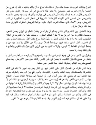 ‫الذوق‬‫وكانت‬‫العرب‬‫قد‬‫عملت‬‫مثله‬‫جاز‬‫له‬‫ذلك‬‫كما‬‫ساغ‬‫له‬‫أن‬‫يتكلم‬، ‫بلغتهم‬‫فأما‬‫إذا‬‫خرج‬‫عن‬
‫الحسن‬‫وأوزان‬‫العرب‬‫فليس‬‫بصحيح‬‫وال‬‫جائز‬‫ألنه‬‫ال‬‫يرجع‬‫إلى‬‫أمر‬‫يسوغه‬‫والذوق‬‫مقدم‬‫على‬
‫العروض‬‫فكل‬‫ما‬‫صح‬‫فيه‬‫لم‬‫يلتفت‬‫إلى‬‫العروض‬‫في‬،‫جوازه‬‫ولكن‬‫قد‬‫يفسد‬‫فيه‬‫بعض‬‫ما‬‫يصح‬
‫بالعروض‬‫على‬‫المعنى‬‫الذي‬‫ذكرناه‬‫كالزحافات‬‫المروية‬‫في‬‫أشعار‬‫العرب‬‫المذكورة‬‫في‬‫كتب‬
،‫العروض‬‫وهو‬‫األصل‬‫الذي‬‫عملت‬‫العرب‬‫األول‬، ‫عليه‬‫وإنما‬‫العروض‬‫استقراء‬‫لألوزان‬‫حدث‬
‫بعد‬‫ذلك‬‫بزمان‬‫طويل‬.
‫وأما‬‫التفضيل‬‫بين‬‫النظم‬‫والنثر‬‫فالذي‬‫يصلح‬‫أن‬‫يقوله‬‫من‬‫يفضل‬‫النظم‬‫أن‬‫الوزن‬‫يحسن‬،‫الشعر‬
‫ويحصل‬‫للكالم‬‫به‬‫من‬‫الرونق‬‫ما‬‫ال‬‫يكون‬‫للكالم‬،‫المنثور‬‫ويحدث‬‫عليه‬‫من‬‫الطرب‬‫في‬‫إمكان‬
‫التلحين‬‫والغناء‬‫به‬‫ما‬‫ال‬‫يكون‬‫للكالم‬،‫المنثور‬‫ولهذه‬‫العلة‬‫ساغ‬‫حفظه‬‫أكثر‬‫من‬‫حفظ‬‫المنثور‬‫حتى‬
‫لو‬‫اعتبرت‬‫أكثر‬‫الناس‬‫لم‬‫تجد‬‫فيهم‬‫من‬‫يحفظ‬‫فصال‬‫من‬‫رسالة‬‫غير‬‫القليل‬‫وال‬‫يجد‬‫فيهم‬‫من‬‫ال‬
‫يحفظ‬‫البيت‬‫أو‬‫القطعة‬‫إال‬،‫اليسير‬‫ولوال‬‫ما‬‫انفرد‬‫به‬‫من‬‫الوزن‬‫الذي‬‫تميل‬‫إليه‬‫النفوس‬‫بالطبع‬‫لم‬
‫يكن‬‫لذلك‬‫وجه‬‫وال‬‫سبب‬.
‫ونقول‬‫إن‬‫الشعر‬‫يدخل‬‫في‬‫جميع‬‫األغراض‬‫كالنسيب‬‫والمديح‬‫والذم‬‫والوصف‬،‫والعتب‬‫والنثر‬‫ال‬
‫يدخل‬‫في‬‫جميع‬‫ذلك‬‫فإن‬‫التشبيب‬‫ال‬‫يحسن‬‫في‬‫غير‬‫الشعر‬‫وكذلك‬‫غيره‬‫من‬،‫األغراض‬‫وما‬‫صلح‬
‫لجميع‬‫ضروب‬‫الكالم‬‫وصنوفه‬‫أفضل‬‫مما‬‫اقتصر‬‫على‬‫بعضه‬.
‫وأما‬‫الذي‬‫نقوله‬‫من‬‫تفضيل‬‫النثر‬‫على‬‫النظم‬:‫فهو‬‫أن‬‫النثر‬‫يعلم‬‫فيه‬‫أمور‬‫ال‬‫تعلم‬‫في‬‫النظم‬
‫كالمعرفة‬،‫بالمخاطبات‬‫وبينة‬‫الكتب‬‫والعهود‬،‫والتقليدات‬‫وأمور‬‫تقع‬‫بين‬‫الرؤساء‬‫والملوك‬‫يعرف‬
‫بها‬‫الكاتب‬‫أمورهم‬‫ويطلع‬‫على‬‫خفي‬،‫أسرارهم‬‫وأن‬‫الحاجة‬‫إلى‬‫صناعة‬‫الكتابة‬‫ماسة‬‫واالنتفاع‬
‫بها‬‫في‬‫األغراض‬‫ظاهر‬.‫والشعر‬‫فضل‬‫يستغنى‬‫عنه‬‫وال‬‫تقود‬‫ضرورة‬‫إليه‬‫وأن‬‫منزلة‬‫الشاعر‬‫إذا‬
‫زادت‬‫وتسامت‬‫لم‬‫ينل‬‫بها‬‫قدرا‬‫عاليا‬‫وال‬‫ذكرا‬‫جميال‬‫والكاتب‬‫ينال‬‫بالكتابة‬‫الوزارة‬‫فما‬‫دونها‬‫من‬
‫رتب‬،‫الرياسة‬‫وصناعة‬‫تبلغ‬‫بها‬‫إلى‬‫الدرجة‬‫الرفيعة‬‫أشرف‬‫من‬‫صناعة‬‫ال‬‫توصل‬‫صاحبها‬‫إلى‬
،‫ذلك‬‫وأن‬‫أكثر‬‫النظم‬‫إذا‬‫كشف‬‫وجد‬‫ال‬‫يعبر‬‫عن‬‫جد‬‫وال‬‫يترجم‬‫عن‬،‫حق‬‫وإنما‬‫الحذق‬‫فيه‬‫اإلفراط‬
‫في‬‫الكذب‬‫والغلو‬‫في‬،‫المبالغة‬‫وأكثر‬‫النثر‬‫شرح‬‫أمور‬‫متيقنة‬‫وأحوال‬،‫مشاهدة‬‫وكثر‬‫فيه‬‫الجد‬
‫والتحقيق‬‫أفضل‬‫مما‬‫كثر‬‫فيه‬‫المحال‬‫والتقريب‬‫وقد‬‫يتسع‬‫الكالم‬‫فيما‬‫ال‬‫يخرج‬‫عن‬‫هذا‬‫الفن‬.
 