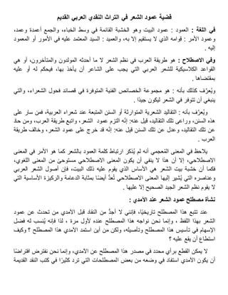 ‫القديم‬ ‫العربي‬ ‫النقدي‬ ‫التراث‬ ‫في‬ ‫الشعر‬ ‫عمود‬ ‫قضية‬
‫في‬‫اللغة‬:‫العمود‬:‫عمود‬‫البيت‬‫وهو‬‫الخشبة‬‫القائمة‬‫في‬‫وسط‬،‫الخباء‬‫والجمع‬‫أعمدة‬،‫وعمد‬
‫وعمود‬‫األمر‬:‫وامه‬ِ‫ق‬‫الذي‬‫ال‬‫يستقيم‬‫إال‬،‫به‬‫والعميد‬:‫السيد‬‫المعتمد‬‫عليه‬‫في‬‫األمور‬‫أو‬‫المعمود‬
‫إليه‬.
‫وفي‬‫االصطالح‬:‫هو‬‫طريقة‬‫العرب‬‫في‬‫نظم‬‫الشعر‬‫ال‬‫ما‬‫أحدثه‬‫المولدون‬،‫والمتأخرون‬‫أو‬‫هي‬
‫القواعد‬‫الكالسيكية‬‫للشعر‬‫العربي‬‫التي‬‫يجب‬‫على‬‫الشاعر‬‫أن‬‫يأخذ‬،‫بها‬‫فيحكم‬‫له‬‫أو‬‫عليه‬
‫بمقتضاها‬.
‫ف‬َّ‫عر‬ُ‫ي‬‫و‬‫كذلك‬‫بأنه‬:‫هو‬‫مجموعة‬‫الخصائص‬‫الفنية‬‫المتوفرة‬‫في‬‫قصائد‬‫فحول‬،‫الشعراء‬‫والتي‬
‫ينبغي‬‫أن‬‫تتوفر‬‫في‬‫الشعر‬‫ليكون‬‫ا‬‫جيد‬.
‫ف‬َّ‫عر‬ُ‫ي‬‫و‬‫بأنه‬:‫التقاليد‬‫الشعرية‬‫المتوارثة‬‫أو‬‫السنن‬‫المتبعة‬‫عند‬‫شعراء‬،‫العربية‬‫فمن‬‫سار‬‫على‬
‫هذه‬،‫السنن‬‫وراعى‬‫تلك‬،‫التقاليد‬‫قيل‬‫عنه‬:‫ه‬‫إن‬‫التزم‬‫عمود‬،‫الشعر‬‫واتبع‬‫طريقة‬،‫العرب‬‫ومن‬‫حاد‬
‫عن‬‫تلك‬،‫التقاليد‬‫وعدل‬‫عن‬‫تلك‬‫السنن‬‫قيل‬‫عنه‬:‫ه‬‫إن‬‫قد‬‫خرج‬‫على‬‫عمود‬،‫الشعر‬‫وخالف‬‫طريقة‬
‫العرب‬.
‫يالحظ‬‫في‬‫المعنى‬‫عجمي‬ُ‫م‬‫ال‬‫أنه‬‫لم‬‫ذكر‬ُ‫ي‬‫ارتباط‬‫كلمة‬‫العمود‬‫بالشعر‬‫كما‬‫هو‬‫األمر‬‫في‬‫المعنى‬
،‫االصطالحي‬‫إال‬‫أن‬‫هذا‬‫ال‬‫ينفي‬‫أن‬‫يكون‬‫المعنى‬‫االصطالحي‬‫مستوحى‬‫من‬‫المعنى‬،‫اللغوي‬
‫فكما‬‫أن‬‫خشبة‬‫بيت‬‫عر‬َ‫ش‬‫ال‬‫هي‬‫األساس‬‫الذي‬‫يقوم‬‫عليه‬‫ذلك‬،‫البيت‬‫فإن‬‫أصول‬‫الشعر‬‫العربي‬
‫وعناصره‬‫التي‬‫شير‬ُ‫ي‬‫إليها‬‫المعنى‬‫االصطالحي‬ُّ‫د‬‫ع‬ُ‫ت‬‫ا‬‫أيض‬‫بمثابة‬‫الدعامة‬‫والركيزة‬‫األساسية‬‫التي‬
‫ال‬‫يقوم‬‫نظم‬‫الشعر‬‫الجيد‬‫الصحيح‬‫إال‬‫عليها‬.
‫نشأة‬‫مصطلح‬‫عمود‬‫الشعر‬‫عند‬: ‫اآلمدي‬
‫عند‬‫تتبع‬‫هذا‬‫المصطلح‬،‫ا‬‫تاريخي‬‫فإنني‬‫ال‬ُّ‫د‬‫أج‬‫من‬‫النقاد‬‫قبل‬‫اآلمدي‬‫من‬‫تحدث‬‫عن‬‫عمود‬
‫الشعر‬‫بهذا‬، ‫اللفظ‬‫وإنما‬‫نحن‬‫نواجه‬‫هذا‬‫المصطلح‬‫عنده‬‫ألول‬، ‫مرة‬‫لذا‬‫فإنه‬‫نسب‬ُ‫ي‬‫له‬‫فضل‬
‫اإلسهام‬‫في‬‫تأسيس‬‫هذا‬‫المصطلح‬،‫وتأصيله‬‫ولكن‬‫من‬‫أين‬‫استمد‬‫اآلمدي‬‫هذا‬‫المصطلح‬‫؟‬‫وكيف‬
‫استطاع‬‫أن‬‫يقع‬‫عليه‬‫؟‬
‫ال‬‫يمكن‬‫القطع‬‫برأي‬‫محدد‬‫في‬‫مصدر‬‫هذا‬‫المصطلح‬‫عن‬،‫اآلمدي‬‫وإنما‬‫نحن‬‫نفترض‬‫ا‬‫افتراض‬
‫أن‬‫يكون‬‫اآلمدي‬‫استفاد‬‫في‬‫وضعه‬‫من‬‫بعض‬‫المصطلحات‬‫التي‬‫ترد‬‫ا‬‫كثير‬‫في‬‫كتب‬‫النقد‬‫القديمة‬
 
