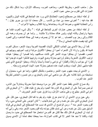 ‫مثل‬:‫مذهب‬،‫الشعر‬‫وطريقة‬،‫الشعر‬‫ومذاهب‬،‫العرب‬‫ومسالك‬،‫األوائل‬‫وما‬‫شاكل‬‫ذلك‬‫من‬
‫العبارات‬‫التي‬‫تقترب‬‫من‬‫معنى‬‫عمود‬‫الشعر‬.
‫أو‬‫لعله‬‫استفاد‬‫من‬‫مصطلح‬(‫عمود‬‫الخطابة‬)‫الذي‬‫ورد‬‫عند‬‫الجاحظ‬‫في‬‫كتابه‬‫البيان‬،‫والتبيين‬
‫فقد‬‫جاء‬‫فيه‬" :‫أخبرني‬‫محمد‬‫بن‬‫عباد‬‫بن‬‫كاسب‬...‫قال‬‫سمعت‬‫أبا‬‫داود‬‫بن‬‫جرير‬‫يقول‬" :
‫رأس‬‫الخطابة‬،‫الطبع‬‫وعمودها‬،‫الدربة‬‫وجناحاها‬‫رواية‬،‫الكالم‬‫وحليها‬‫األعراب‬".
‫أو‬‫لعله‬‫استفاد‬‫من‬‫بعض‬‫عبارات‬‫أخرى‬‫للجاحظ‬‫في‬‫قوله‬" :‫وكل‬‫شيء‬‫للعرب‬‫فإنما‬‫هو‬
‫بديهة‬‫وارتجال‬‫وكأنه‬،‫إلهام‬‫وليس‬‫هناك‬‫معاناة‬‫وال‬‫مكابدة‬...‫وإنما‬‫هو‬‫أن‬‫يصرف‬‫وهمه‬‫إلى‬
‫الكالم‬‫وإلى‬‫رجز‬‫يوم‬،‫الخصام‬...‫فما‬‫هو‬‫إال‬‫أن‬‫يصرف‬‫وهمه‬‫إلى‬‫جملة‬،‫المذهب‬‫وإلى‬‫العمود‬
‫الذي‬‫إليه‬،‫يقصد‬‫فتأتيه‬‫المعاني‬‫إرساال‬."
‫كما‬‫أن‬‫ربط‬‫اآلمدي‬‫بين‬‫الجانب‬‫الشكلي‬‫ألبيات‬‫القصيدة‬‫العربية‬‫وبيت‬،‫الشعر‬‫مسكن‬‫العرب‬
‫ا‬‫قديم‬‫قد‬‫يكون‬‫ا؛‬‫وارد‬‫ألن‬‫الشعراء‬‫أحبوا‬‫أن‬‫يجعلوا‬‫األقاويل‬‫مرتبة‬‫ترتيب‬‫أحويتهم‬‫وبيوتهم‬‫في‬
،‫البصر‬‫فقصدوا‬‫أن‬‫يحاكوا‬‫بيوت‬‫الشعر‬‫التي‬‫كانت‬،‫مساكنهم‬‫ولما‬‫قصدوا‬‫أن‬‫يجعلوا‬‫هيئات‬
‫ترتيب‬‫األقاويل‬‫الشعرية‬‫ونظام‬‫أوزانهم‬‫بمنزلة‬‫وضع‬‫البيوت‬‫وترتيبها‬‫فتأملوا‬‫البيوت‬‫فوجدوا‬‫لها‬
‫ا‬‫كور‬‫أي‬‫جوانب‬‫ا‬‫وأركان‬‫ا‬‫وأقطار‬‫أي‬‫نواحي‬‫وأعمدة‬‫ا‬‫وأسباب‬،‫ا‬‫وأوتاد‬‫وجعلوا‬‫الوضع‬‫الذي‬‫بنى‬ُ‫ي‬
‫عليه‬‫منتهى‬‫شطر‬،‫البيت‬‫وينقسم‬‫البيت‬‫عنده‬‫نصفين‬‫بمنزلة‬‫عمود‬‫البيت‬‫الموضوع‬‫وسطه‬.
‫اآلمدي‬ ‫و‬‫لم‬‫يحدد‬‫مفهوم‬‫عمود‬‫الشعر‬‫وعناصره‬‫بالشكل‬،‫الدقيق‬‫وإنما‬‫هو‬‫شيء‬‫سنحاول‬‫أن‬
‫نستنبطه‬‫من‬‫ثنايا‬‫كالمه‬‫على‬‫كل‬‫من‬‫مذهبي‬‫أبي‬‫تمام‬،‫والبحتري‬‫وعن‬‫تصوره‬‫الخاص‬‫لطريقة‬
‫الشعر‬‫عند‬‫العرب‬.
‫وقد‬‫ح‬‫صر‬‫اآلمدي‬‫بلفظ‬‫عمود‬‫الشعر‬‫أكثر‬‫من‬‫مرة‬ِ‫ه‬‫بوصف‬‫ا‬‫شيئ‬‫ا‬‫معروف‬‫ومتداوال‬‫بين‬،‫الناس‬
‫ثم‬‫نص‬‫صراحة‬‫على‬‫أن‬‫البحتري‬‫قد‬‫التزم‬‫هذا‬‫العمود‬‫ولم‬‫يخرج‬،‫عليه‬‫فقال‬" :‫أن‬‫البحتري‬‫كان‬
‫أعرابي‬‫الشعر‬،‫مطبوع‬‫وعلى‬‫مذهب‬،‫األوائل‬‫وما‬‫فارق‬‫عمود‬‫الشعر‬‫المعروف‬".
‫وفي‬‫حين‬‫يرى‬‫اآلمدي‬‫أن‬‫أبا‬‫تمام‬‫خرج‬،‫عليه‬‫ولم‬‫يقم‬‫به‬‫كما‬‫قال‬،‫البحتري‬‫حين‬‫قال‬‫على‬
‫لسان‬‫البحتري‬‫الذي‬‫ئل‬ُ‫س‬‫عن‬ِ‫ه‬‫نفس‬‫وعن‬‫أبي‬‫تمام‬‫فأجاب‬" :‫كان‬‫أغوص‬‫على‬‫المعاني‬،‫مني‬‫وأنا‬
‫أقوم‬‫بعمود‬‫الشعر‬‫منه‬"،‫ومن‬‫الواضح‬‫أن‬‫اآلمدي‬‫قد‬‫نسب‬‫هذا‬‫المصطلح‬‫إلى‬‫البحتري‬‫في‬ِ‫ه‬‫قول‬
‫السابق‬‫حين‬‫ئل‬ُ‫س‬‫عن‬‫نفسه‬‫وعن‬‫أبي‬،‫تمام‬‫فكان‬‫جوابه‬‫بأنه‬‫أقوم‬‫بعمود‬‫الشعر‬،‫منه‬‫وفي‬‫رأيي‬‫أنه‬
‫لو‬‫ثبت‬‫أن‬‫البحتري‬‫قد‬‫قال‬‫ذلك‬‫ا‬‫حق‬‫لكان‬‫هو‬‫أقدم‬‫من‬‫استعمل‬‫هذا‬‫المصطلح‬‫في‬‫حدود‬‫ما‬‫وصل‬
،‫إلينا‬‫ولكننا‬‫ال‬‫نجد‬‫هذا‬‫الخبر‬‫إال‬‫في‬‫كتاب‬،‫الموازنة‬‫مما‬‫يجعلنا‬‫نعتقد‬‫ا‬‫تمام‬‫أن‬‫اآلمدي‬‫يسوق‬
 