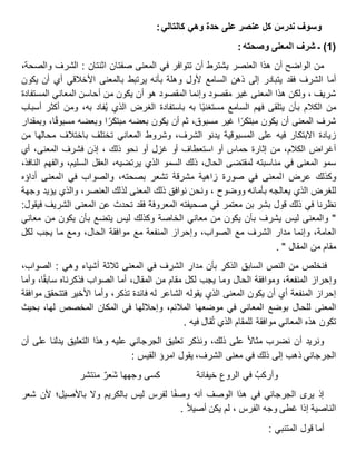 ‫وسوف‬‫ندرس‬‫كل‬‫عنصر‬‫على‬‫حدة‬‫وهي‬‫كالتالي‬:
(1)‫ـ‬‫شرف‬‫المعنى‬‫وصحته‬:
‫من‬‫الواضح‬‫أن‬‫هذا‬‫العنصر‬‫يشترط‬‫أن‬‫تتوافر‬‫في‬‫المعنى‬‫صفتان‬‫اثنتان‬:‫الشرف‬،‫والصحة‬
‫أما‬‫الشرف‬‫فقد‬‫يتبادر‬‫إلى‬‫ذهن‬‫السامع‬‫ألول‬‫وهلة‬‫بأنه‬‫يرتبط‬‫بالمعنى‬‫األخالقي‬‫أي‬‫أن‬‫يكون‬
، ‫شريف‬‫ولكن‬‫هذا‬‫المعنى‬‫غير‬‫مقصود‬‫وإنما‬‫المقصود‬‫هو‬‫أن‬‫يكون‬‫من‬‫أحاسن‬‫المعاني‬‫المستفادة‬
‫من‬‫الكالم‬‫بأن‬‫يتلقى‬‫فهم‬‫السامع‬‫ا‬‫مستغني‬‫به‬‫باستفادة‬‫الغرض‬‫الذي‬‫فاد‬ُ‫ي‬،‫به‬‫ومن‬‫أكثر‬‫أسباب‬
‫شرف‬‫المعنى‬‫أن‬‫يكون‬‫ا‬‫مبتكر‬‫غير‬،‫مسبوق‬‫ثم‬‫أن‬‫يكون‬‫بعضه‬‫ا‬‫مبتكر‬‫وبعضه‬،‫ا‬‫مسبوق‬‫وبمقدار‬
‫زيادة‬‫االبتكار‬‫فيه‬‫على‬‫المسبوقية‬‫يدنو‬،‫الشرف‬‫وشروط‬‫المعاني‬‫تختلف‬‫باختالف‬‫محالها‬‫من‬
‫أغراض‬،‫الكالم‬‫من‬‫إثارة‬‫حماس‬‫أو‬‫استعطاف‬‫أو‬‫غزل‬‫أو‬‫نحو‬‫ذلك‬‫إذن‬ ،‫فشرف‬،‫المعنى‬‫أي‬
‫سمو‬‫المعنى‬‫في‬‫مناسبته‬‫لمقتضى‬،‫الحال‬‫ذلك‬‫السمو‬‫الذي‬،‫يرتضيه‬‫العقل‬،‫السليم‬‫والفهم‬،‫النافذ‬
‫وكذلك‬‫عرض‬‫المعنى‬‫في‬‫صورة‬‫زاهية‬‫مشرقة‬‫تشعر‬،‫بصحته‬‫والصواب‬‫في‬‫المعنى‬‫أداؤه‬
‫للغرض‬‫الذي‬‫يعالجه‬‫بأمانه‬، ‫ووضوح‬‫ونحن‬‫نوافق‬‫ذلك‬‫المعنى‬‫لذلك‬،‫العنصر‬‫والذي‬‫يؤيد‬‫وجهة‬
‫نظرنا‬‫في‬‫ذلك‬‫قول‬‫بشر‬‫بن‬‫معتمر‬‫في‬‫صحيفته‬‫المعروفة‬‫فقد‬‫تحدث‬‫عن‬‫المعنى‬‫الشريف‬‫فيقول‬:
"‫والمعنى‬‫ليس‬‫يشرف‬‫بأن‬‫يكون‬‫من‬‫معاني‬‫الخاصة‬‫وكذلك‬‫ليس‬‫يتضع‬‫بأن‬‫يكون‬‫من‬‫معاني‬
،‫العامة‬‫وإنما‬‫مدار‬‫الشرف‬‫مع‬،‫الصواب‬‫وإحراز‬‫المنفعة‬‫مع‬‫موافقة‬،‫الحال‬‫ومع‬‫ما‬‫يجب‬‫لكل‬
‫مقام‬‫من‬‫المقال‬. "
‫فنخلص‬‫من‬‫النص‬‫السابق‬‫الذكر‬‫بأن‬‫مدار‬‫الشرف‬‫في‬‫المعنى‬‫ثالثة‬‫أشياء‬‫وهي‬:،‫الصواب‬
‫وإحراز‬،‫المنفعة‬‫وموافقة‬‫الحال‬‫وما‬‫يجب‬‫لكل‬‫مقام‬‫من‬،‫المقال‬‫أما‬‫الصواب‬‫فذكرناه‬،‫ا‬‫سابق‬‫وأما‬
‫إحراز‬‫المنفعة‬‫أي‬‫أن‬‫يكون‬‫المعنى‬‫الذي‬‫يقوله‬‫الشاعر‬‫له‬‫فائدة‬،‫تذكر‬‫وأما‬‫األخير‬‫فتتحقق‬‫موافقة‬
‫المعنى‬‫للحال‬‫بوضع‬‫المعاني‬‫في‬‫موضعها‬،‫المالئم‬‫وإحاللها‬‫في‬‫المكان‬‫المخصص‬،‫لها‬‫بحيث‬
‫تكون‬‫هذه‬‫المعاني‬‫موافقة‬‫للمقام‬‫الذي‬‫قال‬ُ‫ت‬‫فيه‬.
‫ونريد‬‫أن‬‫نضرب‬‫مثاال‬‫على‬،‫ذلك‬‫ونذكر‬‫تعليق‬‫الجرجاني‬‫عليه‬‫وهذا‬‫التعليق‬‫يدلنا‬‫على‬‫أن‬
‫الجرجاني‬‫ذهب‬‫إلى‬‫ذلك‬‫في‬‫معنى‬،‫الشرف‬‫يقول‬‫امرؤ‬‫القيس‬:
ُ‫وأركب‬‫في‬ِ‫الروع‬‫خيفانة‬‫كسى‬‫وجهها‬‫عر‬َ‫ش‬‫منتشر‬
‫إذ‬‫يرى‬‫الجرجاني‬‫في‬‫هذا‬‫الوصف‬‫أنه‬‫ا‬‫وصف‬‫لفرس‬‫ليس‬‫بالكريم‬‫وال‬‫باألصيل؛‬‫ألن‬‫شعر‬
‫الناصية‬‫إذا‬‫غطى‬‫وجه‬‫الفرس‬،‫لم‬‫يكن‬‫أصيال‬.
‫أما‬‫قول‬‫المتنبي‬:
 