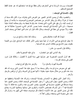 ،‫الفصحاء‬‫ووردت‬‫الرواية‬‫به‬‫في‬،‫أشعارهم‬‫وكان‬‫ا‬‫متفق‬‫مع‬‫قواعد‬‫استعمالهم‬،‫له‬‫هو‬ٍ‫ذ‬‫عندئ‬‫اللفظ‬
‫الصحيح‬‫المستقيم‬.
(3)‫ـ‬‫اإلصابة‬‫في‬‫الوصف‬:
‫والمقصود‬‫بذلك‬‫أن‬‫يحسن‬‫الشاعر‬‫التعبير‬‫عن‬‫الغرض‬‫الذي‬،‫يتناوله‬‫سواء‬‫أكان‬‫ذلك‬‫ا‬‫مدح‬‫أم‬
‫هجاء‬‫أم‬،‫غزال‬‫وذلك‬‫بأن‬‫يذكر‬‫الشاعر‬‫من‬‫خصائص‬‫الموضوع‬‫الموصوف‬‫ما‬‫يالئمه‬‫أو‬‫يصح‬
‫أن‬‫نسب‬ُ‫ي‬،‫إليه‬‫وأن‬‫يقع‬‫على‬‫الشيء‬‫الذي‬‫يتحدث‬‫عنه‬‫ا‬‫وقوع‬‫حيط‬ُ‫ي‬،‫به‬‫ويلم‬‫بمعالمه‬‫ا‬‫إلمام‬‫ا‬‫سليم‬
‫ا‬‫صحيح‬‫إذن‬ ،‫تأتي‬‫اإلصابة‬‫في‬‫الوصف‬‫عندما‬‫يصور‬‫الشاعر‬‫الشيء‬‫ا‬‫تصوير‬‫ا‬‫مطابق‬‫لما‬‫هو‬
،‫عليه‬‫وإال‬‫سيؤدي‬‫إلى‬‫خطأ‬‫في‬‫الوصف‬‫ومثال‬،‫ذلك‬‫قول‬‫أبو‬‫تمام‬‫الذي‬‫أخطأ‬‫في‬‫وصف‬‫الديار‬
‫فيقول‬:
ُ‫شهدت‬‫لقد‬‫أقوت‬‫مغانيكم‬‫بعدي‬‫ت‬َّ‫ح‬‫وم‬‫كما‬‫ت‬‫مح‬ُ‫ع‬‫وشائ‬‫من‬‫برد‬
‫إذا‬‫جعل‬‫الوشائع‬‫حواشي‬،‫األبراد‬‫أو‬‫ا‬‫شيئ‬‫منها‬‫وليس‬‫األمر‬،‫كذلك‬‫إنما‬‫الوشائع‬‫َزل‬‫غ‬‫من‬‫اللحمة‬
‫ملفوف‬‫يجره‬‫الناسج‬‫بين‬‫طاقات‬‫السدى‬‫عند‬‫النساجة‬.
‫وكذلك‬‫قول‬‫المسيب‬‫بن‬‫علس‬:
‫وقد‬‫أتناسى‬‫الهم‬‫عن‬‫احتضاره‬ٍ‫بناج‬‫عليه‬‫الصعيرية‬‫مكدم‬
‫فقد‬‫أنزل‬‫المسيب‬‫الصعيرية‬‫غير‬،‫منزلها‬‫فهي‬‫سمة‬‫للنوق‬‫ال‬‫للفحول‬،‫وكذلك‬‫قول‬‫امرؤ‬
‫القيس‬‫في‬‫وصف‬ِ‫ه‬‫لفرس‬:
‫فللسوط‬‫ألهوب‬‫وللساق‬‫درة‬‫وللزجر‬‫منه‬ُ‫ع‬‫وق‬‫ج‬َ‫أخر‬ِ‫ب‬‫هذ‬ُ‫م‬
‫فهو‬‫في‬‫معرض‬‫مدح‬،‫فرسه‬‫ولكن‬‫وصفه‬‫بما‬‫ال‬‫يسبغ‬‫عليه‬‫هذا‬‫الحسن‬‫الذي‬‫يريده‬،‫له‬‫فقد‬
‫بدت‬‫هذه‬‫الفرس‬‫من‬‫خالل‬‫حديثه‬،‫عنها‬‫؛‬ ‫بطيئة‬‫ألنها‬‫تحوج‬‫إلى‬،‫السوط‬‫وإلى‬‫أن‬‫تركض‬‫بالرجل‬
‫ر‬َ‫ج‬‫ز‬ُ‫ت‬‫و‬.
‫وأما‬‫العيار‬‫الذي‬‫يتحقق‬‫به‬‫اإلحساس‬‫بإصابة‬،‫الوصف‬‫وإدراك‬‫هذه‬‫اإلصابة‬‫وتحقيقها‬‫هو‬
‫الذكاء‬‫وحسن‬،‫التمييز‬‫يقول‬‫المرزوقي‬" :‫وعيار‬‫اإلصابة‬‫في‬‫الوصف‬‫الذكاء‬‫وحسن‬،‫التمييز‬‫فما‬
‫وجداه‬‫ا‬‫صادق‬‫في‬،‫العلوق‬‫ا‬‫ممازج‬‫في‬،‫اللصوق‬‫يتعسر‬‫الخروج‬،‫عنه‬‫والتبرؤ‬‫منه‬‫فذلك‬‫ال‬‫سيما‬
‫اإلصابة‬‫فيه‬"‫إذن‬ ،‫إلدراك‬‫خصائص‬،‫األشياء‬‫والوقوع‬‫على‬‫ها‬ِ‫ت‬‫سما‬‫ها‬ِ‫ومعالم‬،‫البارزة‬‫يحتاج‬
‫ذلك‬‫إلى‬‫حسن‬‫التمييز‬‫بين‬‫هذه‬‫األشياء؛‬‫إلعطاء‬‫كل‬‫موصوف‬‫صفته‬‫التي‬‫ليق‬ُ‫ت‬،‫به‬‫وإنزال‬‫كل‬
‫نعت‬‫على‬ِ‫ة‬‫منعوت‬‫الذي‬،‫يستحقه‬‫ويكون‬‫أهال‬‫له‬.
 