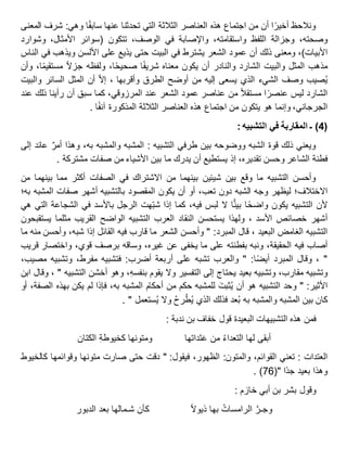 ‫ونالحظ‬‫ا‬‫أخير‬‫أن‬‫من‬‫اجتماع‬‫هذه‬‫العناصر‬‫الثالثة‬‫التي‬‫تحدثنا‬‫عنها‬‫ا‬‫سابق‬‫وهي‬:‫شرف‬‫المعنى‬
،‫وصحته‬‫وجزالة‬‫اللفظ‬،‫واستقامته‬‫واإلصابة‬‫في‬،‫الوصف‬‫تتكون‬(‫سوائر‬،‫األمثال‬‫وشوارد‬
‫األبيات‬)،‫ومعنى‬‫ذلك‬‫أن‬‫عمود‬‫الشعر‬‫يشترط‬‫في‬‫البيت‬‫حتى‬‫يذيع‬‫على‬‫األلسن‬‫ويذهب‬‫في‬‫الناس‬
‫مذهب‬‫المثل‬‫والبيت‬‫الشارد‬‫والنادر‬‫أن‬‫يكون‬‫معناه‬‫ا‬‫شريف‬،‫ا‬‫صحيح‬‫ولفظه‬‫جزال‬،‫ا‬‫مستقيم‬‫وأن‬
‫صيب‬ُ‫ي‬‫وصف‬‫الشيء‬‫الذي‬‫يسعى‬‫إليه‬‫من‬‫أوضح‬‫الطرق‬‫وأقربها‬‫إال‬ ،‫أن‬‫المثل‬‫السائر‬‫والبيت‬
‫الشارد‬‫ليس‬‫ا‬‫عنصر‬‫مستقال‬‫من‬‫عناصر‬‫عمود‬‫الشعر‬‫عند‬،‫المرزوقي‬‫كما‬‫سبق‬‫أن‬‫رأينا‬‫ذلك‬‫عند‬
،‫الجرجاني‬‫وإنما‬‫هو‬‫يتكون‬‫من‬‫اجتماع‬‫هذه‬‫العناصر‬‫الثالثة‬‫المذكورة‬‫ا‬‫آنف‬.
(4)‫ـ‬‫المقاربة‬‫في‬‫التشبيه‬:
‫ويعني‬‫ذلك‬‫قوة‬‫الشبه‬‫ووضوحه‬‫بين‬‫طرفي‬‫التشبيه‬:‫المشبه‬‫والمشبه‬،‫به‬‫وهذا‬‫أمر‬‫عائد‬‫إلى‬
‫فطنة‬‫الشاعر‬‫وحسن‬،‫تقديره‬‫إذ‬‫يستطيع‬‫أن‬‫يدرك‬‫ما‬‫بين‬‫األشياء‬‫من‬‫صفات‬‫مشتركة‬.
‫وأحسن‬‫التشبيه‬‫ما‬‫وقع‬‫بين‬‫شيئين‬‫بينهما‬‫من‬‫االشتراك‬‫في‬‫الصفات‬‫أكثر‬‫مما‬‫بينهما‬‫من‬
‫االختالف؛‬‫ليظهر‬‫وجه‬‫الشبه‬‫دون‬،‫تعب‬‫أو‬‫أن‬‫يكون‬‫المقصود‬‫بالتشبيه‬‫أشهر‬‫صفات‬‫المشبه‬‫به؛‬
‫ألن‬‫التشبيه‬‫يكون‬‫ا‬‫واضح‬‫ا‬ًّ‫ن‬‫بي‬‫ال‬‫لبس‬،‫فيه‬‫كما‬‫إذا‬‫هت‬‫شب‬‫الرجل‬‫باألسد‬‫في‬‫الشجاعة‬‫التي‬‫هي‬
‫أشهر‬‫خصائص‬، ‫األسد‬‫ولهذا‬‫يستحسن‬‫النقاد‬‫العرب‬‫التشبيه‬‫الواضح‬‫القريب‬‫مثلما‬‫يستقبحون‬
‫التشبيه‬‫الغامض‬، ‫البعيد‬‫قال‬‫المبرد‬" :‫وأحسن‬‫الشعر‬‫ما‬‫قارب‬‫فيه‬‫القائل‬‫إذا‬،‫شبه‬‫وأحسن‬‫منه‬‫ما‬
‫أصاب‬‫فيه‬،‫الحقيقة‬‫ونبه‬‫بفطنته‬‫على‬‫ما‬‫يخفى‬‫عن‬،‫غيره‬‫وساقه‬‫برصف‬،‫قوي‬‫واختصار‬‫قريب‬
"‫وقال‬ ،‫المبرد‬‫ا‬‫أيض‬" :‫والعرب‬‫تشبه‬‫على‬‫أربعة‬‫أضرب‬:‫فتشبيه‬،‫مفرط‬‫وتشبيه‬،‫مصيب‬
‫وتشبيه‬،‫مقارب‬‫وتشبيه‬‫بعيد‬‫يحتاج‬‫إلى‬‫التفسير‬‫وال‬‫يقوم‬،ِ‫ه‬‫بنفس‬‫وهو‬‫أخشن‬‫التشبيه‬"،‫وقال‬‫ابن‬
‫األثير‬" :‫وحد‬‫التشبيه‬‫هو‬‫أن‬َ‫ت‬‫ثب‬ُ‫ي‬‫للمشبه‬‫حكم‬‫من‬‫أحكام‬‫المشبه‬،‫به‬‫فإذا‬‫لم‬‫يكن‬‫بهذه‬،‫الصفة‬‫أو‬
‫كان‬‫بين‬‫المشبه‬‫والمشبه‬‫به‬‫عد‬ُ‫ب‬‫فذلك‬‫الذي‬ُ‫ح‬‫ر‬ْ‫ط‬ُ‫ي‬‫وال‬‫ستعمل‬ُ‫ي‬. "
‫فمن‬‫هذه‬‫التشبيهات‬‫البعيدة‬‫قول‬‫خفاف‬‫بن‬‫ندبة‬:
‫أبقى‬‫لها‬ُ‫ء‬‫التعدا‬‫من‬‫َداتها‬‫ت‬َ‫ع‬‫ومتونها‬ِ‫ة‬‫كخيوط‬‫الكتان‬
‫العتدات‬:‫تعني‬،‫القوائم‬‫والمتون‬:،‫الظهور‬‫فيقول‬" :‫دقت‬‫حتى‬‫صارت‬‫متونها‬‫وقوائمها‬‫كالخيوط‬
‫وهذا‬‫بعيد‬‫ا‬‫جد‬("67. )
‫وقول‬‫بشر‬‫بن‬‫أبي‬‫خازم‬:
َّ‫وجـر‬ُ‫الرامسات‬‫بها‬‫ذيوال‬‫كأن‬‫شـمالها‬‫بعد‬‫الدبور‬
 