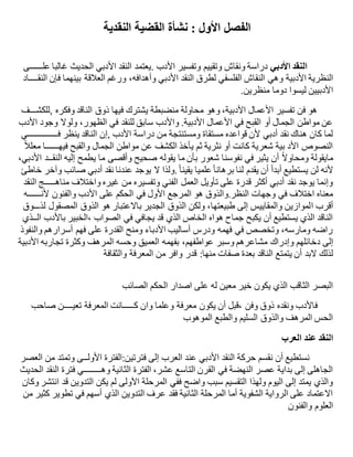 ‫األول‬ ‫الفصل‬:‫النقدية‬ ‫القضية‬ ‫نشأة‬
‫األدبي‬ ‫النقد‬‫وتفسير‬ ‫وتقييم‬ ‫ونقاش‬ ‫دراسة‬‫األدب‬.‫عل‬ ‫غالبا‬ ‫الحديث‬ ‫األدبي‬ ‫النقد‬ ‫يعتمد‬‫ــــــ‬‫ى‬
‫األدبية‬ ‫النظرية‬‫النق‬ ‫فإن‬ ‫بينهما‬ ‫العالقة‬ ‫ورغم‬ ،‫وأهدافه‬ ‫األدبي‬ ‫النقد‬ ‫لطرق‬ ‫الفلسفي‬ ‫النقاش‬ ‫وهي‬‫ــــ‬‫اد‬
‫األدبيين‬‫منظرين‬ ‫دوما‬ ‫ليسوا‬.
‫,للكش‬ ‫وفكره‬ ‫الناقد‬ ‫ذوق‬ ‫فيها‬ ‫يشترك‬ ‫منضبطة‬ ‫محاولة‬ ‫وهو‬ ،‫األدبية‬ ‫األعمال‬ ‫تفسير‬ ‫فن‬ ‫هو‬‫ـــ‬‫ف‬
‫األدب‬ ‫وجود‬ ‫ولوال‬ ،‫الظهور‬ ‫في‬ ‫للنقد‬ ‫سابق‬ ‫واألدب‬ .‫األدبية‬ ‫األعمال‬ ‫في‬ ‫القبح‬ ‫أو‬ ‫الجمال‬ ‫مواطن‬ ‫عن‬
‫درا‬ ‫من‬ ‫ومستنتجة‬ ‫مستقاة‬ ‫قواعده‬ ‫ألن‬ ‫أدبي‬ ‫نقد‬ ‫هناك‬ ‫كان‬ ‫لما‬‫ف‬ ‫ينظر‬ ‫الناقد‬ ‫,إن‬ ‫األدب‬ ‫سة‬‫ــــــــــــــ‬‫ي‬
‫فيه‬ ‫والقبح‬ ‫الجمال‬ ‫مواطن‬ ‫عن‬ ‫الكشف‬ ‫يأخذ‬ ‫ثم‬ ‫نثرية‬ ‫أو‬ ‫كانت‬ ‫شعرية‬ ‫بية‬ ‫األد‬ ‫النصوص‬‫ــــــ‬ً‫ال‬‫معل‬ ‫ا‬
‫النق‬ ‫إليه‬ ‫يطمح‬ ‫ما‬ ‫وأقصى‬ ‫صحيح‬ ‫يقوله‬ ‫ما‬ ‫بأن‬ ‫شعور‬ ‫نفوسنا‬ ‫في‬ ‫يثير‬ ‫أن‬ ً‫ال‬‫ومحاو‬ ‫مايقولة‬‫ــ‬،‫األدبي‬ ‫د‬
‫ل‬ ‫يقدم‬ ‫أن‬ ً‫ا‬‫أبد‬ ‫يستطيع‬ ‫لن‬ ‫ألنه‬ً‫ا‬‫يقين‬ ‫علميا‬ً‫ا‬‫برهان‬ ‫نا‬.‫خاطئ‬ ‫وآخر‬ ‫صائب‬ ‫أدبي‬ ‫نقد‬ ‫عندنا‬ ‫يوجد‬ ‫ال‬ ‫ولذا‬
‫مناه‬ ‫واختالف‬ ‫غيره‬ ‫من‬ ‫وتفسيره‬ ‫الفني‬ ‫العمل‬ ‫تأويل‬ ‫على‬ ‫قدرة‬ ‫أكثر‬ ‫أدبي‬ ‫نقد‬ ‫يوجد‬ ‫وإنما‬‫ـــــ‬‫النقد‬ ‫ج‬
‫ألن‬ ‫والفنون‬ ‫األدب‬ ‫على‬ ‫الحكم‬ ‫في‬ ‫األول‬ ‫المرجع‬ ‫هو‬ ‫النظر.والذوق‬ ‫وجهات‬ ‫في‬ ‫اختالف‬ ‫معناه‬‫ــــــ‬‫ه‬
‫ا‬ ‫أقرب‬‫لذ‬ ‫المصقول‬ ‫الذوق‬ ‫هو‬ ‫باالعتبار‬ ‫الجدير‬ ‫الذوق‬ ‫ولكن‬ ،‫طبيعتها‬ ‫إلى‬ ‫والمقاييس‬ ‫لموازين‬‫ـــ‬‫وق‬
‫ال‬ ‫باألدب‬ ‫،الخبير‬ ‫الصواب‬ ‫في‬ ‫يجافي‬ ‫قد‬ ‫الذي‬ ‫الخاص‬ ‫هواه‬ ‫جماح‬ ‫يكبح‬ ‫أن‬ ‫يستطيع‬ ‫الذي‬ ‫الناقد‬‫ــ‬‫ذي‬
‫والنفوذ‬ ‫أسرارهم‬ ‫فهم‬ ‫على‬ ‫القدرة‬ ‫ومنح‬ ‫األدباء‬ ‫أساليب‬ ‫ودرس‬ ‫فهمه‬ ‫في‬ ‫وتخصص‬ ،‫ومارسه‬ ‫راضه‬
‫دخائلهم‬ ‫إلى‬‫وإدراك‬‫األدبية‬ ‫تجاربه‬ ‫وكثرة‬ ‫المرهف‬ ‫وحسه‬ ‫العميق‬ ‫بفهمه‬ ،‫عواطفهم‬ ‫وسبر‬ ‫مشاعرهم‬
‫الناقد‬ ‫يتمتع‬ ‫أن‬ ‫البد‬ ‫لذلك‬‫منها‬ ‫صفات‬ ‫بعدة‬:‫والثقافة‬ ‫المعرفة‬ ‫من‬ ‫وافر‬ ‫قدر‬
‫الصائب‬ ‫الحكم‬ ‫اصدار‬ ‫على‬ ‫له‬ ‫معين‬ ‫خير‬ ‫يكون‬ ‫الذي‬ ‫الثاقب‬ ‫البصر‬
‫يكون‬ ‫أن‬ ‫،قبل‬ ‫وفن‬ ‫ذوق‬ ‫ونقده‬ ‫فاألدب‬‫ك‬ ‫وان‬ ‫وعلما‬ ‫معرفة‬‫ـــــ‬‫تعي‬ ‫المعرفة‬ ‫انت‬‫ــــ‬‫صاحب‬ ‫ن‬
‫الموهوب‬ ‫والطبع‬ ‫السليم‬ ‫والذوق‬ ‫المرهف‬ ‫الحس‬
‫العرب‬ ‫عند‬ ‫النقد‬
‫األول‬ ‫فترتين:الفترة‬ ‫إلى‬ ‫العرب‬ ‫عند‬ ‫األدبي‬ ‫النقد‬ ‫حركة‬ ‫نقسم‬ ‫أن‬ ‫نستطيع‬‫ــ‬‫العصر‬ ‫من‬ ‫وتمتد‬ ‫ى‬
‫الفترة‬ ،‫عشر‬ ‫التاسع‬ ‫القرن‬ ‫في‬ ‫النهضة‬ ‫عصر‬ ‫بداية‬ ‫إلى‬ ‫الجاهلى‬‫وه‬ ‫الثانية‬‫ــــــــ‬‫الحديث‬ ‫النقد‬ ‫فترة‬ ‫ي‬
‫وكان‬ ‫انتشر‬ ‫قد‬ ‫التدوين‬ ‫يكن‬ ‫لم‬ ‫اآلولى‬ ‫المرحلة‬ ‫ففي‬ ‫واضح‬ ‫سبب‬ ‫التقسيم‬ ‫ولهذا‬ ‫اليوم‬ ‫إلى‬ ‫يمتد‬ ‫والذي‬
‫من‬ ‫كثير‬ ‫تطوير‬ ‫في‬ ‫أسهم‬ ‫الذي‬ ‫التدوين‬ ‫عرف‬ ‫فقد‬ ‫الثانية‬ ‫المرحلة‬ ‫أما‬ ‫الشفوية‬ ‫الرواية‬ ‫على‬ ‫االعتماد‬
‫والفنون‬ ‫العلوم‬
 