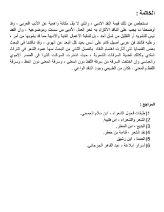 : ‫الخاتمة‬
‫وقد‬ ، ‫العربي‬ ‫األدب‬ ‫عن‬ ‫واهمية‬ ‫مكانة‬ ‫يقل‬ ‫ال‬ ‫والذي‬ ، ‫االدبي‬ ‫النقد‬ ‫قيمة‬ ‫ذلك‬ ‫من‬ ‫نستخلص‬
‫به‬ ‫االلتزام‬ ‫الناقد‬ ‫على‬ ‫يجب‬ ‫ما‬ ‫أوضحنا‬‫النقد‬ ‫وان‬ ، ‫وموضوعية‬ ‫سمات‬ ‫من‬ ‫األدبي‬ ‫العمل‬ ‫نحو‬
، ‫أمر‬ ‫من‬ ‫يشوبها‬ ‫قد‬ ‫مما‬ ‫واألدبية‬ ‫الفنية‬ ‫األعمال‬ ‫لتنقية‬ ‫بل‬ ، ‫أحد‬ ‫شأن‬ ‫من‬ ‫التقليل‬ ‫أو‬ ‫للتشويه‬ ‫ليس‬
‫البحث‬ ‫في‬ ‫ناقشنا‬ ‫وقد‬ ، ‫الهوى‬ ‫عن‬ ‫البعد‬ ‫كل‬ ‫بعيد‬ ‫أسس‬ ‫على‬ ‫قائم‬ ‫أصيل‬ ‫عربي‬ ‫فن‬ ‫فالنقد‬ ‫وعليه‬
‫الن‬ ‫اهتمام‬ ‫أثارت‬ ‫التي‬ ‫القضايا‬ ‫بعض‬‫التراث‬ ‫في‬ ‫الشعر‬ ‫عمود‬ ‫منها‬ ‫البحث‬ ‫من‬ ‫الثاني‬ ‫بالفصل‬ ‫قاد‬
‫األموي‬ ‫العصر‬ ‫في‬ ‫كثيرا‬ ‫السرقات‬ ‫انتشرت‬ ‫حيث‬ ، ‫الشعرية‬ ‫السرقات‬ ‫قضية‬ ‫وكذلك‬ ‫النقدي‬
‫وسرقة‬ ، ‫اللفظ‬ ‫دون‬ ‫المعنى‬ ‫وسرقة‬ ، ‫المعنى‬ ‫دون‬ ‫اللفظ‬ ‫سرقة‬ ‫من‬ ‫السرقة‬ ‫اختلفت‬ ‫وإن‬ ‫والعباسي‬
‫الطب‬ ‫من‬ ‫فكان‬ ، ‫والمعنى‬ ‫اللفظ‬‫الن‬ ‫وجود‬ ‫يعي‬. ‫الواعي‬ ‫اقد‬
: ‫المراجع‬
1)‫الشعراء‬ ‫فحول‬ ‫طبقات‬،.‫الجمحي‬ ‫سالم‬ ‫ابن‬
2)‫والشعراء‬ ‫الشعر‬،.‫قتيبة‬ ‫ابن‬
3)‫البديع‬،.‫المعتز‬ ‫ابن‬
4)‫الشعر‬ ‫نقد‬،.‫جعفر‬ ‫بن‬ ‫قدامة‬
5)‫العمدة‬،.‫رشيق‬ ‫ابن‬
7)‫أسرار‬‫البالغة‬،‫عبد‬‫القاهر‬‫الجرجاني‬.
 