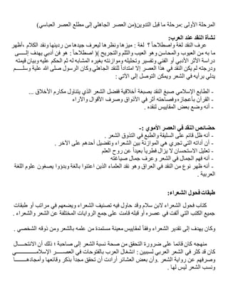 ‫األولى‬ ‫المرحلة‬‫:م‬‫العباسي‬ ‫العصر‬ ‫مطلع‬ ‫إلى‬ ‫الجاهلي‬ ‫العصر‬ ‫التدوين(من‬ ‫قبل‬ ‫ما‬ ‫رحلة‬)
‫العرب‬ ‫عند‬ ‫النقد‬ ‫نشأة‬:
‫؟‬ ً‫ا‬‫واصطالح‬ ‫لغة‬ ‫النقد‬ ‫عرف‬‫لغة‬:‫،أظهر‬ ‫الكالم‬ ‫ونقد‬ ‫رديئها‬ ‫من‬ ‫جيدها‬ ‫ليعرف‬ ‫ونظرها‬ ‫ميزها‬
‫يهدف‬ ‫أدبي‬ ‫فن‬ ‫هو‬ :ً‫ا‬‫اصطالح‬ () ‫والتجريح‬ ‫والثلم‬ ‫العيب‬ ‫وهو‬ ‫والمحاسن‬ ‫العيوب‬ ‫من‬ ‫به‬ ‫ما‬‫إل‬‫ـــــ‬‫ى‬
‫قيمته‬ ‫وبيان‬ ‫عليه‬ ‫الحكم‬ ‫ثم‬ ‫له‬ ‫المشابه‬ ‫بغيره‬ ‫وموازنته‬ ‫وتحليله‬ ‫وتفسير‬ ‫الفني‬ ‫أو‬ ‫األدبي‬ ‫األثر‬ ‫دراسة‬
‫ودرجته‬‫وسل‬ ‫علية‬ ‫هللا‬ ‫صلى‬ ‫الرسول‬ ‫وكان‬ ‫الجاهلي‬ ‫للنقد‬ ً‫ا‬‫امتداد‬ ‫إال‬ ‫العصر‬ ‫هذا‬ ‫في‬ ‫النقد‬ ‫يكن‬ ‫لم‬‫ـــــ‬‫م‬
‫الشعر‬ ‫في‬ ‫برأيه‬ ‫يدلي‬: ‫اآلتي‬ ‫إلى‬ ‫التوصل‬ ‫ويمكن‬
-‫الطابع‬‫األخالق‬ ‫مكارم‬ ‫يتناول‬ ‫الذي‬ ‫الشعر‬ ‫ففضل‬ ‫أخالقية‬ ‫بصبغة‬ ‫النقد‬ ‫صبغ‬ ‫اإلسالمي‬...
-‫واآلراء‬ ‫األقوال‬ ‫وصرف‬ ‫األذواق‬ ‫في‬ ‫أثر‬ ‫وفصاحته‬‫بأعجازه‬ ‫القرآن‬
-‫لنقده‬ ‫المقاييس‬ ‫بعض‬ ‫وضع‬ ‫أنه‬.
: ‫األموي‬ ‫العصر‬ ‫في‬ ‫النقد‬ ‫حضائص‬-
-‫الشعر‬ ‫التذوق‬ ‫في‬ ‫والطبع‬ ‫السليقة‬ ‫على‬ ‫قائم‬ ‫ظل‬ ‫أنه‬.
-‫اآلخر‬ ‫على‬ ‫أحدهم‬ ‫وتفضيل‬ ‫الشعراء‬ ‫بين‬ ‫الموازنة‬ ‫هي‬ ‫تجري‬ ‫التي‬ ‫أداته‬ ‫أن‬.
-‫العلم‬ ‫روح‬ ‫عن‬ ً‫ا‬‫بعيد‬ ً‫ا‬‫فطري‬ ‫يزال‬ ‫ال‬ ‫االستحسان‬ ‫تعليل‬
-‫صياغته‬ ‫جمال‬ ‫وعرف‬ ‫الشعر‬ ‫في‬ ‫الجمال‬ ‫فهم‬ ‫أنه‬
-‫ع‬ ‫يصغون‬ ‫وبدؤوا‬ ‫بالغة‬ ‫اعتنوا‬ ‫الذين‬ ‫العلماء‬ ‫نقد‬ ‫وهو‬ ‫العراق‬ ‫في‬ ‫النقد‬ ‫من‬ ‫نوع‬ ‫ظهر‬ ‫أنه‬‫اللغة‬ ‫لوم‬
‫العربية‬.
‫الشعراء‬ ‫فحول‬ ‫طبقات‬:
‫طبقات‬ ‫أو‬ ‫مراتب‬ ‫في‬ ‫ويضعهم‬ ‫الشعراء‬ ‫تصنيف‬ ‫فيه‬ ‫حاول‬ ‫وقد‬ ‫سالم‬ ‫البن‬ ‫الشعراء‬ ‫فحول‬ ‫كتاب‬
‫والشعراء‬ ‫الشعر‬ ‫عن‬ ‫المختلفة‬ ‫الروايات‬ ‫جمع‬ ‫على‬ ‫قامت‬ ‫قبله‬ ‫أو‬ ‫عصره‬ ‫في‬ ‫ألفت‬ ‫التي‬ ‫الكتب‬ ‫جميع‬.
‫إلى‬ ‫يهدف‬ ‫وكان‬ً‫ا‬‫وفق‬ ‫الشعراء‬ ‫تقدير‬‫الشخصي‬ ‫ذوقه‬ ‫ومن‬ ‫بالشعر‬ ‫علمه‬ ‫من‬ ‫مستمدة‬ ‫معينة‬ ‫لمقاييس‬.
‫على‬ ‫قائما‬ ‫كان‬ ‫منهجه‬‫االنتح‬ ‫أن‬ ‫ذلك‬ ‫؛‬ ‫صاحبة‬ ‫إلى‬ ‫الشعر‬ ‫نسبة‬ ‫صحة‬ ‫من‬ ‫التحقق‬ ‫ضرورة‬‫ــــ‬‫ال‬
‫ل‬ ‫العربي‬ ‫الشعر‬ ‫في‬ ‫كثر‬ ‫قد‬ ‫كان‬: ‫سببين‬‫العص‬ ‫في‬ ‫بالفتوحات‬ ‫العرب‬ ‫انشغال‬‫ـــــ‬‫اإلسالم‬ ‫ر‬‫ــــــــــــــ‬‫ي‬
‫رواية‬ ‫عن‬ ‫وصرفهم‬. ‫الشعر‬‫وأمجاده‬ ‫وقائعها‬ ‫بذكر‬ ً‫ا‬‫مجد‬ ‫تحقق‬ ‫أن‬ ‫أرادت‬ ‫العشائر‬ ‫بعض‬ ‫وأن‬‫ــــــــ‬‫ا‬
‫لها‬ ‫ليس‬ ‫الشعر‬ ‫ونسب‬.
 