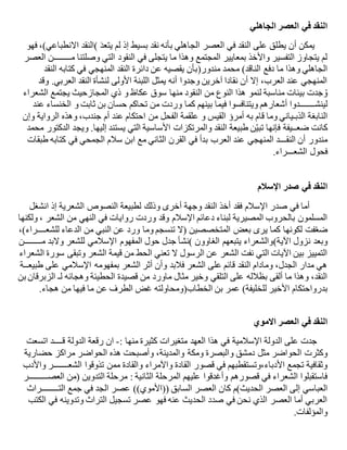 ‫الجاهلي‬ ‫العصر‬ ‫في‬ ‫النقد‬
َ‫د‬‫يتع‬ ‫لم‬ ‫إذ‬ ‫بسيط‬ ‫نقد‬ ‫بأنه‬ ‫الجاهلي‬ ‫العصر‬ ‫في‬ ‫النقد‬ ‫على‬ ‫يطلق‬ ‫أن‬ ‫يمكن‬(‫فهو‬ ،)‫االنطباعي‬ ‫النقد‬
‫المجتمع‬ ‫بمعايير‬ ‫واألخذ‬ ‫التفسير‬ ‫يتجاوز‬ ‫لم‬‫م‬ ‫وصلتنا‬ ‫التي‬ ‫النقود‬ ‫في‬ ‫يتجلى‬ ‫ما‬ ‫وهذا‬‫ــــــــ‬‫العصر‬ ‫ن‬
‫الناقد‬ ‫دفع‬ ‫ما‬ ‫وهذا‬ ‫الجاهلي‬(‫مندور‬ ‫محمد‬)‫النقد‬ ‫كتابه‬ ‫في‬ ‫المنهجي‬ ‫النقد‬ ‫دائرة‬ ‫عن‬ ‫يقصيه‬ ‫بأن‬
‫وقد‬ .‫العربي‬ ‫النقد‬ ‫لنشأة‬ ‫األولى‬ ‫اللبنة‬ ‫يمثل‬ ‫أنه‬ ‫وجدوا‬ ‫آخرين‬ ‫نقادا‬ ‫أن‬ ‫إال‬ ،‫العرب‬ ‫عند‬ ‫المنهجي‬
‫منها‬ ‫النقود‬ ‫من‬ ‫النوع‬ ‫هذا‬ ‫لنمو‬ ‫مناسبة‬ ‫بيئات‬ ‫جدت‬ ُ‫و‬‫عكاظ‬ ‫سوق‬‫و‬‫المجازحيث‬ ‫ذي‬‫الشعراء‬ ‫يجتمع‬
‫لينش‬‫ـــــــ‬‫تحاكم‬ ‫من‬ ‫وردت‬ ‫كما‬ ‫بينهم‬ ‫فيما‬ ‫ويتنافسوا‬ ‫أشعارهم‬ ‫دوا‬‫ثابت‬ ‫بن‬ ‫حسان‬‫و‬‫الخنساء‬‫عند‬
‫الذب‬ ‫النابغة‬‫ـ‬‫ياني‬‫به‬ ‫قام‬ ‫وما‬‫القيس‬ ‫أمرؤ‬‫و‬‫الفحل‬ ‫علقمة‬‫وإن‬ ‫الرواية‬ ‫وهذه‬ ،‫جندب‬ ‫أم‬ ‫عند‬ ‫احتكام‬ ‫من‬
‫ضع‬ ‫كانت‬‫ــ‬‫ويج‬ .‫إليها‬ ‫يستند‬ ‫التي‬ ‫األساسية‬ ‫والمرتكزات‬ ‫النقد‬ ‫طبيعة‬ ‫ن‬ّ‫ي‬‫تب‬ ‫فإنها‬ ‫يفة‬‫محمد‬ ‫الدكتور‬ ‫د‬
‫النق‬ ‫أن‬ ‫مندور‬‫ـــ‬‫مع‬ ‫الثاني‬ ‫القرن‬ ‫في‬ ‫بدأ‬ ‫العرب‬ ‫عند‬ ‫المنهجي‬ ‫د‬‫الجمحي‬ ‫سالم‬ ‫ابن‬‫طبقات‬ ‫كتابه‬ ‫في‬
‫فحول‬‫الشع‬‫ـــ‬‫راء‬.
‫اإلسالم‬ ‫صدر‬ ‫في‬ ‫النقد‬
‫في‬ ‫أما‬‫اإلسالم‬ ‫صدر‬‫انشغل‬ ‫إذ‬ ‫الشعرية‬ ‫النصوص‬ ‫لطبيعة‬ ‫وذلك‬ ‫أخرى‬ ‫وجهة‬ ‫النقد‬ ‫أخذ‬ ‫فقد‬
‫دعائم‬ ‫لبناء‬ ‫المصيرية‬ ‫بالحروب‬ ‫المسلمون‬‫اإلسالم‬‫من‬ ‫النهي‬ ‫في‬ ‫روايات‬ ‫وردت‬ ‫وقد‬‫الشعر‬‫ولكنها‬ ،
‫من‬ ‫النبي‬ ‫عن‬ ‫ورد‬ ‫وما‬ ‫تنسجم‬ ‫(ال‬ ‫المتخصصين‬ ‫بعض‬ ‫يرى‬ ‫كما‬ ‫لكونها‬ ‫فت‬ّ‫ع‬‫ض‬‫الدعاء‬‫للشع‬‫ــــ‬‫ر‬،)‫اء‬
‫نزول‬ ‫وبعد‬‫اآلية‬(‫م‬ ‫والبد‬ ‫للشعر‬ ‫اإلسالمي‬ ‫المفهوم‬ ‫حول‬ ‫جدل‬ ‫)نشأ‬ ‫الغاوون‬ ‫يتبعهم‬ ‫والشعراء‬‫ــــــــ‬‫ن‬
‫الشعر‬ ‫قيمة‬ ‫من‬ ‫الحط‬ ‫تعني‬ ‫ال‬ ‫الرسول‬ ‫عن‬ ‫الشعر‬ ‫نفت‬ ‫التي‬ ‫اآليات‬ ‫بين‬ ‫التمييز‬‫وتبقى‬‫الشعراء‬ ‫سورة‬
‫طبيع‬ ‫على‬ ‫اإلسالمي‬ ‫بمفهومه‬ ‫الشعر‬ ‫أثر‬ ‫وأن‬ ‫فالبد‬ ‫الشعر‬ ‫على‬ ‫قائم‬ ‫النقد‬ ‫ومادام‬ ،‫الجدل‬ ‫مدار‬ ‫هي‬‫ــ‬‫ة‬
‫قصيدة‬ ‫من‬ ‫ماورد‬ ‫مثال‬ ‫وخير‬ ‫التلقي‬ ‫على‬ ‫بظالله‬ ‫ألقى‬ ‫ما‬ ‫وهذا‬ ،‫النقد‬‫الحطيئة‬‫لـ‬ ‫وهجائه‬‫بن‬ ‫الزبرقان‬
‫بدرواحتكام‬‫للخليفة‬ ‫األخير‬(‫ال‬ ‫بن‬ ‫عمر‬‫خطاب‬)‫من‬ ‫فيها‬ ‫ما‬ ‫عن‬ ‫الطرف‬ ‫غض‬ ‫ومحاولته‬‫هجاء‬.
‫االموي‬ ‫العصر‬ ‫في‬ ‫النقد‬
‫منها‬ ‫كثيرة‬ ‫متغيرات‬ ‫العهد‬ ‫هذا‬ ‫في‬ ‫اإلسالمية‬ ‫الدولة‬ ‫على‬ ‫جدت‬:-‫ق‬ ‫الدولة‬ ‫رقعة‬ ‫ان‬‫ــــ‬‫اتسعت‬ ‫د‬
‫مثل‬ ‫الحواضر‬ ‫وكثرت‬‫حضارية‬ ‫مراكز‬ ‫الحواضر‬ ‫هذه‬ ‫وأصبحت‬ ،‫والمدينة‬ ‫ومكة‬ ‫والبصرة‬ ‫دمشق‬
‫واآلمراء‬ ‫القادة‬ ‫قصور‬ ‫في‬ ‫األدباء،وتستقطبهم‬ ‫تجمع‬ ‫وثقافية‬‫الشع‬ ‫تذوقوا‬ ‫ممن‬ ‫والقادة‬‫ـــــــ‬‫واألدب‬ ‫ر‬
‫الثانية‬ ‫المرحلة‬ ‫عليهم‬ ‫وأغدقوا‬ ‫قصورهم‬ ‫في‬ ‫الشعراء‬ ‫فاستقبلوا‬‫العص‬ ‫(من‬ ‫التدوين‬ ‫مرحلة‬ :‫ـــــــــ‬‫ر‬
‫العباسي‬‫الت‬ ‫جمع‬ ‫في‬ ‫الجد‬ ‫عصر‬ ))‫((األموي‬ ‫السابق‬ ‫العصر‬ ‫كان‬ ‫الحديث)م‬ ‫العصر‬ ‫إلى‬‫ــــــــ‬‫راث‬
‫الكتب‬ ‫في‬ ‫وتدوينه‬ ‫التراث‬ ‫تسجيل‬ ‫عصر‬ ‫فهو‬ ‫عنه‬ ‫الحديث‬ ‫صدد‬ ‫في‬ ‫نحن‬ ‫الذي‬ ‫العصر‬ ‫أما‬ ‫العربي‬
‫والمؤلفات‬.
 