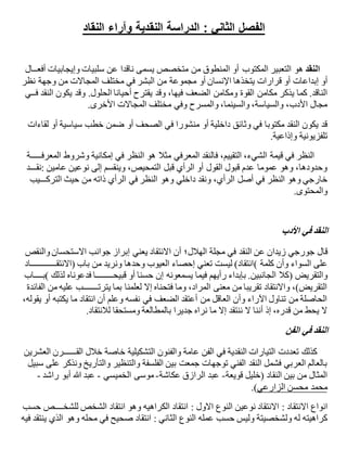 ‫النقاد‬ ‫وآراء‬ ‫النقدية‬ ‫الدراسة‬ : ‫الثاني‬ ‫الفصل‬
‫النقد‬‫التعبير‬ ‫هو‬‫المكتوب‬‫يسمى‬ ‫متخصص‬ ‫من‬ ‫المنطوق‬ ‫أو‬‫ناقدا‬‫وإيجابيات‬ ‫سلبيات‬ ‫عن‬‫أفع‬‫ــ‬‫ال‬
‫أو‬‫إبداعات‬‫يتخذها‬ ‫قرارات‬ ‫أو‬‫اإلنسان‬‫من‬ ‫مجموعة‬ ‫أو‬‫البشر‬‫نظر‬ ‫وجهة‬ ‫من‬ ‫المجاالت‬ ‫مختلف‬ ‫في‬
‫مكامن‬ ‫يذكر‬ ‫كما‬ .‫الناقد‬‫القوة‬‫ف‬ ‫النقد‬ ‫يكون‬ ‫وقد‬ .‫الحلول‬ ‫أحيانا‬ ‫يقترح‬ ‫وقد‬ ،‫فيها‬ ‫الضعف‬ ‫ومكامن‬‫ــ‬‫ي‬
‫األخرى‬ ‫المجاالت‬ ‫مختلف‬ ‫وفي‬ ‫والمسرح‬ ،‫والسينما‬ ،‫والسياسة‬ ،‫األدب‬ ‫مجال‬.
‫في‬ ‫منشورا‬ ‫أو‬ ‫داخلية‬ ‫وثائق‬ ‫في‬ ‫مكتوبا‬ ‫النقد‬ ‫يكون‬ ‫قد‬‫الصحف‬‫خطب‬ ‫ضمن‬ ‫أو‬‫سياسية‬‫لقاءات‬ ‫أو‬
‫تلفزيونية‬‫وإذاع‬‫ية‬.
‫المعرف‬ ‫وشروط‬ ‫إمكانية‬ ‫في‬ ‫النظر‬ ‫هو‬ ‫مثال‬ ‫المعرفي‬ ‫فالنقد‬ ،‫التقييم‬ ،‫الشيء‬ ‫قيمة‬ ‫في‬ ‫النظر‬‫ـــــ‬‫ة‬
‫عامين‬ ‫نوعين‬ ‫إلى‬ ‫وينقسم‬ ،‫التمحيص‬ ‫قبل‬ ‫الرأي‬ ‫أو‬ ‫القول‬ ‫قبول‬ ‫عدم‬ ‫عموما‬ ‫وهو‬ ،‫وحدودها‬:‫نق‬‫ـــ‬‫د‬
‫خارجي‬،‫الرأي‬ ‫أصل‬ ‫في‬ ‫النظر‬ ‫وهو‬‫داخلي‬ ‫ونقد‬‫الترك‬ ‫حيث‬ ‫من‬ ‫ذاته‬ ‫الرأي‬ ‫في‬ ‫النظر‬ ‫وهو‬‫ـــ‬‫يب‬
‫والمحتوى‬.
‫األدب‬ ‫في‬ ‫النقد‬
‫قال‬‫زيدان‬ ‫جورجي‬‫في‬ ‫النقد‬ ‫عن‬‫الهالل‬ ‫مجلة‬‫والنقص‬ ‫االستحسان‬ ‫جوانب‬ ‫إبراز‬ ‫يعني‬ ‫االنتقاد‬ ‫أن‬ ‫؛‬
‫كلمة‬ ‫وأن‬ ‫السواء‬ ‫على‬(‫(االنتق‬ ‫باب‬ ‫من‬ ‫ونريد‬ ‫وحدها‬ ‫العيوب‬ ‫إحصاء‬ ‫تعني‬ ‫ليست‬ )‫انتقاد‬‫ــــــــــــ‬‫اد‬
‫والتقريض‬)‫قبيح‬ ‫أو‬ ‫حسنا‬ ‫إن‬ ‫يسمعونه‬ ‫فيما‬ ‫رأيهم‬ ‫بإبداء‬ .‫الجانبين‬ ‫كال‬‫ــــــــ‬‫لذلك‬ ‫فدعوناه‬ ‫ا‬(‫ب‬‫ــــ‬‫اب‬
‫يترت‬ ‫بما‬ ‫لعلمنا‬ ‫إال‬ ‫فتحناه‬ ‫وما‬ ،‫المراد‬ ‫معنى‬ ‫من‬ ‫تقريبا‬ ‫واالنتقاد‬ ،)‫التقريض‬‫ـــــــ‬‫الفائدة‬ ‫من‬ ‫عليه‬ ‫ب‬
،‫يقوله‬ ‫أو‬ ‫يكتبه‬ ‫ما‬ ‫انتقاد‬ ‫أن‬ ‫وعلم‬ ‫نفسه‬ ‫في‬ ‫الضعف‬ ‫أعتقد‬ ‫من‬ ‫العاقل‬ ‫وأن‬ ‫اآلراء‬ ‫تناول‬ ‫من‬ ‫الحاصلة‬
‫ومستح‬ ‫بالمطالعة‬ ‫جديرا‬ ‫نراه‬ ‫ما‬ ‫إال‬ ‫ننتقد‬ ‫ال‬ ‫أننا‬ ‫إذ‬ ،‫قدره‬ ‫من‬ ‫يحط‬ ‫ال‬‫لالنتقاد‬ ‫قا‬.
‫الفن‬ ‫في‬ ‫النقد‬
‫الق‬ ‫خالل‬ ‫خاصة‬ ‫التشكيلية‬ ‫والفنون‬ ‫عامة‬ ‫الفن‬ ‫في‬ ‫النقدية‬ ‫التيارات‬ ‫تعددت‬ ‫كذلك‬‫ــــــ‬‫العشرين‬ ‫رن‬
‫سبيل‬ ‫على‬ ‫ونذكر‬ ‫والتأريخ‬ ‫والتنظير‬ ‫الفلسفة‬ ‫بين‬ ‫جمعت‬ ‫توجهات‬ ‫الفني‬ ‫النقد‬ ‫فشمل‬ ‫العربي‬ ‫بالعالم‬
‫قويعة‬ ‫(خليل‬ ‫النقاد‬ ‫بين‬ ‫من‬ ‫المثال‬-‫الرازق‬ ‫عبد‬‫عكاشة‬-‫الخميسي‬ ‫موسى‬-‫راشد‬ ‫أبو‬ ‫هللا‬ ‫عبد‬-
‫الزارعي‬ ‫محسن‬ ‫محمد‬.(
‫االنتقاد‬ ‫انواع‬‫ال‬ ‫نوعين‬ ‫االنتقاد‬ :‫االول‬ ‫نوع‬‫للشخ‬ ‫الشخص‬ ‫انتقاد‬ ‫وهو‬ ‫الكراهيه‬ ‫انتقاد‬ :‫ــــ‬‫حسب‬ ‫ص‬
‫الثاني‬ ‫النوع‬ ‫عمله‬ ‫حسب‬ ‫وليس‬ ‫ولشخصيتة‬ ‫له‬ ‫كراهيته‬:‫فيه‬ ‫ينتقد‬ ‫الذي‬ ‫وهو‬ ‫محله‬ ‫في‬ ‫صحيح‬ ‫انتقاد‬
 