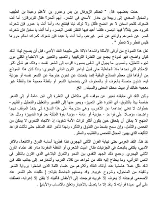 ‫حدث‬،‫بعضهم‬‫قال‬" :‫تحاكم‬‫الزبرقان‬‫بن‬‫بدر‬‫وعمرو‬‫بن‬‫األهتم‬‫وعبدة‬‫بن‬‫الطبيب‬
‫والمخبل‬‫السعدي‬‫إلى‬‫ربيعة‬‫بن‬‫حذار‬‫األسدي‬‫في‬،‫الشعر‬‫أيهم‬‫أشعر؟‬‫فقال‬‫للزبرقان‬:‫أما‬‫أنت‬
‫فشعرك‬‫كلحم‬‫اسخن‬‫ال‬‫هو‬‫انضج‬‫فأكل‬‫وال‬‫ترك‬‫نيئا‬‫فينتفع‬،‫به‬‫وأما‬‫أنت‬‫يا‬‫عمرو‬‫فإن‬‫شعرك‬
‫كبرود‬‫حبر‬‫يتألأل‬‫فيها‬،‫البصر‬‫فكلما‬‫أعيد‬‫فيها‬‫النظر‬‫نقص‬،‫البصر‬‫وأما‬‫أنت‬‫يا‬‫مخبل‬‫فإن‬‫شعرك‬
‫قصر‬‫عن‬‫شعرهم‬‫وارتفع‬‫عن‬‫شعر‬،‫غيرهم‬‫وأما‬‫أنت‬‫يا‬‫عبدة‬‫فإن‬‫شعرك‬‫كمزادة‬‫احكم‬‫خرزها‬
‫فليس‬‫تقطر‬‫وال‬‫تمطر‬. "
‫لعل‬‫هذا‬‫النموذج‬‫من‬‫أرقى‬‫األمثلة‬‫واشدها‬‫داللة‬‫على‬‫طبيعة‬‫النقد‬،‫األدبي‬‫قبل‬‫أن‬‫يصبح‬‫لهذا‬‫النقد‬
‫كيان‬،‫واضح‬‫فهو‬‫نموذج‬‫يجمع‬‫بين‬‫النظرة‬‫التركيبية‬‫والتعميم‬‫والتعبير‬‫عن‬‫االنطباع‬‫الكلي‬‫دون‬
‫لجوء‬،‫للتعليل‬‫وتصوير‬‫ما‬‫يجول‬‫في‬‫النفس‬‫بصورة‬‫اقرب‬‫إلى‬‫الشعر‬، ‫نفسه‬‫وذلك‬‫هو‬‫شأن‬‫أكثر‬
‫األحكام‬‫التي‬‫نجدها‬‫منذ‬‫الجاهلية‬‫حتى‬‫قبيل‬‫أواخر‬‫القرن‬‫الثاني‬‫الهجري؛‬‫وإذا‬‫كان‬‫هذا‬‫النموذج‬
‫من‬‫أرقاها‬‫فإن‬‫معظم‬‫النماذج‬‫الباقية‬‫إنما‬‫يتحدث‬‫عن‬‫شئون‬‫خارجة‬‫عن‬‫الشعر‬‫نفسه‬‫أو‬‫جزئية‬
،‫فيه‬‫شئون‬‫متصلة‬‫بالعرف‬‫أو‬‫بالمعارف‬‫التي‬‫يتضمنها‬‫الشعر‬‫أو‬‫بلفظة‬‫معجبة‬‫هنا‬‫ولفظة‬‫غير‬
‫معجبة‬‫هنالك‬‫أو‬‫ببيت‬‫محكم‬‫المعنى‬...‫والسبك‬‫الخ‬.
‫ولكن‬‫النقد‬‫في‬‫حقيقته‬‫تعبير‬‫عن‬‫موقف‬‫كلي‬‫متكامل‬‫في‬‫النظرة‬‫إلى‬‫الفن‬‫عامة‬‫أو‬‫إلى‬‫الشعر‬
‫خاصة‬‫يبدأ‬،‫بالتذوق‬‫أي‬‫القدرة‬‫على‬،‫التمييز‬‫ويعبر‬‫منها‬‫إلى‬‫التفسير‬‫والتعليل‬‫والتحليل‬‫والتقييم‬-
‫خطوات‬‫ال‬‫تغني‬‫إحداهما‬‫عن‬،‫األخرى‬‫وهي‬‫متدرجة‬‫على‬‫هذا‬‫النسق؛‬‫كي‬‫يتخذ‬‫الموقف‬‫نهجا‬
،‫واضحا‬‫مؤصال‬‫على‬‫قواعد‬-‫جزئية‬‫أو‬‫عامة‬-‫مؤيدا‬‫بقوة‬‫الملكة‬‫بعد‬‫قوة‬‫التمييز؛‬‫ومثل‬‫هذا‬
‫المنهج‬‫ال‬‫يمكن‬‫أن‬‫يتحقق‬‫حين‬‫يكون‬‫أكثر‬‫تراث‬‫األمة‬،‫شفويا‬‫إذ‬‫االتجاه‬‫الشفوي‬‫ال‬‫يمكن‬‫من‬
‫الفحص‬،‫والتأمل‬‫وإن‬‫سمح‬‫بقسط‬‫من‬‫التذوق‬،‫والتأثر‬‫ولهذا‬‫تأخر‬‫النقد‬‫المنظم‬‫حتى‬‫تأثلت‬‫قواعد‬
‫التأليف‬‫الذي‬‫يهيئ‬‫المجال‬‫للفحص‬‫والتقليب‬‫والنظر‬.
‫لقد‬‫ظل‬‫النقد‬‫العربي‬‫حتى‬‫نهاية‬‫القرن‬‫الثاني‬‫الهجري‬‫نقدا‬‫فطريا‬‫أساسه‬‫الذوق‬‫واالنفعال‬‫باألثر‬
،‫األدبي‬‫يكتفي‬‫بالبحث‬‫في‬‫الجزئيات‬‫فكان‬‫البيت‬‫الشعري‬‫أو‬‫اللفظة‬‫المفردة‬‫مدار‬‫نقد‬‫علماء‬‫القرن‬
‫الثاني‬‫الهجري‬.‫وجمع‬‫ذلك‬‫الجهد‬‫النقدي‬‫بين‬‫النحو‬‫والتذوق‬‫البالغي‬‫الذي‬‫اقترن‬‫بالنظر‬‫في‬
‫النص‬،‫القرآني‬‫وما‬‫يحتاج‬‫إليه‬‫ذلك‬‫من‬‫شواهد‬‫من‬‫كالم‬‫العرب‬‫وأشعارهم‬.‫إلى‬‫جانب‬‫ذلك‬‫فإن‬
‫النقد‬‫ظل‬‫عمال‬‫هامشيا‬‫عند‬‫أولئك‬‫النقاد‬‫وأكثرهم‬‫من‬‫علماء‬‫اللغة‬‫الذين‬‫انشغلوا‬‫برواية‬‫الشعر‬
‫وتنقيته‬‫من‬،‫المنحول‬‫وشروح‬‫غريبه‬.‫وقد‬‫وصفهم‬‫الجاحظ‬‫بقوله‬( :‫طلبت‬‫علم‬‫الشعر‬‫عند‬
‫األصمعي‬‫فوجدته‬‫ال‬‫يعرف‬‫إال‬‫غريبه‬‫فرجعت‬‫إلى‬‫األخفش‬‫فألفيته‬‫ال‬‫يتقن‬‫إال‬،‫إعرابه‬‫فعطفت‬
‫على‬‫أبي‬‫عبيدة‬‫فرأيته‬‫ال‬‫ينقد‬‫إال‬‫ما‬‫يتصل‬‫باألخبار‬‫وتعلق‬‫باألنساب‬‫واأليام‬).
 