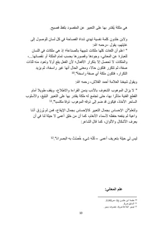 10
.‫فصيح‬ ‫بلفظ‬ ‫المقصود‬ ‫عن‬ ‫التعبير‬ ‫على‬ ‫بها‬ ‫ُقتدر‬‫ي‬ ‫ملكة‬ ‫هي‬
‫إلى‬ ‫للوصول‬ ‫لسان‬ ‫كل‬ ‫في‬ ‫الفصاحة‬ ‫شداة‬ ‫تهدي‬ ‫نفسية‬ ‫كلمة‬ ‫خلدون‬ ‫و ابن‬
‫يقول‬ ،‫غايتهم‬–:‫هللا‬ ‫رحمه‬
‫اللسان‬ ‫في‬ ‫ملكات‬ ‫هي‬ ‫إذ‬ ‫بالصناعة؛‬ ‫شبيهة‬ ‫ملكات‬ ‫كلها‬ ‫اللغات‬ ‫أن‬ ‫اعلم‬ "
،...‫نقصانها‬ ‫أو‬ ‫الملكة‬ ‫تمام‬ ‫بحسب‬ ‫وقصورها‬ ‫وجودها‬ ،‫المعاني‬ ‫عن‬ ‫للعبارة‬
‫األفعال‬ ‫بتكرار‬ ‫إ ا‬ ‫تحصل‬ ‫ ا‬ ‫والملكات‬‫للذات‬ ‫منه‬ ‫وتعود‬ ‫أو ا‬ ‫يقع‬ ‫الفعل‬ ‫ألن‬ ‫؛‬
‫يد‬ ‫ي‬ ‫ثم‬ ،‫راسخة‬ ‫غير‬ ‫أنها‬ ‫الحال‬ ‫ومعنى‬ ،‫حا ا‬ ‫فتكون‬ ‫تتكرر‬ ‫ثم‬ ،‫صفة‬
."‫راسخة‬ ‫صفة‬ ‫أي‬ ‫ملكة‬ ‫فتكون‬ ،‫التكرار‬10
‫القالش‬ ‫أحمد‬ ‫العالمة‬ ‫شيخنا‬ ‫ويقول‬-:‫هللا‬ ‫رحمه‬
"‫أمام‬ ‫طويال‬ ‫ويقف‬ ،‫وا اطالع‬ ‫القراءة‬ ‫يدمن‬ ‫باألدب‬ ‫الشغوف‬ ‫الموهوب‬ ‫ال‬ ‫ي‬ ‫ ا‬
‫القطع‬‫واألسلوب‬ ،‫البليغ‬ ‫التعبير‬ ‫على‬ ‫بها‬ ‫يقتدر‬ ‫ملكة‬ ‫له‬ ‫تجتمع‬ ‫حتى‬ ،‫بها‬ ‫متأثرا‬ ‫الفنية‬
."‫مكتسبا‬ ‫ذوقا‬ ‫الموهوب‬ ‫ذوقه‬ ‫إلى‬ ‫ضم‬ ‫قد‬ ‫فيكون‬ ،‫األخاذ‬ ‫الساحر‬11
‫ولتعلم"أن‬‫أذنا‬ ‫ق‬ ‫ُر‬‫ي‬ ‫لم‬ ‫فمن‬ ،‫اإليقاع‬ ‫بجمال‬ ‫كاإلحساس‬ ‫التعبير‬ ‫بجمال‬ ‫اإلحساس‬
‫أن‬ ‫في‬ ‫لنا‬ ‫حيلة‬ ‫ ا‬ ‫أعمى‬ ‫خلق‬ ‫من‬ ‫أن‬ ‫كما‬ ،‫األنغام‬ ‫ألسماء‬ ‫حفظه‬ ‫ينفعه‬ ‫لم‬ ‫واعية‬
:‫الشاعر‬ ‫قال‬ ‫كما‬ ،‫واأللوان‬ ‫األشكال‬ ‫يعرف‬
‫أعمى‬ ‫بتعريف‬ ‫حيلة‬ ‫لي‬ ‫ليس‬–."ُ‫ء‬‫البصرا‬ ‫به‬ ْ‫ت‬َّ‫ص‬ُ‫خ‬ ٍ‫شيء‬ َ‫ه‬ْ‫ن‬ُ‫ك‬12
:‫المعاني‬ ‫علم‬
10‫ج‬ ‫خلدون‬ ‫ابن‬ ‫مقدمة‬2‫ص‬ ،0011.
11‫ص‬ ‫السابق‬2.
12‫ص‬ ‫البالغة‬ ‫تيسير‬2.‫يسير‬ ‫بتصرف‬ ،
 