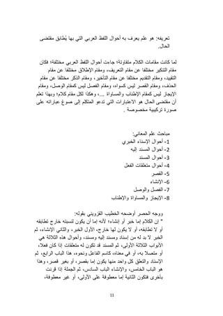 11
‫مقتضى‬ ‫ُطابق‬‫ي‬ ‫بها‬ ‫التي‬ ‫العربي‬ ‫اللفظ‬ ‫أحوال‬ ‫به‬ ‫يعرف‬ ‫علم‬ ‫هو‬ :‫تعريفه‬
.‫الحال‬
‫كانت‬ ‫لما‬‫فكان‬ ‫مختلفة؛‬ ‫العربي‬ ‫اللفظ‬ ‫أحوال‬ ‫جاءت‬ ‫متفاوتة؛‬ ‫الكالم‬ ‫مقامات‬
‫مقام‬ ‫عن‬ ‫مختلفا‬ ‫اإلطالق‬ ‫ومقام‬ ،‫التعريف‬ ‫مقام‬ ‫عن‬ ‫مختلفا‬ ‫التنكير‬ ‫مقام‬
،‫التأخير‬ ‫مقام‬ ‫عن‬ ‫مختلفا‬ ‫التقديم‬ ‫ومقام‬ ،‫التقييد‬‫مقام‬ ‫عن‬ ‫مختلفا‬ ‫الذكر‬ ‫ومقام‬
‫ومقام‬ ،‫الوصل‬ ‫كمقام‬ ‫ليس‬ ‫الفصل‬ ‫ومقام‬ ،‫كسواه‬ ‫ليس‬ ‫القصر‬ ‫ومقام‬ ،‫الحذف‬
‫تعلم‬ ‫وبهذا‬ ‫كالم؛‬ ‫مقام‬ ‫لكل‬ ‫وهكذا‬ ،... ‫والمساواة‬ ‫اإلطناب‬ ‫كمقام‬ ‫ليس‬ ‫اإليجا‬
‫على‬ ‫عباراته‬ ‫صوغ‬ ‫إلى‬ ‫المتكلم‬ ‫تدعو‬ ‫التي‬ ‫ا اعتبارات‬ ‫هو‬ ‫الحال‬ ‫مقتضى‬ ‫أن‬
. ‫مخصوصة‬ ‫تركيبية‬ ‫صورة‬
:‫المعاني‬ ‫علم‬ ‫مباحث‬
0-‫الخبري‬ ‫اإلسناء‬ ‫أحوال‬
3-‫إليه‬ ‫المسند‬ ‫أحوال‬
2-‫المسند‬ ‫أحوال‬
1-‫الفعل‬ ‫متعلقات‬ ‫أحوال‬
5-‫القصر‬
1-‫اإلنشاء‬
1-‫والوصل‬ ‫الفصل‬
2-‫واإلطناب‬ ‫والمساواة‬ ‫اإليجا‬
:‫بقوله‬ ‫ويني‬ ‫الق‬ ‫الخطيب‬ ‫أوضحه‬ ‫الحصر‬ ‫ووجه‬
‫تطابقه‬ ‫خارج‬ ‫لنسبته‬ ‫يكون‬ ‫أن‬ ‫إما‬ ‫ألنه‬ ‫إنشاء؛‬ ‫أو‬ ‫خبر‬ ‫إما‬ ‫الكالم‬ ‫إن‬ "
‫ثم‬ ،‫اإلنشاء‬ ‫والثاني‬ ،‫الخبر‬ ‫األول‬ ،‫خارج‬ ‫لها‬ ‫يكون‬ ‫ ا‬ ‫أو‬ ،‫تطابقه‬ ‫ ا‬ ‫أو‬
‫هي‬ ‫الثالثة‬ ‫هذه‬ ‫وأحوال‬ ،‫ومسند‬ ‫إليه‬ ‫ومسند‬ ‫إسناد‬ ‫من‬ ‫له‬ ‫بد‬ ‫ ا‬ ‫الخبر‬
‫المسند‬ ‫ثم‬ ،‫األولى‬ ‫الثالثة‬ ‫األبواب‬‫ك‬ ‫إذا‬ ‫متعلقات‬ ‫له‬ ‫تكون‬ ‫قد‬،‫فعال‬ ‫ان‬
‫ثم‬ ،‫الرابع‬ ‫الباب‬ ‫هذا‬ ،‫ونحوه‬ ‫الفاعل‬ ‫كاسم‬ ،‫معناه‬ ‫في‬ ‫أو‬ ،‫به‬ ‫متصال‬ ‫أو‬
‫وهذا‬ ،‫قصر‬ ‫بغير‬ ‫أو‬ ،‫بقصر‬ ‫إما‬ ‫يكون‬ ‫منها‬ ‫واحد‬ ‫كل‬ ‫والتعلق‬ ‫اإلسناد‬
‫قرنت‬ ‫إذا‬ ‫الجملة‬ ‫ثم‬ ،‫السادس‬ ‫الباب‬ ‫واإلنشاء‬ ،‫الخامس‬ ‫الباب‬ ‫هو‬
،‫معطوفة‬ ‫غير‬ ‫أو‬ ،‫األولى‬ ‫على‬ ‫معطوفة‬ ‫إما‬ ‫الثانية‬ ‫فتكون‬ ‫بأخر‬
 