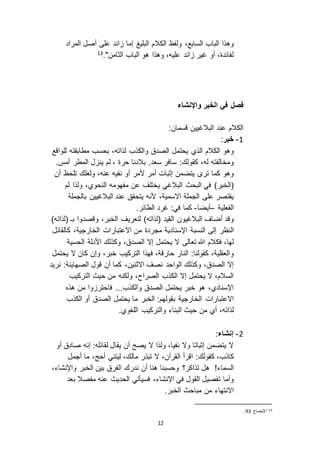 12
‫وه‬‫الك‬ ‫ولفظ‬ ،‫السابع‬ ‫الباب‬ ‫ذا‬‫الب‬ ‫الم‬‫ل‬‫ي‬‫المراد‬ ‫أصل‬ ‫على‬ ‫ائد‬ ‫إما‬ ‫غ‬
."‫الثامن‬ ‫الباب‬ ‫هو‬ ‫وهذا‬ ،‫عليه‬ ‫ائد‬ ‫غير‬ ‫أو‬ ،‫لفائدة‬13
‫واإلنشاء‬ ‫الخبر‬ ‫في‬ ‫فصل‬
:‫قسمان‬ ‫البالغيين‬ ‫عند‬ ‫الكالم‬
0-‫خبر‬:
‫وهو‬‫الكالم‬‫والكذب‬ ‫الصدق‬ ‫يحتمل‬ ‫الذي‬،‫لذاته‬‫للواقع‬ ‫مطابقته‬ ‫بحسب‬
،‫له‬ ‫ومخالفته‬.‫أمس‬ ‫المطر‬ ‫ل‬ ‫ين‬ ‫لم‬ ، ‫حرة‬ ‫بالدنا‬ .‫سعد‬ ‫سافر‬ :‫كقولك‬
‫تر‬ ‫كما‬ ‫وهو‬،‫عنه‬ ‫نفيه‬ ‫أو‬ ‫ألمر‬ ‫أمر‬ ‫إثبات‬ ‫يتضمن‬‫ولعل‬‫ك‬‫أ‬ ‫تلحظ‬‫ن‬
(‫الخبر‬‫ال‬ ‫في‬ )‫بحث‬‫البالغي‬‫النح‬ ‫مفهومه‬ ‫عن‬ ‫يختلف‬‫لم‬ ‫ولذا‬ ،‫وي‬
‫ا ا‬ ‫الجملة‬ ‫على‬ ‫يقتصر‬،‫سمية‬‫يتحقق‬ ‫ألنه‬‫البالغيين‬ ‫عند‬‫بالجملة‬
‫الفعلية‬–‫أيضا‬-:‫في‬ ‫كما‬‫غرد‬‫الطائر‬.
‫البالغيون‬ ‫أضاف‬ ‫وقد‬)‫(لذاته‬ ‫القيد‬‫وقصدوا‬ ،‫الخبر‬ ‫لتعريف‬)‫(لذاته‬ ‫بـ‬
‫ال‬‫م‬ ‫مجردة‬ ‫اإلسنادية‬ ‫النسبة‬ ‫إلى‬ ‫نظر‬‫كالقائل‬ ،‫الخارجية‬ ‫ا اعتبارات‬ ‫ن‬
‫ ا‬ ‫تعالى‬ ‫هللا‬ ‫فكالم‬ ،‫لها‬‫الحسية‬ ‫األدلة‬ ‫وكذلك‬ ،‫الصدق‬ ‫إ ا‬ ‫يحتمل‬
‫و‬‫كان‬ ‫وإن‬ ،‫خبر‬ ‫التركيب‬ ‫فهذا‬ ،‫حارقة‬ ‫النار‬ :‫كقولنا‬ ،‫العقلية‬‫يحتمل‬ ‫ ا‬
،‫ا اثنين‬ ‫نصف‬ ‫الواحد‬ ‫وكذلك‬ ،‫الصدق‬ ‫إ ا‬‫نريد‬ :‫الصهاينة‬ ‫قول‬ ‫أن‬ ‫كما‬
‫التركيب‬ ‫حيث‬ ‫من‬ ‫ولكنه‬ ،‫الصراح‬ ‫الكذب‬ ‫إ ا‬ ‫يحتمل‬ ‫ ا‬ ،‫السالم‬
...‫والكذب‬ ‫الصدق‬ ‫يحتمل‬ ‫خبر‬ ‫هو‬ ،‫اإلسنادي‬‫فاحتر‬‫هذه‬ ‫من‬ ‫وا‬
‫الخارجية‬ ‫ا اعتبارات‬‫بقولهم‬‫الخبر‬ :‫الكذب‬ ‫أو‬ ‫الصدق‬ ‫يحتمل‬ ‫ما‬
‫ح‬ ‫من‬ ‫أي‬ ،‫لذاته‬‫ي‬‫ث‬.‫اللغوي‬ ‫والتركيب‬ ‫البناء‬
3-‫إنشاء‬:
‫أو‬ ‫صادق‬ ‫إنه‬ :‫لقائله‬ ‫يقال‬ ‫أن‬ ‫يصح‬ ‫ ا‬ ‫ولذا‬ ،‫نفيا‬ ‫و ا‬ ‫إثباتا‬ ‫يتضمن‬ ‫ ا‬
‫كاذب‬:‫كقولك‬ ،،‫مالك‬ ‫تبذر‬ ‫ ا‬ ،‫القرآن‬ ‫اقرأ‬‫ليتني‬‫أحج‬‫ما‬ ،‫أجمل‬
!‫السماء‬‫تذاكر؟‬ ‫هل‬‫ا‬ ‫ندرك‬ ‫أن‬ ‫هنا‬ ‫وحسبنا‬،‫واإلنشاء‬ ‫الخبر‬ ‫بين‬ ‫لفرق‬
‫وأما‬‫تفصيل‬‫في‬ ‫القول‬‫اإلنشاء‬،‫بعد‬ ‫مفصال‬ ‫عنه‬ ‫الحديث‬ ‫فسيأتي‬
.‫الخبر‬ ‫مباحث‬ ‫من‬ ‫ا انتهاء‬
13‫اإليضاح‬92.
 