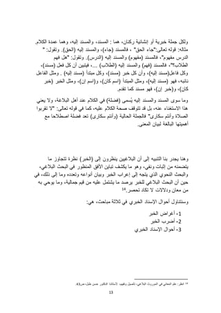 13
.‫الكالم‬ ‫عمدة‬ ‫وهما‬ ،‫إليه‬ ‫والمسند‬ ،‫المسند‬ : ‫هما‬ ،‫ركنان‬ ‫إنشائية‬ ‫أو‬ ‫خبرية‬ ‫جملة‬ ‫ولكل‬
" :‫وتقول‬ .)‫(الحق‬ ‫إليه‬ ‫والمسند‬ ،)‫(جاء‬ ‫فالمسند‬ ، "‫الحق‬ ‫تعالى:"جاء‬ ‫قوله‬ :‫مثاله‬
‫(ال‬ ‫إليه‬ ‫والمسند‬ )‫(مفهوم‬ ‫فالمسند‬ ،"‫مفهوم‬ ‫الدرس‬‫فهم‬ ‫"هل‬ :‫وتقول‬ .)‫درس‬
،)‫(مسند‬ ‫فعل‬ ‫كل‬ ‫أن‬ ‫فيتبين‬ ،... )‫(الطالب‬ ‫إليه‬ ‫والمسند‬ )‫(فهم‬ ‫فالمسند‬ ،"‫الطالب؟‬
‫الفاعل‬ ‫ومثل‬ . )‫إليه‬ ‫(مسند‬ ‫مبتدأ‬ ‫وكل‬ ،)‫(مسند‬ ‫خبر‬ ‫كل‬ ‫وأن‬ ،)‫إليه‬ ‫فاعل(مسند‬ ‫وكل‬
‫نائبه‬‫(خبر‬ ‫الخبر‬ ‫ومثل‬ ،)‫إن‬ ‫و(اسم‬ ،)‫كان‬ ‫(اسم‬ ‫المبتدأ‬ ‫ومثل‬ ،)‫إليه‬ ‫(مسند‬ ‫فهو‬ ،
(‫و‬ ،)‫كان‬.‫تقدم‬ ‫كما‬ ‫مسند‬ ‫فهو‬ ،)‫إن‬ ‫خبر‬
‫يعني‬ ‫و ا‬ ،‫البالغة‬ ‫أهل‬ ‫عند‬ ‫الكالم‬ ‫في‬ )‫(فضلة‬ ‫ُسمى‬‫ي‬ ‫إليه‬ ‫والمسند‬ ‫المسند‬ ‫سو‬ ‫وما‬
‫تقربوا‬ ‫" ا‬ :‫تعالى‬ ‫قوله‬ ‫في‬ ‫كما‬ ،‫عليه‬ ‫الكالم‬ ‫صحة‬ ‫تتوقف‬ ‫قد‬ ‫بل‬ ،‫عنه‬ ‫ا استغناء‬ ‫هذا‬
‫فضلة‬ ‫تعد‬ ) ‫سكار‬ ‫(وأنتم‬ ‫الحالية‬ ‫فالجملة‬ " ‫سكار‬ ‫وأنتم‬ ‫الصالة‬‫مع‬ ‫اصطالحا‬
‫أه‬‫المعنى‬ ‫لبيان‬ ‫البالغة‬ ‫ميتها‬.
‫و‬‫بنا‬ ‫يجدر‬ ‫هنا‬‫التنبيه‬‫إلى‬‫ما‬ ‫تتجاو‬ ‫نظرة‬ )‫(الخبر‬ ‫إلى‬ ‫ينظرون‬ ‫البالغيين‬ ‫أن‬
‫من‬ ‫يتضمنه‬‫و‬ ‫إثبات‬،‫البالغي‬ ‫البحث‬ ‫في‬ ‫المنظور‬ ‫األفق‬ ‫تباين‬ ‫يكشف‬ ‫ما‬ ‫وهو‬ ،‫نفي‬
‫في‬ ،‫ذلك‬ ‫إلى‬ ‫وما‬ ‫وتعدده‬ ‫أنواعه‬ ‫وبيان‬ ‫الخبر‬ ‫إعراب‬ ‫إلى‬ ‫يتجه‬ ‫الذي‬ ‫النحوي‬ ‫والبحث‬
‫البالغي‬ ‫البحث‬ ‫أن‬ ‫حين‬‫ي‬ ‫ما‬ ‫يرصد‬ ‫للخبر‬‫به‬ ‫يوحي‬ ‫وما‬ ،‫جمالية‬ ‫قيم‬ ‫من‬ ‫عليه‬ ‫شتمل‬
.‫تحصر‬ ‫تكاد‬ ‫ ا‬ ‫ود ا ات‬ ‫معان‬ ‫من‬14
‫وسنتناول‬‫اإلسنا‬ ‫أحوال‬‫د‬:‫هي‬ ،‫مباحث‬ ‫ثالثة‬ ‫في‬ ‫الخبري‬
0-‫الخبر‬ ‫أغراض‬
3-‫الخبر‬ ‫أضرب‬
2-‫الخبري‬ ‫اإلسناد‬ ‫أحوال‬
14‫ص‬ ،‫طبل‬ ‫حسن‬ ‫الدكتور‬ ‫ألستاذنا‬ ،‫وتقييم‬ ‫تأصيل‬ ،‫البالغي‬ ‫الموروث‬ ‫في‬ ‫المعاني‬ ‫علم‬ :‫انظر‬12.
 