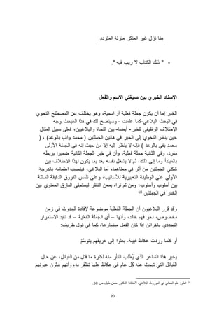 20
‫المتردد‬ ‫لة‬ ‫من‬ ‫المنكر‬ ‫غير‬ ‫ل‬ ‫ن‬ ‫هنا‬
-." ‫فيه‬ ‫ريب‬ ‫ ا‬ ‫الكتاب‬ ‫ذلك‬ "
‫والفعل‬ ‫االسم‬ ‫صيغتي‬ ‫بين‬ ‫الخبري‬ ‫اإلسناد‬
‫النحوي‬ ‫المصطلح‬ ‫عن‬ ‫يختلف‬ ‫وهو‬ ،‫اسمية‬ ‫أو‬ ‫فعلية‬ ‫جملة‬ ‫يكون‬ ‫أن‬ ‫إما‬ ‫الخبر‬
‫البالغي‬ ‫البحث‬ ‫في‬-‫علمت‬ ‫كما‬-‫ف‬ ‫لك‬ ‫وسيتضح‬‫وجه‬ ‫المبحث‬ ‫هذا‬ ‫ي‬
‫للخبر‬ ‫الوظيفي‬ ‫ا اختالف‬-‫أيضا‬-‫المثال‬ ‫سبيل‬ ‫فعلى‬ ،‫والبالغيين‬ ‫النحاة‬ ‫بين‬
( ، )‫بالوعد‬ ٍ‫واف‬ ‫محمد‬ ( ‫الجملتين‬ ‫هاتين‬ ‫في‬ ‫الخبر‬ ‫إلى‬ ‫النحوي‬ ‫ينظر‬ ‫حين‬
‫األولى‬ ‫الجملة‬ ‫في‬ ‫إنه‬ ‫حيث‬ ‫من‬ ‫إ ا‬ ‫إليه‬ ‫ينظر‬ ‫ ا‬ ‫فإنه‬ ) ‫بالوعد‬ ‫يفي‬ ‫محمد‬
‫وأن‬ ،‫فعلية‬ ‫جملة‬ ‫الثانية‬ ‫وفي‬ ،‫مفرد‬‫يربطه‬ ‫ضميرا‬ ‫الثانية‬ ‫الجملة‬ ‫خبر‬ ‫في‬
‫بين‬ ‫ا اختالف‬ ‫لهذا‬ ‫يكون‬ ‫بما‬ ‫بعد‬ ‫نفسه‬ ‫يشغل‬ ‫ ا‬ ‫ثم‬ ،‫ذلك‬ ‫إلى‬ ‫وما‬ ‫بالمبتدأ‬
‫بالدرجة‬ ‫اهتمامه‬ ‫فينصب‬ ،‫البالغي‬ ‫أما‬ ،‫معناهما‬ ‫في‬ ‫أثر‬ ‫من‬ ‫الجملتين‬ ‫شكلي‬
‫الماثلة‬ ‫الدقيقة‬ ‫الفروق‬ ‫تلمس‬ ‫وعلى‬ ،‫لألساليب‬ ‫التعبيرية‬ ‫الوظيفة‬ ‫على‬ ‫األولى‬
‫وأ‬ ‫أسلوب‬ ‫بين‬‫بين‬ ‫المعنوي‬ ‫الفارق‬ ‫ليستجلي‬ ‫النظر‬ ‫يمعن‬ ‫نراه‬ ‫ثم‬ ‫ومن‬ ‫سلوب؛‬
.‫الجملتين‬ ‫في‬ ‫الخبر‬18
‫من‬ ‫في‬ ‫الحدوث‬ ‫إلفادة‬ ‫موضوعة‬ ‫الفعلية‬ ‫الجملة‬ ‫أن‬ ‫البالغيون‬ ‫قرر‬ ‫وقد‬
‫وأنها‬ ،‫خالد‬ ‫فهم‬ ‫نحو‬ ،‫مخصوص‬–‫الفعلية‬ ‫الجملة‬ ‫أي‬–‫ا استمرار‬ ‫تفيد‬ ‫قد‬
‫التجددي‬:‫طريف‬ ‫قول‬ ‫في‬ ‫كما‬ ،‫مضارعا‬ ‫الفعل‬ ‫كان‬ ‫إذا‬ ‫بالقرائن‬
‫قبيلة‬ ‫عكاظ‬ ‫وردت‬ ‫كلما‬ ‫أو‬-ُ‫م‬َّ‫س‬‫يتو‬ ‫َهم‬‫ف‬‫عري‬ ‫إلي‬ ‫بعثوا‬
‫حال‬ ‫عن‬ ،‫القبائل‬ ‫من‬ ‫قتل‬ ‫ما‬ ‫لكثرة‬ ‫منه‬ ‫الثأر‬ ‫ُطلب‬‫ي‬ ‫الذي‬ ‫الشاعر‬ ‫هذا‬ ‫يخبر‬
‫عيونهم‬ ‫يبثون‬ ‫وأنهم‬ ،‫به‬ ‫تظفر‬ ‫علها‬ ‫عكاظ‬ ‫في‬ ‫عام‬ ‫كل‬ ‫عنه‬ ‫تبحث‬ ‫التي‬ ‫القبائل‬
18‫ص‬ ،‫طبل‬ ‫حسن‬ ‫الدكتور‬ ‫ألستاذنا‬ ،‫البالغي‬ ‫الموروث‬ ‫في‬ ‫المعاني‬ ‫علم‬ :‫انظر‬51.
 