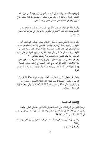 21
‫طلبا‬ )‫(عريفهم‬‫شأنه‬ ‫من‬ ‫الناس‬ ‫وجوه‬ ‫في‬ ‫والتفرس‬ ‫البحث‬ ‫أن‬ ‫شك‬ ‫و ا‬ ،‫له‬
‫بالخبر‬ ‫جيء‬ ‫ولذا‬ ‫والتكرار؛‬ ‫والمعاودة‬ ‫التجدد‬–‫يتوسم‬-) ‫مضارعا‬ ‫فعال‬ (
.‫الشاعر‬ ‫أراده‬ ‫الذي‬ ‫المعنى‬ ‫على‬ ‫الد الة‬ ‫في‬ ‫أوقع‬ ‫ليكون‬
:‫نحو‬ ،‫إليه‬ ‫للمسند‬ ‫المسند‬ ‫ثبوت‬ ‫لمجرد‬ ‫فموضوعة‬ ،‫ا اسمية‬ ‫الجملة‬ ‫وأما‬
‫وقد‬ .‫جديد‬ ‫الكتاب‬:‫نحو‬ ،‫فعل‬ ‫خبرها‬ ‫في‬ ‫يكن‬ ‫لم‬ ‫إذا‬ ‫بالقرائن‬ ‫ا استمرار‬ ‫تفيد‬
.‫نافع‬ ‫العلم‬
‫يقول‬ ،‫األمثلة‬ ‫بعض‬ ‫سنورد‬ ‫اإليضاح‬ ‫من‬ ‫يد‬ ‫ولم‬–‫تعالى‬-‫أهل‬ ‫قصة‬ ‫في‬
‫الثبات‬ ‫يفيد‬ )‫(باسط‬ ‫با اسم‬ ‫فالتعبير‬ "‫بالوصيد‬ ‫ذراعيه‬ ‫باسط‬ ‫وكلبهم‬ ":‫الكهف‬
‫التي‬ ‫السنوات‬ ‫تلك‬ ‫طيلة‬ ‫عليها‬ ‫الكلب‬ ‫كان‬ ‫التي‬ ‫الحال‬ ‫ودوام‬‫في‬ ‫الفتية‬ ‫نامها‬
‫أشبهت‬ ‫حال‬ ‫في‬ ‫كانوا‬ ‫أنهم‬ ‫في‬ ‫القدرة‬ ‫إثبات‬ ‫على‬ ‫أدل‬ ‫هذا‬ ‫أن‬ ‫شك‬ ‫و ا‬ ،‫الكهف‬
."... ‫بعثناهم‬ ‫وكذلك‬ " ‫بـ‬ ‫إيقاظهم‬ ‫عن‬ ‫التعبير‬ ‫جاء‬ ‫ولذا‬ ،‫الموت‬
‫قوله‬ ‫وفي‬-‫ينفق‬ ‫فهو‬ ‫حسنا‬ ‫قا‬ ‫ر‬ ‫منا‬ ‫قناه‬ ‫ر‬ ‫ومن‬ " :‫النحل‬ ‫سورة‬ ‫في‬ ‫تعالى‬
‫المضار‬ ‫الفعل‬ ‫أوقع‬ ‫القرآني‬ ‫النظم‬ ‫أن‬ ‫نالحظ‬ "‫منه‬‫للمبتدأ‬ ‫خبرا‬ ) ‫ينفق‬ ( ‫ع‬
‫تلو‬ ‫المرة‬ ،‫باستمرار‬ ‫يتجدد‬ ‫وأنه‬ ،‫دائما‬ ‫منه‬ ‫يقع‬ ‫اإلنفاق‬ ‫أن‬ ‫على‬ ‫للد الة‬ )‫(هو‬
...‫المرة‬
."‫بالكافرين‬ ‫لمحيطة‬ ‫جهنم‬ ‫وإن‬ ‫بالعذاب‬ ‫ويستعجلونك‬ " :‫تعالى‬ ‫قوله‬ ‫وانظر‬
‫واستمرارها‬ ‫اإلحاطة‬ ‫تحقق‬ ‫على‬ ‫د الة‬ ‫اسما‬ )‫(لمحيطة‬ ‫بالخبر‬ ‫جيء‬ ‫فقد‬
‫ح‬ ‫على‬ ‫ثبوتها‬ ‫ودوام‬‫لنا‬ ‫منا‬ ‫يجعل‬ ‫وأن‬ ،‫منها‬ ‫السالمة‬ ‫هللا‬ ‫نسأل‬ ،...‫واحدة‬ ‫الة‬
.‫رحمته‬ ‫مستقر‬ ‫في‬
((‫اإلسناد‬ ‫في‬ ‫التجوز‬
‫ولعله‬ ،‫العقلي‬ ‫بالمجا‬ ‫اإلسنادي‬ ‫المجا‬ ‫تسمية‬ ‫على‬ ‫الدراسات‬ ‫من‬ ‫كثير‬ ‫درجت‬
‫نذكر‬ ‫أن‬ ‫هنا‬ ‫يحسن‬‫المرسل‬ ‫والمجا‬ ‫العقلي‬ ‫المجا‬ ‫بين‬ ‫الفرق‬‫أن‬ ‫وهو‬ ،‫تجو‬ ‫األول‬
‫اإلسناد‬ ‫في‬‫ب‬ ‫كـ‬ ،.‫الجامعة‬ ‫األمير‬ ‫نى‬
‫واآلخر‬‫أن‬‫في‬ ‫يقع‬ ‫التجو‬‫ال‬‫لفظ‬‫تعالى‬ ‫قوله‬ ‫في‬ ‫كما‬ ،‫السماء‬ ‫من‬ ‫لكم‬ ‫ل‬ ‫وين‬ "
"‫قا‬ ‫ر‬
:‫الشاعر‬ ‫قول‬ ‫وفي‬
 