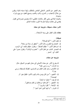 23
‫الداخلي‬ ‫الشعور‬ ‫عن‬ ‫التعبير‬ ‫وهو‬‫الخاص‬‫بالمتكلم‬،‫ذاتية‬ ‫نسبته‬ ‫ولهذا‬ ،‫ويكون‬
‫وشراء‬ ‫بيع‬ ‫من‬ ‫العقود‬ ‫وصيغ‬ ،‫والقسم‬ ،‫والذم‬ ،‫المدح‬ ‫و‬ ،‫اإلعجاب‬ ‫خالل‬ ‫من‬
.‫ونحوها‬
‫القول‬ ‫في‬ ‫تصرفا‬ ‫يتضمن‬ ‫ألنه‬ ‫الطلبي؛‬ ‫باإلنشاء‬ ‫أكثر‬ ‫معني‬ ‫البالغي‬ ‫والبحث‬
‫بيانية‬ ‫مقاصد‬ ‫إلى‬ ‫يفضي‬‫متنوعة‬‫المذاق‬ ‫متعددة‬ ،‫اللون‬.
‫ـ‬ ‫صيغته‬ ‫ـ‬ ‫معناه‬ :‫األمر‬‫معناه‬ ‫عن‬ ‫خروجه‬
:‫معناه‬. ‫ا استعالء‬ ‫وجه‬ ‫على‬ ‫الفعل‬ ‫طلب‬
:‫صيغته‬
0-."‫الصالة‬ ‫أقم‬ " ،‫األمر‬ ‫فعل‬
3-."‫سعته‬ ‫من‬ ‫سعة‬ ‫ذو‬ ‫لينفق‬ " ،‫األمر‬ ‫بالم‬ ‫المقرون‬ ‫المضارع‬
2-.‫موه‬ ‫ال‬ :‫أي‬ ،‫بالجد‬ ‫عليكم‬ :‫وتقول‬ ، "‫أنفسكم‬ ‫عليكم‬ " ،‫األمر‬ ‫فعل‬ ‫اسم‬
1-،"‫الرقاب‬ ‫فضرب‬ " ،‫األمر‬ ‫فعل‬ ‫عن‬ ‫النائب‬ ‫المصدر‬‫على‬ ‫صبرا‬ :‫وتقول‬
. ‫اصبر‬ : ‫أي‬ ،‫العلم‬
:‫معناه‬ ‫عن‬ ‫خروجه‬
:‫مثل‬ ،‫السياق‬ ‫من‬ ‫تفهم‬ ‫معان‬ ‫إلى‬ ‫األصلي‬ ‫معناه‬ ‫عن‬ ‫األمر‬ ‫يخرج‬ ‫قد‬
0-"‫علما‬ ‫دني‬ ‫رب‬ " ،‫الدعاء‬
3-‫رني‬ :‫لصديقك‬ ‫كقولك‬ ،‫المساوي‬ ‫من‬ ‫الفعل‬ ‫طلب‬ ‫وهو‬ ،‫ا التماس‬
.‫غدا‬19
2-‫اآلخر‬ ‫واليوم‬ ‫باهلل‬ ‫يؤمن‬ ‫كان‬ ‫من‬ " ،‫التخيير‬‫أو‬ ‫خيرا‬ ‫فليقل‬ ‫؛‬
."‫ليصمت‬
1-."‫شئتم‬ ‫ما‬ ‫اعملوا‬ " ،‫الوعيد‬
5-."‫صادقين‬ ‫كنتم‬ ‫إن‬ ‫برهانكم‬ ‫هاتوا‬ ‫قل‬ " : ‫التعجي‬
1-." ‫واشربوا‬ ‫كلوا‬ " : ‫اإلباحة‬
1-." ‫نوا‬ِ‫آم‬ ‫نوا‬َ‫م‬‫آ‬ ‫الذين‬ ‫أيها‬ ‫يا‬ " : ‫الدوام‬
19:)‫م‬َّ‫ل‬ُّ‫س‬‫(ال‬ ‫في‬ ‫األخضري‬ ‫قال‬
‫دعا‬ ‫وعكسه‬ ،‫استعال‬ ‫مع‬ ‫أمر‬–‫وقعا‬ ‫فالتماس‬ ‫التساوي‬ ‫وفي‬
 