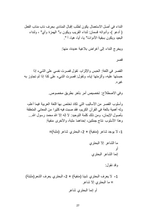 27
‫الفعل‬ ‫مناب‬ ‫ناب‬ ‫بحرف‬ ‫المناد‬ ‫إقبال‬ ‫لطلب‬ ‫يكون‬ ‫ا استعمال‬ ‫أصل‬ ‫في‬ ‫النداء‬
‫ولنداء‬ ، "‫وأي‬ ‫ة‬ ‫الهم‬ "‫بـ‬ ‫ويكون‬ ‫القريب‬ ‫لنداء‬ :‫قسمان‬ ‫وأدواته‬ ،) ‫أدعو‬ (
،‫يا‬ "‫األدوات‬ ‫بـبقية‬ ‫ويكون‬ ‫البعيد‬." ‫آ‬ ،‫هيا‬ ،‫أيا‬
:‫منها‬ ،‫عديدة‬ ‫بالغية‬ ‫أغراض‬ ‫إلى‬ ‫النداء‬ ‫ويخرج‬
‫قصر‬
‫إذا‬ ‫الشيء‬ ‫على‬ ‫نفسي‬ ‫قصرت‬ ‫تقول‬ ،‫ام‬ ‫واإلل‬ ‫الحبس‬ :‫اللغة‬ ‫في‬ ‫القصر‬
‫به‬ ‫تجاو‬ ‫لم‬ ‫إذا‬ ‫كذا‬ ‫على‬ ‫الشيء‬ ‫قصرت‬ :‫وتقول‬ ،‫إياه‬ ‫متها‬ ‫وأل‬ ،‫عليه‬ ‫حبستها‬
.‫غيره‬
.‫مخصوص‬ ‫بطريق‬ ‫بآخر‬ ‫أمر‬ ‫تخصيص‬ :‫ا اصطالح‬ ‫وفي‬
‫القصر‬ ‫وأسلوب‬‫ت‬ ‫تكاد‬ ‫التي‬ ‫األساليب‬ ‫من‬،‫أعلم‬ ‫فيما‬ ‫العربية‬ ‫اللغة‬ ‫بها‬ ‫ختص‬
‫أهمية‬ ‫وله‬‫بالغة‬‫المتعلقة‬ ‫المعاني‬ ‫من‬ ‫كثيرا‬ ‫فيه‬ ‫صبت‬ ‫فقد‬ ،‫الكريم‬ ‫القرآن‬ ‫في‬
...‫هللا‬ ‫رسول‬ ‫محمد‬ ‫هللا‬ ‫إ ا‬ ‫إله‬ ‫ ا‬ :‫التوحيد‬ ‫كلمة‬ ‫ذلك‬ ‫ومن‬ ،‫اإليمان‬ ‫بأصول‬
‫األسلوب‬ ‫وهذا‬‫واأل‬ ،‫مثبة‬ ‫إحداهما‬ ،‫جملتين‬ ‫نتاج‬:‫منفية‬ ‫خر‬
0-+ )‫(منفية‬ ‫شاعر‬ ‫يوجد‬ ‫ ا‬3-=)‫(مثبة‬ ‫شاعر‬ ‫البحتري‬
‫البحتري‬ ‫إ ا‬ ‫الشاعر‬ ‫ما‬
‫أو‬
‫البحتري‬ ‫الشاعر‬ ‫إنما‬
:‫نقول‬ ‫وقد‬
0-+ )‫(منفية‬ ‫شيئا‬ ‫البحتري‬ ‫يعرف‬ ‫ ا‬3-)‫الشعر(مثبتة‬ ‫يعرف‬ ‫البحتري‬
‫شاعر‬ ‫إ ا‬ ‫البحتري‬ ‫ما‬ =
‫شاعر‬ ‫البحتري‬ ‫إنما‬ ‫أو‬
 
