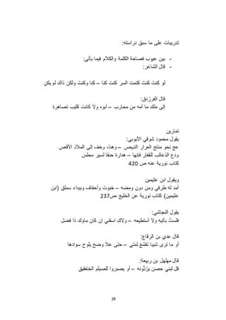 28
‫على‬ ‫تدريبات‬:‫دراسته‬ ‫سبق‬ ‫ما‬
-:‫يأتي‬ ‫فيما‬ ‫والكالم‬ ‫الكلمة‬ ‫فصاحة‬ ‫عيوب‬ ‫بين‬
-:‫الشاعر‬ ‫قال‬
‫كنا‬ ‫كنت‬ ‫السر‬ ‫كتمت‬ َ‫كنت‬ َ‫كنت‬ ‫لو‬–ِ‫يكن‬ ‫لم‬ ‫ذاك‬ ‫ولكن‬ َ‫وكنت‬ ‫كنا‬
:‫دق‬ ‫الفر‬ ‫قال‬
‫محارب‬ ‫من‬ ‫أمه‬ ‫ما‬ ‫ملك‬ ‫إلى‬–ْ‫ه‬‫تصاهر‬ ‫كليب‬ ‫كانت‬ ‫و ا‬ ‫أبوه‬
‫تمارين‬
:‫األيوبي‬ ‫شوقي‬ ‫محمود‬ ‫يقول‬
‫الديحس‬ ‫العرار‬ ‫منتج‬ ‫نحو‬ ‫عج‬–‫األقعس‬ ‫المالذ‬ ‫إلى‬ ‫وخف‬ ،‫وهنا‬
‫فإنها‬ ‫للقفار‬ ‫الذعالب‬ ‫ودع‬–‫محلس‬ ‫لسير‬ ‫حنقا‬ ‫هدارة‬
‫ص‬ ‫عنه‬ ‫نورية‬ ‫كتاب‬131
‫و‬‫يقول‬‫عثيمين‬ ‫ابن‬
‫ومضه‬ ‫دون‬ ‫ومن‬ ‫طرفي‬ ‫له‬ ‫أمد‬–‫(ابن‬ ‫سملق‬ ‫وبيداء‬ ‫وأحقاف‬ ‫خبوت‬
‫ص‬ ‫الخليج‬ ‫عن‬ ‫نورية‬ ‫كتاب‬ )‫عثيمين‬321
:‫النجاشي‬ ‫يقول‬
‫أستطيعه‬ ‫و ا‬ ِ‫ه‬‫بآتي‬ ُ‫فلست‬–ِ‫و اك‬‫فضل‬ ‫ذا‬ ‫ماؤك‬ ‫كان‬ ‫إن‬ ‫اسقني‬
:‫الرقاع‬ ‫بن‬ ‫عدي‬ ‫قال‬
‫متي‬ِ‫ل‬ ‫تفشغ‬ ‫شيبا‬ ‫تر‬ ‫ما‬ ‫أو‬–‫سوادها‬ ‫يلوح‬ ‫وضح‬ ‫عال‬ ‫حتى‬
:‫ربيعة‬ ‫بن‬ ‫مهلهل‬ ‫قال‬
‫ُّونه‬‫د‬ُ‫ير‬ ‫حصن‬ ‫لبني‬ ‫قل‬–ِ‫ق‬‫الخنفقي‬ ‫للصيلم‬ ‫يصبروا‬ ‫أو‬
 