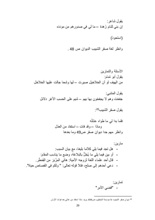 29
:‫شاعر‬ ‫يقول‬
‫هدة‬َ ‫للئام‬ ‫بني‬ ‫إن‬–‫ه‬َ‫د‬‫مود‬ ‫من‬ ‫صدورهم‬ ‫في‬ ‫لي‬ ‫ما‬
)‫(استحوذ‬
‫صقر‬ ‫لغة‬ ‫وانظر‬‫ص‬ ‫الديوان‬ ‫الشبيب‬12.
‫والتمارين‬ ‫األسئلة‬
:‫تمام‬ ‫أبو‬ ‫يقول‬
‫صيرت‬ ‫الخالخيل‬ ‫أن‬ ‫لو‬ ‫الهيف‬ ‫من‬–‫الخالخل‬ ‫عليها‬ ‫جالت‬ ‫وشحا‬ ‫لها‬
:‫المتنبي‬ ‫يقول‬
‫بهم‬ ‫بها‬ ‫يجفخون‬ ‫ ا‬ ‫وهم‬ ‫جفخت‬–‫د ائل‬ ‫األغر‬ ‫الحسب‬ ‫على‬ ‫شيم‬
‫الشبيب‬ ‫صقر‬ ‫يقول‬20
:
‫ه‬ُ‫ت‬‫عذل‬ ‫طواه‬ ‫ما‬ ‫لي‬ ‫بدا‬ ‫فلما‬
‫وماذا‬–‫فات‬ ‫وقد‬–‫العذل‬ ‫من‬ ‫استفاد‬
‫ص‬ ‫صقر‬ ‫ديوان‬ ‫جدا‬ ‫مهم‬ ‫وانظر‬19‫بعدها‬ ‫وما‬
:‫مارين‬
-:‫السبب‬ ‫بيان‬ ‫مع‬ ،‫بليغا‬ ‫كالما‬ ‫يلي‬ ‫فيما‬ ‫تجد‬ ‫هل‬
-:‫المقام‬ ‫يناسب‬ ‫ما‬ ‫وضع‬ ،‫بالبالغة‬ ُّ‫ل‬ ِ‫ُخ‬‫ي‬ ‫ما‬ ‫يلي‬ ‫فيما‬ ‫بين‬ ‫أو‬
-‫من‬ َ‫ر‬َ‫ب‬ ْ ِ‫الم‬ ‫هاتي‬ :‫األمية‬ ‫وجه‬ ‫ل‬ ‫اللغة‬ ‫علماء‬ ‫أحد‬ ‫قال‬.‫ر‬ْ‫ط‬َ‫م‬ِ‫ق‬‫ال‬
-."‫حياة‬ ‫القصاص‬ ‫في‬ ‫ولكم‬ " :‫تعالى‬ ‫قوله‬ ‫فتال‬ ،‫صلح‬ ‫إلى‬ ‫أحدهم‬ ‫دعي‬
:‫تمارين‬
-"‫األمر‬ ‫"قضي‬
20‫ص‬ ،‫البابطين‬ ‫مؤسسة‬ ‫ط‬ ،‫الشبيب‬ ‫صقر‬ ‫ديوان‬191‫ع‬ ‫من‬ ‫استفاد‬ ‫ماذا‬ :‫يريد‬ ..‫األوان‬ ‫فوات‬ ‫بعد‬ ‫ذلي‬
 