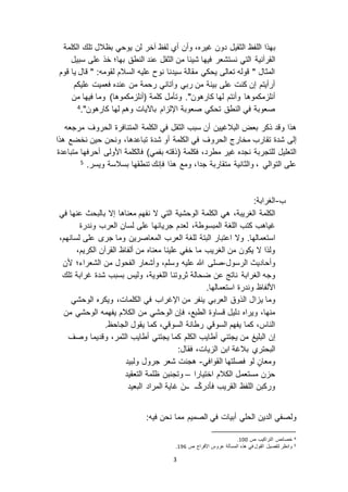 3
‫ب‬،‫غيره‬ ‫دون‬ ‫الثقيل‬ ‫اللفظ‬ ‫هذا‬‫وأن‬‫لن‬ ‫آخر‬ ‫لفظ‬ ‫أي‬‫الكلمة‬ ‫تلك‬ ‫بظالل‬ ‫يوحي‬
‫القرآنية‬‫بها‬ ‫النطق‬ ‫عند‬ ‫الثقل‬ ‫من‬ ‫شيئا‬ ‫فيها‬ ‫نستشعر‬ ‫التي‬‫؛‬‫سبيل‬ ‫على‬ ‫خذ‬
‫قوم‬ ‫يا‬ ‫قال‬ " :‫لقومه‬ ‫السالم‬ ‫عليه‬ ‫نوح‬ ‫سيدنا‬ ‫مقالة‬ ‫يحكي‬ ‫تعالى‬ ‫قوله‬ " ‫المثال‬
‫عليكم‬ ‫فعميت‬ ‫عنده‬ ‫من‬ ‫رحمة‬ ‫وآتاني‬ ‫ربي‬ ‫من‬ ‫بينة‬ ‫على‬ ‫كنت‬ ‫إن‬ ‫أرأيتم‬
‫و‬ ."‫كارهون‬ ‫لها‬ ‫وأنتم‬ ‫مكموها‬ ‫أنل‬‫من‬ ‫فيها‬ ‫وما‬ )‫مكموها‬ ‫(أنل‬ ‫كلمة‬ ‫تأمل‬
‫تح‬ ‫النطق‬ ‫في‬ ‫صعوبة‬‫وهم‬ ‫باآليات‬ ‫ام‬ ‫اإلل‬ ‫صعوبة‬ ‫كي‬‫كارهون‬ ‫لها‬."4
‫ذكر‬ ‫وقد‬ ‫هذا‬‫الكلمة‬ ‫في‬ ‫الثقل‬ ‫سبب‬ ‫أن‬ ‫البالغيين‬ ‫بعض‬‫الحروف‬ ‫المتنافرة‬‫مرجعه‬
‫إلى‬‫تقارب‬ ‫شدة‬‫مخ‬‫ا‬‫الكلمة‬ ‫في‬ ‫الحروف‬ ‫رج‬‫أو‬‫شدة‬،‫تباعدها‬‫هذا‬ ‫نخضع‬ ‫حين‬ ‫ونحن‬
‫للتجربة‬ ‫التعليل‬‫نجده‬‫فكلمة‬ ،‫مطرد‬ ‫غير‬(‫ذقته‬)‫بفمي‬‫متباعدة‬ ‫أحرفها‬ ‫األولى‬ ‫فالكلمة‬
‫والثانية‬ ، ‫التوالي‬ ‫على‬‫جدا‬ ‫متقاربة‬،‫ويسر‬ ‫بسالسة‬ ‫تنطقها‬ ‫فإنك‬ ‫هذا‬ ‫ومع‬.5
‫ب‬-:‫الغرابة‬
‫الكلمة‬‫الكلمة‬ ‫هي‬ ،‫الغريبة‬‫التي‬ ‫الوحشية‬‫معناها‬ ‫نفهم‬ ‫ ا‬‫إ ا‬‫بالبحث‬‫عنها‬‫في‬
‫المبسوطة‬ ‫اللغة‬ ‫كتب‬ ‫غياهب‬،‫لعدم‬‫العرب‬ ‫لسان‬ ‫على‬ ‫جريانها‬‫وندرة‬
‫استعمالها‬.‫و‬‫ ا‬‫للغة‬ ‫البتة‬ ‫اعتبار‬‫العرب‬‫المعاص‬‫لسانه‬ ‫على‬ ‫جر‬ ‫وما‬ ‫رين‬‫م‬،
‫من‬ ‫معناه‬ ‫علينا‬ ‫خفي‬ ‫ما‬ ‫الغريب‬ ‫من‬ ‫يكون‬ ‫ ا‬ ‫ولذا‬‫ألفاظ‬،‫الكريم‬ ‫القرآن‬
‫الرسول‬ ‫وأحاديث‬-‫عليه‬ ‫هللا‬ ‫صلى‬‫ألن‬ ‫الشعراء؛‬ ‫من‬ ‫الفحول‬ ‫وأشعار‬ ،‫وسلم‬
‫الغرابة‬ ‫وجه‬‫ناتج‬‫ضحالة‬ ‫عن‬‫غرابة‬ ‫شدة‬ ‫بسبب‬ ‫وليس‬ ،‫اللغوية‬ ‫ثروتنا‬‫تلك‬
‫وندرة‬ ‫األلفاظ‬‫استعمالها‬.
‫وما‬‫ي‬‫الوحشي‬ ‫ويكره‬ ،‫الكلمات‬ ‫في‬ ‫اإلغراب‬ ‫من‬ ‫ينفر‬ ‫العربي‬ ‫الذوق‬ ‫ال‬
،‫الطبع‬ ‫قساوة‬ ‫دليل‬ ‫ويراه‬ ،‫منها‬‫من‬ ‫الوحشي‬ ‫يفهمه‬ ‫الكالم‬ ‫من‬ ‫الوحشي‬ ‫فإن‬
.‫الجاحظ‬ ‫يقول‬ ‫كما‬ ،‫السوقي‬ ‫رطانة‬ ‫السوقي‬ ‫يفهم‬ ‫كما‬ ،‫الناس‬
‫إ‬‫ن‬‫يجتني‬ ‫من‬ ‫البليغ‬‫أطايب‬‫الكلم‬‫الثمر‬ ‫أطايب‬ ‫يجتني‬ ‫كما‬‫و‬ ‫وقديما‬ ،‫صف‬
‫يات‬ ‫ال‬ ‫ابن‬ ‫بالغة‬ ‫البحتري‬‫فقال‬ ،:
‫القوافي‬ ‫فصلتها‬ ‫لو‬ ٍ‫ومعان‬-‫ولبيد‬ ‫جرول‬ ‫شعر‬ ‫هجنت‬
‫اختيارا‬ ‫الكالم‬ ‫مستعمل‬ ‫ن‬ ‫ح‬–‫التعقيد‬ ‫ظلمة‬ ‫وتجنبن‬
‫البعيد‬ ‫المراد‬ ‫غاية‬ َ‫ن‬‫ــ‬ ‫ــ‬ْ‫ك‬‫فأدر‬ ‫القريب‬ ‫اللفظ‬ ‫وركبن‬
‫و‬‫ل‬‫الدين‬ ‫صفي‬‫الحلي‬‫أبيات‬‫الصميم‬ ‫في‬‫م‬‫ما‬‫فيه‬ ‫نحن‬:
4‫ص‬ ‫التراكيب‬ ‫خصائص‬011.
5‫لتفصيل‬ ‫وانظر‬‫ص‬ ‫األفراح‬ ‫عروس‬ ‫المسألة‬ ‫هذه‬ ‫في‬ ‫القول‬091.
 