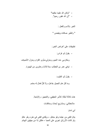 30
-"‫حكيما‬ ‫عليما‬ ‫هللا‬ ‫"وكان‬
-."‫رحيم‬ ‫غفور‬ ‫هللا‬ ‫"إن‬
: ‫والفعل‬ ‫با اسم‬ ‫الخبر‬
" ‫ويقبضن‬ ‫صافات‬ ‫والطير‬ "
:‫الخبر‬ ‫أغراض‬ ‫على‬ ‫تطبيقات‬
-:‫فراس‬ ‫أبو‬ ‫يقول‬
‫النجوم‬ ‫عدد‬ ‫ومكارمي‬‫لي‬ ‫ومن‬-‫األضياف‬ ‫ل‬ ‫ومن‬ ‫الكرام‬ ‫مأو‬
-.‫الهجرة‬ ‫من‬ ‫وعشرين‬ ‫ثالث‬ ‫سنة‬ ‫الخطاب‬ ‫بن‬ ‫عمر‬ ‫توفي‬
-:‫الطيب‬ ‫أبو‬ ‫يقول‬
‫بفاعل‬ ‫للجميل‬ ‫هاو‬ ‫كل‬ ‫وما‬-‫بمتمم‬ ‫له‬ ‫فعال‬ ُّ‫ل‬‫ك‬ ‫و ا‬
.‫واإلباحة‬ ، ‫والتعجي‬ ،‫الحقيقي‬ ‫لألمر‬ :‫أمثلة‬ ‫ثالثة‬ ‫هات‬
:‫مالحظاتي‬‫ومناقشات‬ ‫أبحاث‬ ‫ومشاريع‬
:‫تمام‬ ‫أبي‬
‫جاهل‬ ‫و‬ْ‫ه‬‫و‬ ‫عيشه‬ ‫من‬ ‫الفتى‬ ‫ينال‬–ُ‫م‬‫عال‬ ‫و‬ْ‫ه‬‫و‬ ‫دهره‬ ‫في‬ ‫الفتى‬ ‫ُكدي‬‫ي‬‫و‬
‫الحجا‬ ‫على‬ ‫تجري‬ ‫اق‬ ‫األر‬ ‫كانت‬ ‫ولو‬–‫البهائم‬ ‫جهلهن‬ ‫من‬ ‫إذا‬ ‫هلكن‬
 
