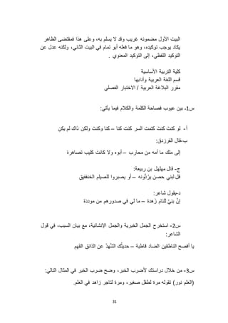 31
‫الظاهر‬ ‫فمقتضى‬ ‫هذا‬ ‫وعلى‬ ،‫به‬ ‫يسلم‬ ‫ ا‬ ‫وقد‬ ‫غريب‬ ‫مضمونه‬ ‫األول‬ ‫البيت‬
‫عن‬ ‫عدل‬ ‫ولكنه‬ ،‫الثاني‬ ‫البيت‬ ‫في‬ ‫تمام‬ ‫أبو‬ ‫فعله‬ ‫ما‬ ‫وهو‬ ،‫توكيده‬ ‫يوجب‬ ‫يكاد‬
. ‫المعنوي‬ ‫التوكيد‬ ‫إلى‬ ،‫اللفظي‬ ‫التوكيد‬
‫األساسية‬ ‫التربية‬ ‫كلية‬
‫وآدابها‬ ‫العربية‬ ‫اللغة‬ ‫قسم‬
‫الفصلي‬ ‫ا اختبار‬ / ‫العربية‬ ‫البالغة‬ ‫مقرر‬
‫س‬0‫ـ‬:‫يأتي‬ ‫فيما‬ ‫والكالم‬ ‫الكلمة‬ ‫فصاحة‬ ‫عيوب‬ ‫بين‬
‫أ‬-‫كنا‬ ‫كنت‬ ‫السر‬ ‫كتمت‬ َ‫كنت‬ َ‫كنت‬ ‫لو‬–ِ‫يكن‬ ‫لم‬ ‫ذاك‬ ‫ولكن‬ َ‫وكنت‬ ‫كنا‬
‫ب‬-:‫دق‬ ‫الفر‬ ‫قال‬
‫ملك‬ ‫إلى‬‫محارب‬ ‫من‬ ‫أمه‬ ‫ما‬–ْ‫ه‬‫تصاهر‬ ‫كليب‬ ‫كانت‬ ‫و ا‬ ‫أبوه‬
‫ج‬-:‫ربيعة‬ ‫بن‬ ‫مهلهل‬ ‫قال‬
‫ُّونه‬‫د‬ُ‫ير‬ ‫حصن‬ ‫لبني‬ ‫قل‬–ِ‫ق‬‫الخنفقي‬ ‫للصيلم‬ ‫يصبروا‬ ‫أو‬
‫د‬-:‫شاعر‬ ‫يقول‬
‫هدة‬َ ‫للئام‬ َّ‫ي‬‫بن‬ َّ‫ن‬‫إ‬–ْ‫ه‬َ‫د‬‫مود‬ ‫من‬ ‫صدورهم‬ ‫في‬ ‫لي‬ ‫ما‬
‫س‬3-‫قول‬ ‫في‬ ،‫السبب‬ ‫بيان‬ ‫مع‬ ،‫اإلنشائية‬ ‫والجمل‬ ‫الخبرية‬ ‫الجمل‬ ‫استخرج‬
:‫الشاعر‬
‫قاطبة‬ ‫الضاد‬ ‫الناطقين‬ ‫أفصح‬ ‫يا‬–ِ‫م‬ِ‫ه‬َ‫ف‬‫ال‬ ‫الذائق‬ ‫عن‬ ُ‫د‬‫ه‬َّ‫ش‬‫ال‬ ‫ك‬ُ‫ث‬‫حدي‬
‫س‬2-:‫التالي‬ ‫المثال‬ ‫في‬ ‫الخبر‬ ‫ضرب‬ ‫وضح‬ ،‫الخبر‬ ‫ألضرب‬ ‫دراستك‬ ‫خالل‬ ‫من‬
.‫العلم‬ ‫في‬ ‫اهد‬ ‫لتاجر‬ ‫ومرة‬ ،‫صغير‬ ‫لطفل‬ ‫مرة‬ ‫تقوله‬ )‫نور‬ ‫(العلم‬
 