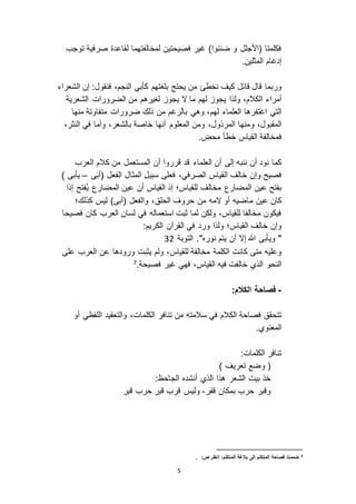 5
‫توجب‬ ‫صرفية‬ ‫لقاعدة‬ ‫لمخالفتهما‬ ‫فصيحتين‬ ‫غير‬ )‫ضننوا‬ ‫و‬ ‫(األجلل‬ ‫فكلمتا‬
.‫المثلين‬ ‫إدغام‬
‫وربما‬‫قال‬‫قائل‬‫الشعراء‬ ‫إن‬ :‫فنقول‬ ،‫النجم‬ ‫كأبي‬ ‫بلغتهم‬ ‫يحتج‬ ‫من‬ ‫نخطئ‬ ‫كيف‬
‫ ا‬ ‫ما‬ ‫لهم‬ ‫يجو‬ ‫ولذا‬ ،‫الكالم‬ ‫أمراء‬‫الض‬ ‫من‬ ‫لغيرهم‬ ‫يجو‬‫ر‬‫الشعرية‬ ‫ورات‬
‫اغتفره‬ ‫التي‬‫العلماء‬ ‫ا‬‫لهم‬‫متفا‬ ‫ضرورات‬ ‫ذلك‬ ‫من‬ ‫بالرغم‬ ‫وهي‬ ،‫منها‬ ‫وتة‬
‫و‬ ،‫المقبول‬‫خاصة‬ ‫أنها‬ ‫المعلوم‬ ‫ومن‬ ،‫المرذول‬ ‫منها‬‫بالش‬،‫النثر‬ ‫في‬ ‫وأما‬ ،‫عر‬
‫ف‬‫محض‬ ‫خطأ‬ ‫القياس‬ ‫مخالفة‬.
‫العلماء‬ ‫أن‬ ‫إلى‬ ‫ننبه‬ ‫أن‬ ‫نود‬ ‫كما‬‫قد‬‫العر‬ ‫كالم‬ ‫من‬ ‫المستعمل‬ ‫أن‬ ‫قرروا‬‫ب‬
‫ف‬ ،‫الصرفي‬ ‫القياس‬ ‫خالف‬ ‫وإن‬ ‫فصيح‬‫ى‬َ‫ب‬‫(أ‬ ‫الفعل‬ ‫المثال‬ ‫سبيل‬ ‫على‬–) ‫يأبى‬
‫المضارع‬ ‫عين‬ ‫بفتح‬‫أن‬ ‫القياس‬ ‫إذ‬ ‫للقياس؛‬ ‫مخالف‬‫المضارع‬ ‫عين‬‫ُفتح‬‫ي‬‫إذا‬
‫كان‬‫عين‬‫م‬)‫(أبى‬ ‫والفعل‬ ،‫الحلق‬ ‫حروف‬ ‫من‬ ‫ امه‬ ‫أو‬ ‫اضيه‬‫كذلك؛‬ ‫ليس‬
‫فصيحا‬ ‫كان‬ ‫العرب‬ ‫لسان‬ ‫في‬ ‫استعماله‬ ‫ثبت‬ ‫لما‬ ‫ولكن‬ ،‫للقياس‬ ‫مخالفا‬ ‫فيكون‬
‫ورد‬ ‫ولذا‬ ‫القياس؛‬ ‫خالف‬ ‫وإن‬:‫الكريم‬ ‫القرآن‬ ‫في‬
‫التوبة‬ ."‫نوره‬ ‫يتم‬ ‫أن‬ ‫إ ا‬ ‫هللا‬ ‫ويأبى‬ "23
‫مخالفة‬ ‫الكلمة‬ ‫كانت‬ ‫متى‬ ‫وعليه‬‫للقياس‬‫يثب‬ ‫ولم‬ ،‫ت‬‫العرب‬ ‫عن‬ ‫ورودها‬‫على‬
‫القياس‬ ‫فيه‬ ‫خالفت‬ ‫الذي‬ ‫النحو‬.‫فصيحة‬ ‫غير‬ ‫فهي‬ ،7
-:‫الكالم‬ ‫فصاحة‬
‫الكالم‬ ‫فصاحة‬ ‫تتحقق‬‫سالمته‬ ‫في‬‫من‬‫والتعقيد‬ ،‫الكلمات‬ ‫تنافر‬‫أو‬ ‫اللفظي‬
‫المعنوي‬.
:‫الكلمات‬ ‫تنافر‬
) ‫تعريف‬ ‫وضع‬ (
:‫الجاحظ‬ ‫أنشده‬ ‫الذي‬ ‫هذا‬ ‫الشعر‬ ‫بيت‬ ‫خذ‬
‫قفر‬ ‫بمكان‬ ‫حرب‬ ‫وقبر‬-‫قبر‬ ‫حرب‬ ‫قبر‬ ‫قرب‬ ‫وليس‬
7. :‫ص‬ ‫انظر‬ ،‫المتكلم‬ ‫بالغة‬ ‫إلى‬ ‫المتكلم‬ ‫فصاحة‬ ‫ضممنا‬
 