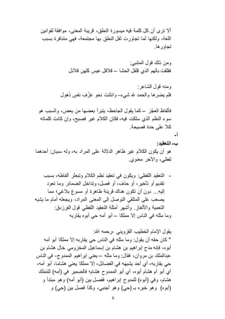 6
‫لقوانين‬ ‫موافقة‬ ،‫المعنى‬ ‫قريبة‬ ،‫النطق‬ ‫ميسورة‬ ‫فيه‬ ‫كلمة‬ ‫كل‬ ‫أن‬ ‫تر‬ ‫أ ا‬
‫بها‬ ‫النطق‬ ‫ثقل‬ ‫تجاورت‬ ‫لما‬ ‫ولكنها‬ ،‫اللغة‬‫مجتمعة‬‫متنافرة‬ ‫فهي‬ ،‫بسبب‬
.‫تجاورها‬
:‫المتنبي‬ ‫قول‬ ‫ذلك‬ ‫ومن‬
‫الحشا‬ ‫قلقل‬ ‫الذي‬ ‫بالهم‬ ‫فقلقت‬–‫قالئل‬ ‫كلهن‬ ‫عيس‬ ‫قالقل‬
:‫الشاعر‬ ‫قول‬ ‫ومنه‬
‫شيء‬ ‫هلل‬ ‫والحمد‬ ‫يضرها‬ ‫فلم‬-‫هول‬َ‫ذ‬ ٍ‫نفس‬ ِ‫ف‬ ْ َ‫ع‬ ‫نحو‬ ‫وانثنت‬
َ‫ع‬‫ال‬ ‫فألفاظ‬ُ‫ج‬–‫الجاحظ‬ ‫يقول‬ ‫كما‬-‫بعض‬ ‫من‬ ‫بعضها‬ ‫يتبرأ‬‫هو‬ ‫والسبب‬ ،
‫فكان‬ ،‫فيه‬ ‫سلكت‬ ‫الذي‬ ‫النظم‬ ‫سوء‬‫كلماته‬ ‫كانت‬ ‫وإن‬ ،‫فصيح‬ ‫غير‬ ‫الكالم‬
.‫فصيحة‬ ‫حدة‬ ‫على‬ ‫كال‬
‫أ‬-
‫ب‬-:‫التعقيد‬
‫هو‬‫أن‬‫الكالم‬ ‫يكون‬‫غير‬‫ا‬ ‫على‬ ‫الد الة‬ ‫ظاهر‬‫أحدهما‬ :‫سببان‬ ‫وله‬ ،‫به‬ ‫لمراد‬
.‫معنوي‬ ‫واآلخر‬ ،‫لفظي‬
-:‫اللفظي‬ ‫التعقيد‬‫تعقيد‬ ‫في‬ ‫ويكون‬‫الكالم‬ ‫نظم‬‫ألفاظه‬ ‫وتبعثر‬،‫بسبب‬
‫فصل‬ ‫أو‬ ،‫حذف‬ ‫أو‬ ،‫تأخير‬ ‫أو‬ ‫تقديم‬‫وتداخل‬ ،‫تعود‬ ‫وما‬ ‫الضمائر‬
‫إليه‬...‫بالغي‬ ‫مسوغ‬ ‫أو‬ ‫ظاهرة‬ ‫قرينة‬ ‫هناك‬ ‫تكون‬ ‫أن‬ ‫دون‬‫؛‬‫مما‬
‫إلى‬ ‫التوصل‬ ‫المتلقي‬ ‫على‬ ‫يصعب‬‫المراد‬ ‫المعنى‬،‫يشبه‬ ‫ما‬ ‫أمام‬ ‫ويجعله‬
‫اللفظي‬ ‫التعقيد‬ ‫أمثلة‬ ‫وأشهر‬ . ‫واأللغا‬ ‫التعمية‬:‫دق‬ ‫الفر‬ ‫قول‬
‫مملكا‬ ‫إ ا‬ ‫الناس‬ ‫في‬ ‫مثله‬ ‫وما‬–‫يقاربه‬ ‫أبوه‬ ‫حي‬ ‫أمه‬ ‫أبو‬
‫يقول‬‫اإل‬‫الخطيب‬ ‫مام‬‫ويني‬ ‫الق‬-‫هللا‬ ‫رحمه‬:
‫أمه‬ ‫أبو‬ ‫مملكا‬ ‫إ ا‬ ‫يقاربه‬ ‫حي‬ ‫الناس‬ ‫في‬ ‫مثله‬ ‫وما‬ :‫يقول‬ ‫أن‬ ‫حقه‬ ‫كان‬ "
‫بن‬ ‫هشام‬ ‫خال‬ ‫ومي‬ ‫المخ‬ ‫إسماعيل‬ ‫بن‬ ‫هشام‬ ‫بن‬ ‫إبراهيم‬ ‫مدح‬ ‫فإنه‬ ،‫أبوه‬
‫مثله‬ ‫وما‬ :‫فقال‬ ،‫مروان‬ ‫بن‬ ‫عبدالملك‬–‫الممدوح‬ ‫إبراهيم‬ ‫يعني‬-‫الناس‬ ‫في‬
،‫أمه‬ ‫أبو‬ ،‫هشاما‬ ‫يعني‬ ‫مملكا‬ ‫إ ا‬ ،‫الفضائل‬ ‫في‬ ‫يشبهه‬ ‫أحد‬ ‫أي‬ ،‫يقاربه‬ ‫حي‬
‫في‬ ‫فالضمير‬ ‫هشام؛‬ ‫الممدوح‬ ‫أبو‬ ‫أي‬ ،‫أبوه‬ ‫هشام‬ ‫أم‬ ‫أبو‬ ‫أي‬‫لك‬َ‫م‬ُ‫م‬‫لل‬ )‫(أمه‬
)‫(أبوه‬ ‫وفي‬ ،‫هشام‬‫لل‬)‫أمه‬ ‫(أبو‬ ‫بين‬ ‫ففصل‬ ،‫إبراهيم‬ ‫مدوح‬‫و‬‫و‬ ‫مبتدأ‬ ‫هو‬
)‫(حي‬ ‫بـ‬ ‫خبره‬ ‫وهو‬ )‫(أبوه‬‫و‬ )‫(حي‬ ‫بين‬ ‫فصل‬ ‫وكذا‬ ،‫أجنبي‬ ‫وهو‬
 