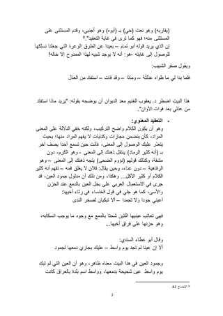 7
)‫(أبوه‬ ‫بـ‬ )‫(حي‬ ‫نعت‬ ‫وهو‬ )‫(يقاربه‬‫على‬ ‫المستثنى‬ ‫وقدم‬ ،‫أجنبي‬ ‫وهو‬
‫التعقيد‬ ‫غاية‬ ‫في‬ ‫تر‬ ‫كما‬ ‫فهو‬ ‫منه؛‬ ‫المستثنى‬".8
‫تمام‬ ‫أبو‬ ‫قوله‬ ‫يريد‬ ‫الذي‬ ‫إن‬–‫نسلكها‬ ‫جعلنا‬ ‫التي‬ ‫الوعرة‬ ‫الطرق‬ ‫عن‬ ‫بعيدا‬
‫غايته‬ ‫إلى‬ ‫للوصول‬-!‫خاله‬ ‫إ ا‬ ‫الممدوح‬ ‫لهذا‬ ‫شبيه‬ ‫يوجد‬ ‫ ا‬ ‫أنه‬ :‫هو‬
:‫الشبيب‬ ‫صقر‬ ‫ويقول‬
ُ‫ه‬ُ‫ت‬‫عذل‬ ‫طواه‬ ‫ما‬ ‫لي‬ ‫بدا‬ ‫فلما‬–‫وماذا‬–‫فات‬ ‫وقد‬–‫العذل‬ ‫من‬ ‫استفاد‬
‫استفاد‬ ‫ماذا‬ ‫"يريد‬ :‫بقوله‬ ‫يوضحه‬ ‫أن‬ ‫الديوان‬ ‫معد‬ ‫الغنيم‬ ‫يعقوب‬ .‫د‬ ‫اضطر‬ ‫البيت‬ ‫هذا‬
."‫األوان‬ ‫فوات‬ ‫بعد‬ ‫عذلي‬ ‫من‬
-:‫المعنوي‬ ‫التعقيد‬
‫أن‬ ‫وهو‬‫الكالم‬ ‫يكون‬‫ولكنه‬ ،‫التركيب‬ ‫واضح‬‫خفي‬‫الد الة‬‫المعنى‬ ‫على‬
‫بحيث‬ ‫منها؛‬ ‫المراد‬ ‫يفهم‬ ‫ ا‬ ‫وكنايات‬ ‫ات‬ ‫مجا‬ ‫يتضمن‬ ‫كأن‬ ،‫المراد‬
‫المعنى‬ ‫إلى‬ ‫الوصول‬ ‫عليك‬ ‫يتعذر‬‫آخر‬ ‫يصف‬ ‫أحدا‬ ‫تسمع‬ ‫حين‬ ‫فأنت‬ ،
‫المعنى‬ ‫إلى‬ ‫ذهنك‬ ‫ينتقل‬ )‫الرماد‬ ‫كثير‬ ‫(أنه‬ ‫بـ‬-‫الكرم‬ ‫وهو‬-‫دون‬
‫المعنى‬ ‫إلى‬ ‫ذهنك‬ ‫يتجه‬ )‫الضحى‬ ‫(نؤوم‬ ‫قولهم‬ ‫وكذلك‬ ،‫مشقة‬–‫وهو‬
‫الرفا‬‫ه‬‫ية‬–‫فمه‬ ‫يغلق‬ ‫ ا‬ ‫فالن‬ :‫يقال‬ ‫وحين‬ ،‫عناء‬ ‫دون‬–‫كثير‬ ‫أنه‬ ‫تفهم‬
‫الكالم‬‫األكل‬ ‫كثير‬ ‫أو‬،‫وهكذا‬ ...‫مد‬ ‫أن‬ ‫ذلك‬ ‫ومن‬‫قد‬ ،‫العين‬ ‫جمود‬ ‫لول‬
‫ن‬ ‫الح‬ ‫عند‬ ‫بالدمع‬ ‫العين‬ ‫بخل‬ ‫على‬ ‫العربي‬ ‫ا استعمال‬ ‫في‬ ‫جر‬
:‫أخيها‬ ‫رثاء‬ ‫في‬ ‫الخنساء‬ ‫قول‬ ‫في‬ ‫جلي‬ ‫هو‬ ‫كما‬ ،‫واألسى‬
‫تجمدا‬ ‫و ا‬ ‫جودا‬ ‫أعيني‬–‫الند‬ ‫لصخر‬ ‫تبكيان‬ ‫أ ا‬
‫عينيها‬ ‫تعاتب‬ ‫فهي‬‫ب‬ ‫شحتا‬ ‫اللتين‬‫ان‬ ‫يوجب‬ ‫ما‬ ‫وجود‬ ‫مع‬ ‫الدمع‬،‫سكابه‬
..‫أخيها‬ ‫فراق‬ ‫على‬ ‫نها‬ ‫ح‬ ‫وهو‬.
‫وقال‬‫السندي‬ ‫عطاء‬ ‫أبو‬:
‫واسط‬ ‫يوم‬ ‫تجد‬ ‫لم‬ ‫عينا‬ ‫إن‬ ‫أ ا‬–‫لجمود‬ ‫دمعها‬ ‫بجاري‬ ‫عليك‬
‫وه‬ ،‫ظاهر‬ ‫معناه‬ ‫البيت‬ ‫هذا‬ ‫في‬ ‫العين‬ ‫وجمود‬‫تبك‬ ‫لم‬ ‫التي‬ ‫العين‬ ‫أن‬ ‫و‬
‫كانت‬ ‫بالعراق‬ ‫بلدة‬ ‫اسم‬ ‫وواسط‬ ،‫بدمعها‬ ‫شحيحة‬ ‫عين‬ ‫واسط‬ ‫يوم‬
8‫اإليضاح‬23.
 