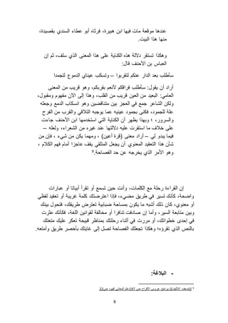 8
‫السندي‬ ‫عطاء‬ ‫أبو‬ ‫فرثاه‬ ،‫هبيرة‬ ‫ابن‬ ‫فيها‬ ‫مات‬ ‫موقعة‬ ‫عندها‬،‫بقصيدة‬
‫من‬‫ه‬‫البيت‬ ‫هذا‬ ‫ا‬.
‫وهكذا‬‫إن‬ ‫ثم‬ ،‫سلف‬ ‫الذي‬ ‫المعنى‬ ‫هذا‬ ‫على‬ ‫الكناية‬ ‫هذه‬ ‫د الة‬ ‫تستقر‬
‫األحنف‬ ‫بن‬ ‫العباس‬‫قال‬:
‫لتقربوا‬ ‫عنكم‬ ‫الدار‬ ‫بعد‬ ‫سأطلب‬–‫لتجمدا‬ ‫الدموع‬ ‫عيناي‬ ‫وتسكب‬
‫المعنى‬ ‫من‬ ‫قريب‬ ‫وهو‬ ،‫بقربكم‬ ‫ألنعم‬ ‫فراقكم‬ ‫سأطلب‬ :‫يقول‬ ‫أن‬ ‫أراد‬
:‫العامي‬‫قريب‬ ‫العين‬ ‫من‬ ‫البعيد‬‫القلب‬ ‫من‬‫اآلن‬ ‫إلى‬ ‫وهذا‬ ،‫ومقبول‬ ‫مفهوم‬،
‫الشاعر‬ ‫ولكن‬‫وجعله‬ ‫الدمع‬ ‫انسكاب‬ ‫وهو‬ ‫متناقضين‬ ‫بين‬ ‫العج‬ ‫في‬ ‫جمع‬
‫ف‬ ،‫للجمود‬ ‫علة‬‫الفرح‬ ‫من‬ ‫والقرب‬ ‫التالقي‬ ‫يوجبه‬ ‫عما‬ ‫عينيه‬ ‫بجمود‬ ‫كنى‬
،‫والسرور‬‫أن‬ ‫يظهر‬ ‫وبهذا‬ ‫؛‬‫األحنف‬ ‫ابن‬ ‫استخدمها‬ ‫التي‬ ‫الكناية‬‫جاءت‬
‫على‬‫د التها‬ ‫عليه‬ ‫استقرت‬ ‫ما‬ ‫خالف‬،‫الشعراء‬ ‫من‬ ‫غيره‬ ‫عند‬‫ولعله‬–
‫لي‬ ‫يبدو‬ ‫فيما‬–‫أراد‬‫من‬ ‫فإن‬ ، ‫شيء‬ ‫من‬ ‫يكن‬ ‫ومهما‬ ، )‫أعين‬ ‫(قرة‬ ‫معنى‬
‫المعنوي‬ ‫التعقيد‬ ‫هذا‬ ‫شأن‬‫الكالم‬ ‫فهم‬ ‫أمام‬ ‫ا‬ ‫عاج‬ ‫يقف‬ ‫المتلقي‬ ‫يجعل‬ ‫أن‬،
‫الفصاحة‬ ‫حد‬ ‫عن‬ ‫يخرجه‬ ‫الذي‬ ‫األمر‬ ‫وهو‬.9
‫وأنت‬ ،‫الكلمات‬ ‫مع‬ ‫رحلة‬ ‫القراءة‬ ‫إن‬‫أبيات‬ ‫تقرأ‬ ‫أو‬ ‫تسمع‬ ‫حين‬‫ا‬‫عبارات‬ ‫أو‬
‫لفظي‬ ‫تعقيد‬ ‫أو‬ ‫غريبة‬ ‫كلمة‬ ‫اعترضتك‬ ‫فإذا‬ ،‫مضيء‬ ‫طريق‬ ‫في‬ ‫تسير‬ ‫كأنك‬ ،‫واضحة‬
‫كان‬ ،‫معنوي‬ ‫أو‬‫ذلك‬،‫طريقك‬ ‫تعترض‬ ‫ضبابية‬ ‫بمساحة‬ ‫يكون‬ ‫ما‬ ‫أشبه‬‫بينك‬ ‫فتحول‬
‫السير‬ ‫متابعة‬ ‫وبين‬‫عثرت‬ ‫فكأنك‬ ،‫اللغة‬ ‫لقوانين‬ ‫مخالفة‬ ‫أو‬ ‫تنافرا‬ ‫صادفت‬ ‫إن‬ ‫وأما‬ ،
‫إحد‬ ‫في‬‫ت‬ ‫قبيحة‬ ‫بمناظر‬ ‫رحلتك‬ ‫أثناء‬ ‫في‬ ‫مررت‬ ‫أو‬ ،‫خطواتك‬‫متعتك‬ ‫عليك‬ ‫عكر‬
.‫وأمتعه‬ ‫طريق‬ ‫بأخصر‬ ‫غايتك‬ ‫إلى‬ ‫تصل‬ ‫الفصاحة‬ ‫تجعلك‬ ‫وهكذا‬ ‫تقرؤه؛‬ ‫الذي‬ ‫بالنص‬
-:‫البالغة‬
9‫ص‬ ‫األفراح‬ ‫عروس‬ ‫يراجع‬ ))‫التأليف‬ ‫((ضعف‬091‫ص‬ ‫لفيود‬ ‫المعاني‬ ‫علم‬33
 