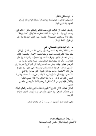 9
-:‫اللغة‬ ‫في‬ ‫البالغة‬
‫وبلغ‬ ،‫إليه‬ ‫وصلت‬ ‫إذا‬ ‫مرادي‬ ‫بلغت‬ ‫تقول‬ ،‫وا انتهاء‬ ‫الوصول‬‫المسافر‬
‫إليها‬ ‫انتهى‬ ‫إذا‬ ‫الحدود‬.
‫وقد‬‫العلماء‬ ‫ذكر‬‫أن‬‫البالغة‬،‫بليغ‬ ‫كالم‬ :‫تقول‬ ، ‫والمتكلم‬ ‫للكالم‬ ‫وصفا‬ ‫تقع‬
‫وأنها‬ ،‫بليغ‬ ‫ومتكلم‬،‫المفردة‬ ‫للكلمة‬ ‫صفة‬ ‫تقع‬ ‫ ا‬‫فال‬،"‫بليغة‬ ‫"كلمة‬ :‫يقال‬
‫ا‬ ‫أو‬ ‫القصيدة‬ ‫بالكلمة‬ ‫أريد‬ ‫إذا‬ ‫ولكن‬‫المفردة‬ ‫الكلمة‬ ‫وليس‬ ‫لخطبة‬‫جا‬‫لك‬
."‫بليغة‬ ‫"كلمة‬ :‫تقول‬ ‫أن‬
-‫وأما‬‫البالغة‬‫ا‬ ‫في‬‫الصطالح‬،:‫فهي‬
.‫الحال‬ ‫لمقتضى‬ ‫الفصيح‬ ‫الكالم‬ ‫مطابقة‬‫ونعني‬‫لكل‬ ‫أن‬ ،‫الحال‬ ‫بمقتضى‬
‫مقا ا‬ ‫مقام‬‫ا‬ ‫يناسبه‬ ‫مريضا‬ ‫تعود‬ ‫حين‬ ‫فالموقف‬ ،‫الكالم‬ ‫وتضمين‬ ، ‫إليجا‬
‫ا‬ ‫بمعاني‬‫حتساب‬،‫األجر‬‫وإدخال‬ ‫والمواساة‬ ، ‫األمل‬ ‫وبث‬ ‫الشفاء‬ ‫وترقب‬
‫التفاؤل‬...‫أطال‬ ‫إن‬ ‫وأما‬ ،‫العائد‬‫إن‬ :‫بقوله‬ ‫كالمه‬ ‫وضمن‬ ،‫جدا‬ ‫الكالم‬
،‫أحد‬ ‫منه‬ ‫يشفى‬ ‫وقلما‬ ،‫خطير‬ ‫المرض‬‫وأن‬ ‫سريعا‬ ‫ول‬ ‫ت‬ ‫الدنيا‬ ‫أن‬ ‫وأرأيت‬
،‫ضعيف‬ ‫اإلنسان‬‫ع‬ ‫تج‬ ‫و ا‬ ،‫عجل‬ ‫على‬ ‫وصيتك‬ ‫واكتب‬ ،‫نفسك‬ ‫فراجع‬
‫تدع‬ ‫و ا‬ ،‫جوابا‬ ‫القبر‬ ‫لسؤال‬ ‫اآلن‬ ‫منذ‬ ‫وأعد‬ ،‫ا احتضار‬ ‫أتاك‬ ‫متى‬
‫إ ا‬ ‫بشيء‬ ‫تنشغل‬ ‫أن‬ ‫وإياك‬ ،‫ا استغفار‬‫بالندم‬‫منك‬ ‫سلف‬ ‫ما‬ ‫على‬‫والتوبة‬ ،
...‫الغرغرة‬ ‫قبل‬ ‫النصوح‬‫الكلمة‬ ‫فصيح‬ ‫كان‬ ‫وإن‬ ،‫الكالم‬ ‫هذا‬ ‫فإن‬ ،
‫شيء‬ ‫في‬ ‫البالغة‬ ‫من‬ ‫ليس‬ ‫فإنه‬ ،‫والكالم‬‫مقتضى‬ ‫يطابق‬ ‫لم‬ ‫أنه‬ ‫وذلك‬ ‫؛‬
.‫الحال‬
‫ك‬ ‫يكون‬ ‫ ا‬ ‫اللماح‬ ‫الذكي‬ ‫خطاب‬ ‫أن‬ ‫كما‬‫خطا‬‫الجليل‬ ‫والعالم‬ ،‫البليد‬ ‫الغبي‬ ‫ب‬
‫كالصغي‬ ‫الكبير‬ ‫و ا‬ ،‫الجاهل‬ ‫كخطاب‬ ‫ليس‬‫كالبعيد‬ ‫الحبيب‬ ‫القريب‬ ‫و ا‬ ،‫ر‬
:‫الغريب‬
‫ة‬ ‫مرمو‬ ٌ‫ة‬‫إشار‬ َ‫اللبيب‬ ‫تكفي‬–‫العالي‬ ‫بالنداء‬ ‫ُدعى‬‫ي‬ ‫وسواه‬
-‫بالغة‬‫المتكلم‬:‫وفصاحته‬
‫أصطادها‬ ‫كيف‬ ‫علمني‬ ‫ولكن‬ ‫السمكة‬ ‫تعطني‬ ‫ ا‬
 