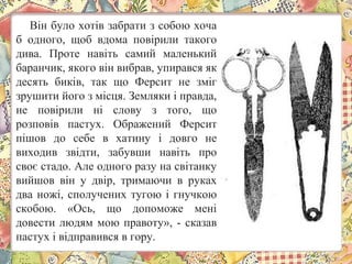 Він було хотів забрати з собою хоча
б одного, щоб вдома повірили такого
дива. Проте навіть самий маленький
баранчик, якого він вибрав, упирався як
десять биків, так що Ферсит не зміг
зрушити його з місця. Земляки і правда,
не повірили ні слову з того, що
розповів пастух. Ображений Ферсит
пішов до себе в хатину і довго не
виходив звідти, забувши навіть про
своє стадо. Але одного разу на світанку
вийшов він у двір, тримаючи в руках
два ножі, сполучених тугою і гнучкою
скобою. «Ось, що допоможе мені
довести людям мою правоту», - сказав
пастух і відправився в гору.
 