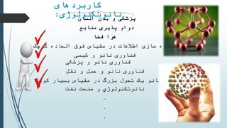 ‫کاربردهای‬
‫نانوتکنولوژی‬: ‫پزشکی‬‫بدن‬ ‫و‬‫انسان‬
‫منابع‬ ‫پذیری‬ ‫دوام‬
‫فضا‬ ‫هوا‬
‫سازی‬ ‫ذخیره‬‫مقیاس‬ ‫در‬ ‫اطالعات‬‫کوچک‬ ‫العاده‬ ‫فوق‬
‫و‬ ‫نانو‬ ‫فناوری‬‫شیمی‬
‫و‬ ‫نانو‬ ‫فناوری‬‫پزشکی‬
‫و‬ ‫حمل‬ ‫و‬ ‫نانو‬ ‫فناوری‬‫نقل‬
‫بسیار‬ ‫مقیاس‬ ‫در‬ ‫بزرگ‬ ‫تحول‬ ‫یک‬ ‫نانو‬ ‫علم‬‫کوچک‬
‫نانوتكنولوژي‬‫صنعت‬ ‫و‬‫نفت‬
..
.
.
 