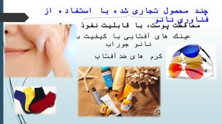 ‫از‬ ‫استفاده‬ ‫با‬ ‫شده‬ ‫تجارى‬ ‫محصول‬ ‫چند‬
‫فناورى‬‫نانو‬
‫نفوذ‬ ‫قابلیت‬ ‫با‬ ،‫پوست‬ ‫محافظت‬‫عمیق‬
‫باال‬ ‫كیفیت‬ ‫با‬ ‫آفتابى‬ ‫هاى‬ ‫عینك‬
‫نانو‬‫جوراب‬
‫ضدآفتاب‬ ‫هاى‬ ‫كرم‬
 