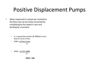 Positive Displacement Pumps
• When expressed in output per revolution,
the flow rate can be easily converted by
multiplying by the speed in rpm and
dividing by a constant.
– ie: a pump that rotates @ 2000rpm and a
flow of 11.55 in³/rev
– GPM = in³/rev X rpm
231
– GPM = 11.55 X 2000
231
GPM = 100
 