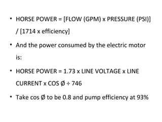 • HORSE POWER = [FLOW (GPM) x PRESSURE (PSI)]
/ [1714 x efficiency]
• And the power consumed by the electric motor
is:
• HORSE POWER = 1.73 x LINE VOLTAGE x LINE
CURRENT x COS Ø ÷ 746
• Take cos Ø to be 0.8 and pump efficiency at 93%
 