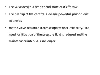 • The valve design is simpler and more cost-effective.
• The overlap of the control slide and powerful proportional
solenoids
• for the valve actuation increase operational reliability. The
need for filtration of the pressure fluid is reduced and the
maintenance inter- vals are longer.
 