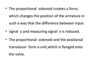 • The proportional solenoid creates a force,
which changes the position of the armature in
such a way that the difference between input
• signal y and measuring signal x is reduced.
• The proportional solenoid and the positional
transducer form a unit,which is flanged onto
the valve.
 
