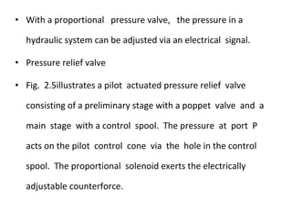 • With a proportional pressure valve, the pressure in a
hydraulic system can be adjusted via an electrical signal.
• Pressure relief valve
• Fig. 2.5illustrates a pilot actuated pressure relief valve
consisting of a preliminary stage with a poppet valve and a
main stage with a control spool. The pressure at port P
acts on the pilot control cone via the hole in the control
spool. The proportional solenoid exerts the electrically
adjustable counterforce.
 