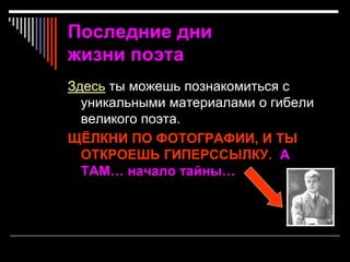 Последние дни
жизни поэта
Здесь ты можешь познакомиться с
уникальными материалами о гибели
великого поэта.
ЩЁЛКНИ ПО ФОТОГРАФИИ, И ТЫ
ОТКРОЕШЬ ГИПЕРССЫЛКУ. А
ТАМ… начало тайны…
 