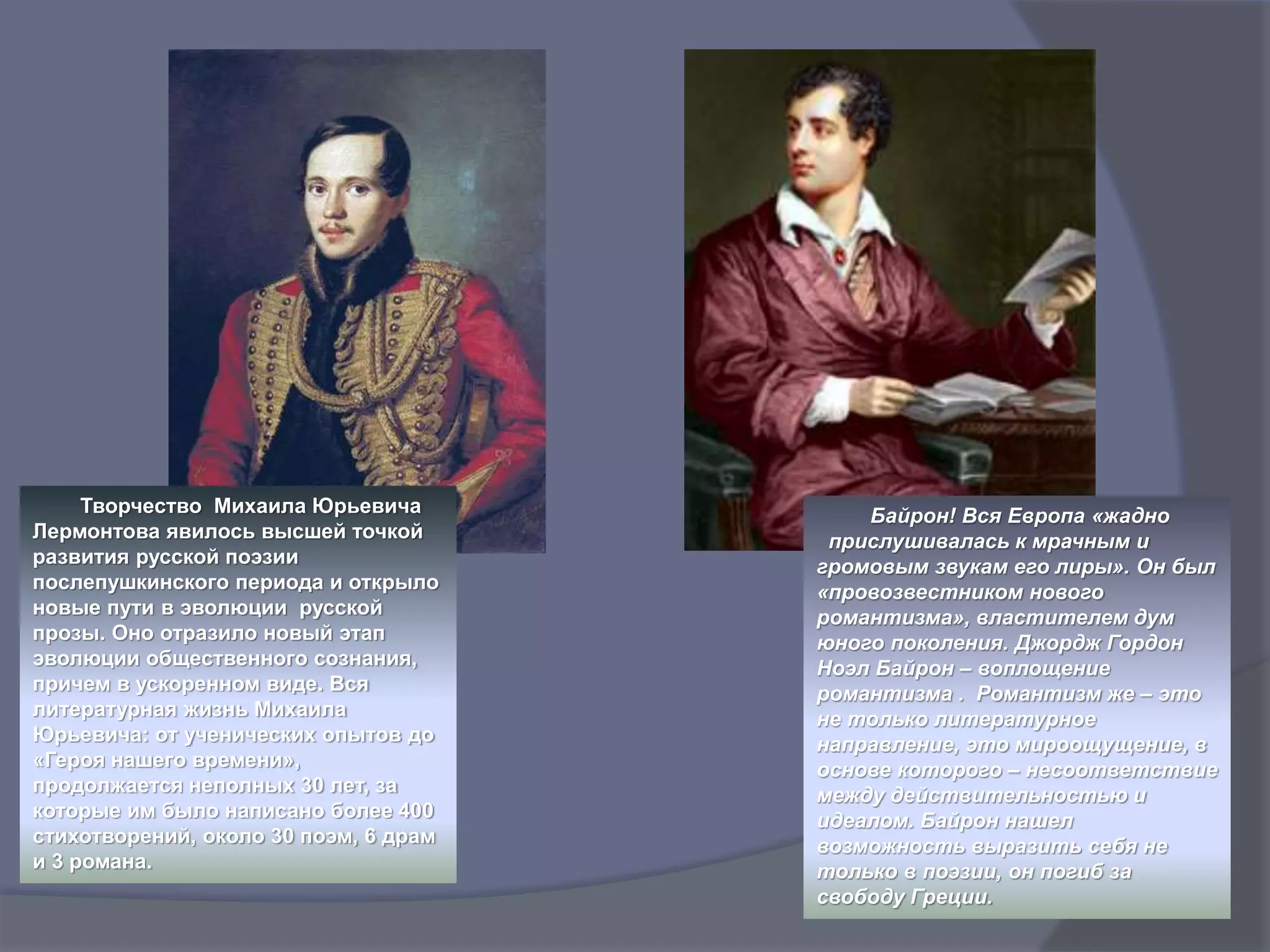 Творчество Михаила Юрьевича
Лермонтова явилось высшей точкой
развития русской поэзии
послепушкинского периода и открыло
новые пути в эволюции русской
прозы. Оно отразило новый этап
эволюции общественного сознания,
причем в ускоренном виде. Вся
литературная жизнь Михаила
Юрьевича: от ученических опытов до
«Героя нашего времени»,
продолжается неполных 30 лет, за
которые им было написано более 400
стихотворений, около 30 поэм, 6 драм
и 3 романа.
Байрон! Вся Европа «жадно
прислушивалась к мрачным и
громовым звукам его лиры». Он был
«провозвестником нового
романтизма», властителем дум
юного поколения. Джордж Гордон
Ноэл Байрон – воплощение
романтизма . Романтизм же – это
не только литературное
направление, это мироощущение, в
основе которого – несоответствие
между действительностью и
идеалом. Байрон нашел
возможность выразить себя не
только в поэзии, он погиб за
свободу Греции.
 