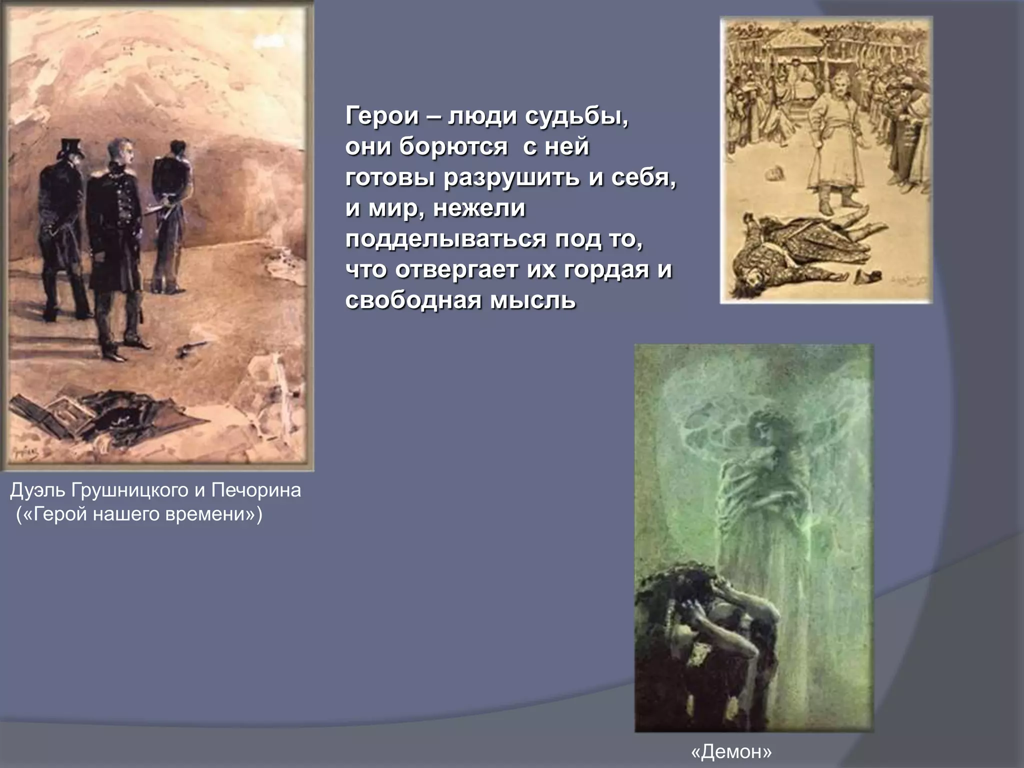 Герои – люди судьбы,
они борются с ней
готовы разрушить и себя,
и мир, нежели
подделываться под то,
что отвергает их гордая и
свободная мысль
Дуэль Грушницкого и Печорина
(«Герой нашего времени»)
«Демон»
 