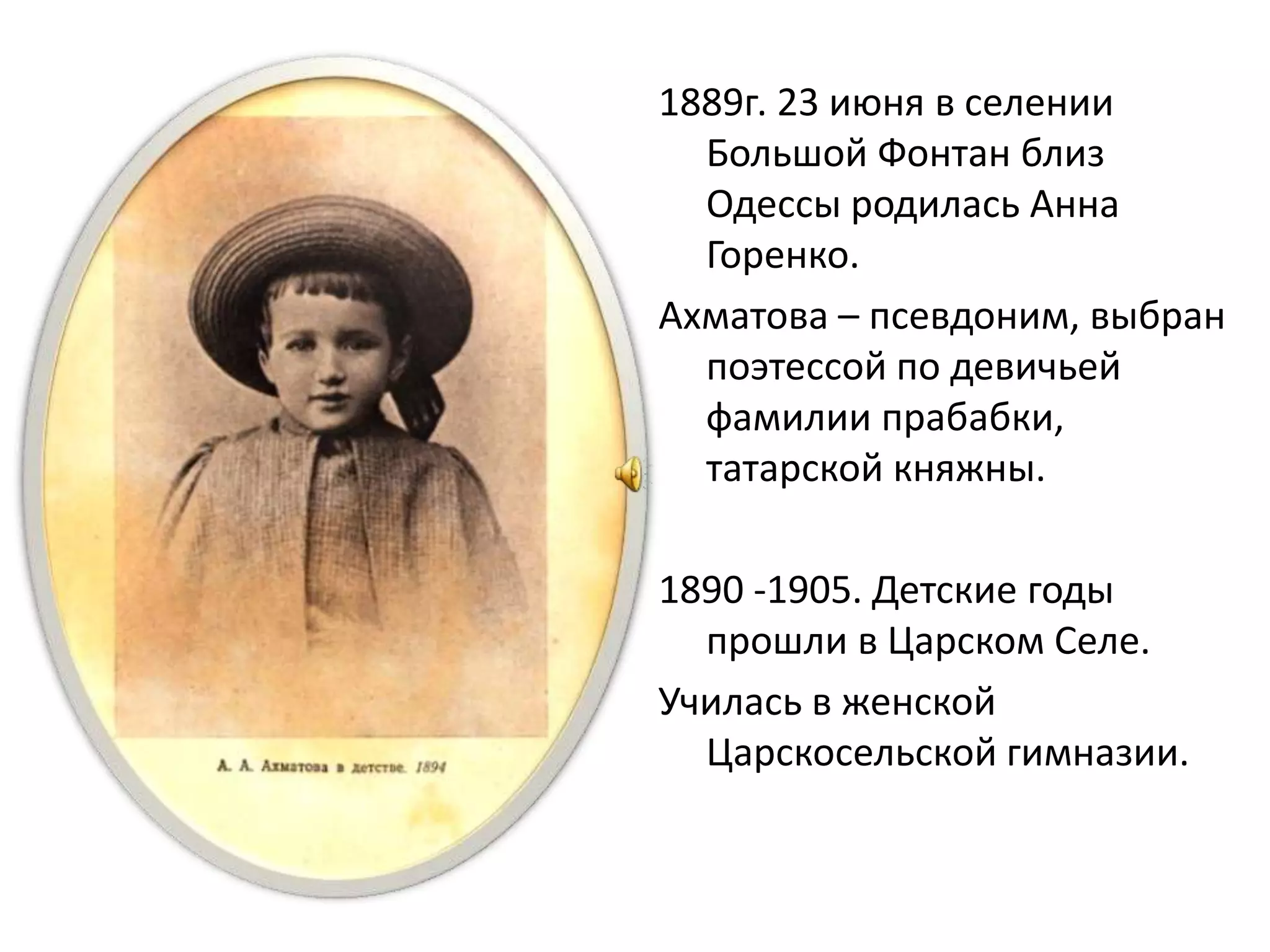 1889г. 23 июня в селении
Большой Фонтан близ
Одессы родилась Анна
Горенко.
Ахматова – псевдоним, выбран
поэтессой по девичьей
фамилии прабабки,
татарской княжны.
1890 -1905. Детские годы
прошли в Царском Селе.
Училась в женской
Царскосельской гимназии.
 