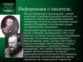 Информация о писателе.
Федор Михайлович Достоевский - самый
известный за рубежом русский писатель; его
творчество является достоянием мировой
литературы. И хотя он лишь половину жизни
провел в Петербурге, его считают самым
«петербургским» писателем.
Проживший первые шестнадцать лет своей
жизни в Москве, Достоевский в 1837 году
приехал в столицу, где поступил в Инженерное
училище. В училище, расположенном в
Михайловском замке, где был убит Павел I,
царила атмосфера таинственности, ходили
зловещие рассказы о призраке убитого
императора. Это глубоко подействовало на
крайне впечатлительного, не вполне
уравновешенного психически Достоевского.
Это сказалось и на его восприятии города,
отразилось на литературном творчестве.
 
