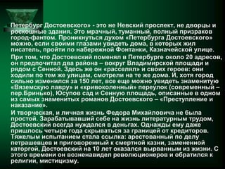 «Петербург Достоевского» - это не Невский проспект, не дворцы и
роскошные здания. Это мрачный, туманный, полный призраков
город-фантом. Проникнуться духом «Петербурга Достоевского»
можно, если своими глазами увидеть дома, в которых жил
писатель, пройти по набережной Фонтанки, Казначейской улице.
При том, что Достоевский поменял в Петербурге около 20 адресов,
он предпочитал два района – вокруг Владимирской площади и
рядом с Сенной. Здесь же он «расселял» и своих героев: они
ходили по тем же улицам, смотрели на те же дома. И, хотя город
сильно изменился за 150 лет, все еще можно увидеть знаменитую
«Вяземскую лавру» и «кривоколенный» переулок (современный –
пер.Бринько), Юсупов сад и Сенную площадь, описанные в одном
из самых знаменитых романов Достоевского – «Преступление и
наказание».
И творческая, и личная жизнь Федора Михайловича не была
простой. Зарабатывавший себе на жизнь литературным трудом,
Достоевский всегда нуждался в деньгах. Однажды ему даже
пришлось четыре года скрываться за границей от кредиторов.
Тяжелым испытанием стала ссылка: арестованный по делу
петрашевцев и приговоренный к смертной казни, замененной
каторгой, Достоевский на 10 лет оказался вырванным из жизни. С
этого времени он возненавидел революционеров и обратился к
религии, мистицизму.
 