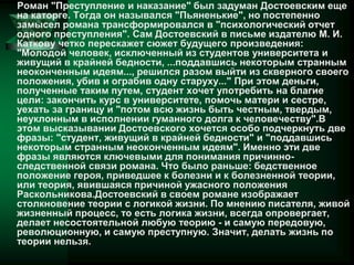 Роман "Преступление и наказание" был задуман Достоевским еще
на каторге. Тогда он назывался "Пьяненькие", но постепенно
замысел романа трансформировался в "психологический отчет
одного преступления". Сам Достоевский в письме издателю М. И.
Каткову четко перескажет сюжет будущего произведения:
"Молодой человек, исключенный из студентов университета и
живущий в крайней бедности, ...поддавшись некоторым странным
неоконченным идеям..., решился разом выйти из скверного своего
положения, убив и ограбив одну старуху..." При этом деньги,
полученные таким путем, студент хочет употребить на благие
цели: закончить курс в университете, помочь матери и сестре,
уехать за границу и "потом всю жизнь быть честным, твердым,
неуклонным в исполнении гуманного долга к человечеству".В
этом высказывании Достоевского хочется особо подчеркнуть две
фразы: "студент, живущий в крайней бедности" и "поддавшись
некоторым странным неоконченным идеям". Именно эти две
фразы являются ключевыми для понимания причинно-
следственной связи романа. Что было раньше: бедственное
положение героя, приведшее к болезни и к болезненной теории,
или теория, явившаяся причиной ужасного положения
Раскольникова.Достоевский в своем романе изображает
столкновение теории с логикой жизни. По мнению писателя, живой
жизненный процесс, то есть логика жизни, всегда опровергает,
делает несостоятельной любую теорию - и самую передовую,
революционную, и самую преступную. Значит, делать жизнь по
теории нельзя.
 