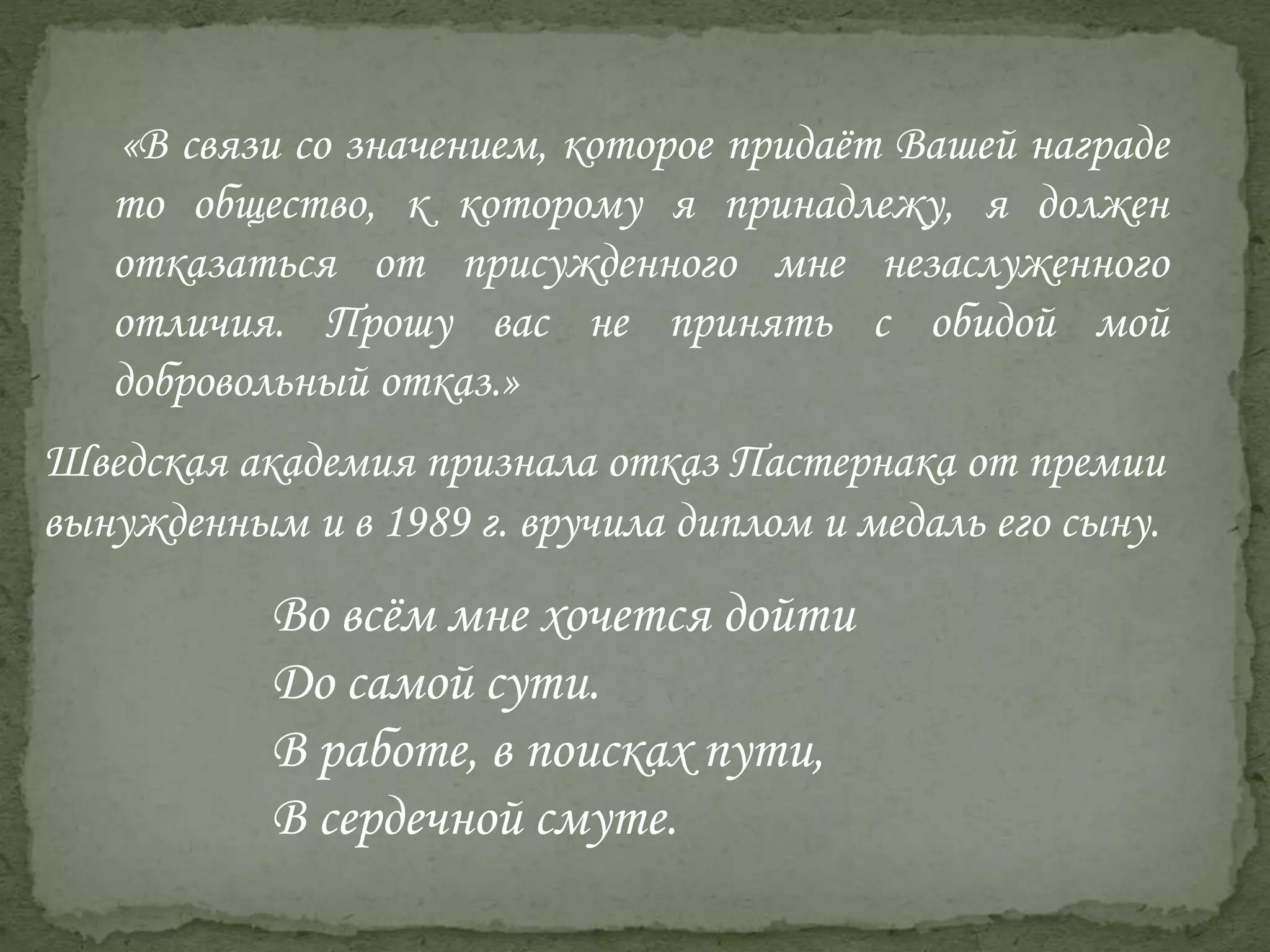 Шведская академия признала отказ Пастернака от премии
вынужденным и в 1989 г. вручила диплом и медаль его сыну.
Во всём мне хочется дойти
До самой сути.
В работе, в поисках пути,
В сердечной смуте.
«В связи со значением, которое придаёт Вашей награде
то общество, к которому я принадлежу, я должен
отказаться от присужденного мне незаслуженного
отличия. Прошу вас не принять с обидой мой
добровольный отказ.»
 