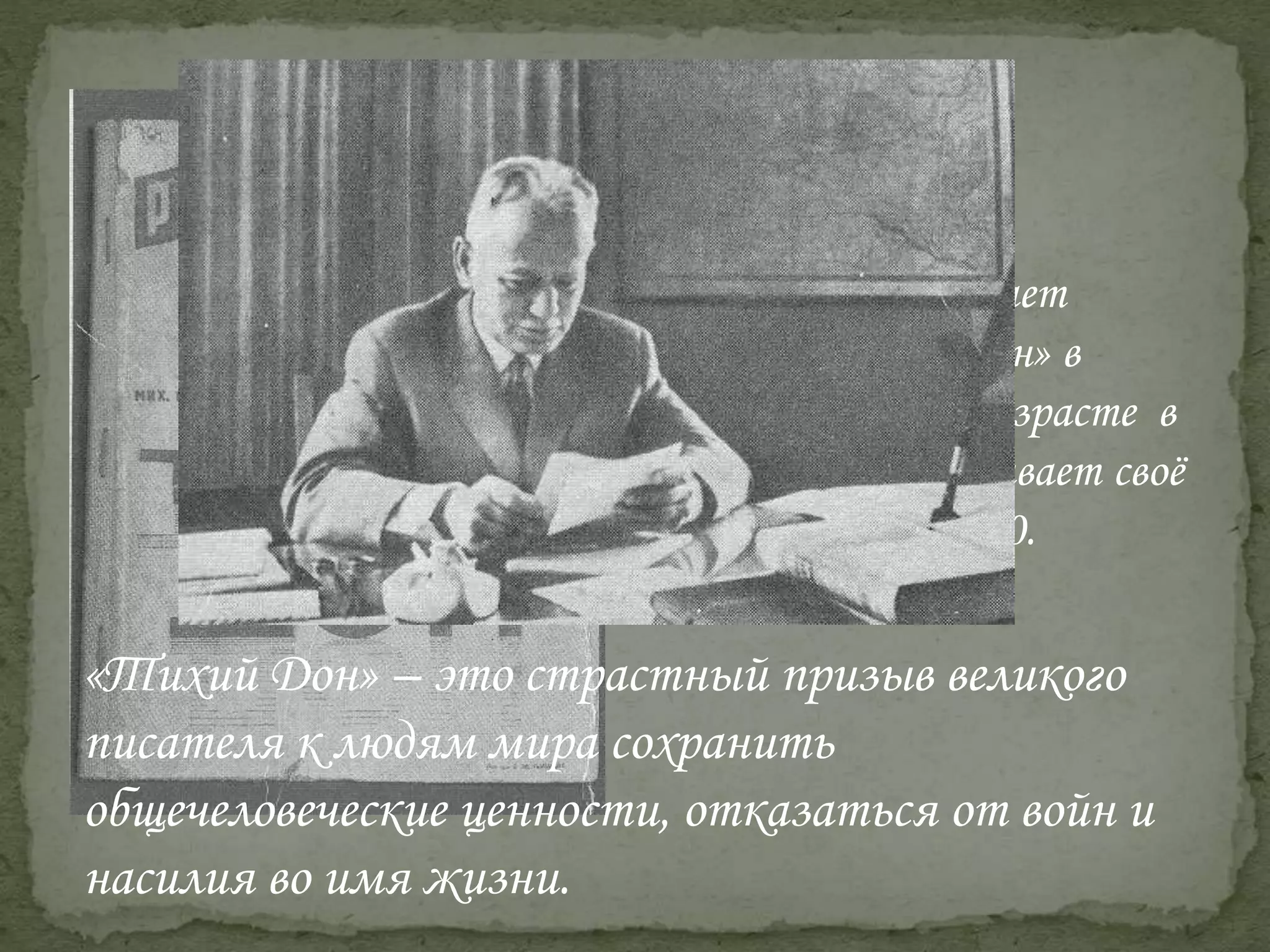 М. Шолохов начинает
писать «Тихий Дон» в
двадцатилетнем возрасте в
1925 году и заканчивает своё
произведение в 1940.
«Тихий Дон» – это страстный призыв великого
писателя к людям мира сохранить
общечеловеческие ценности, отказаться от войн и
насилия во имя жизни.
 