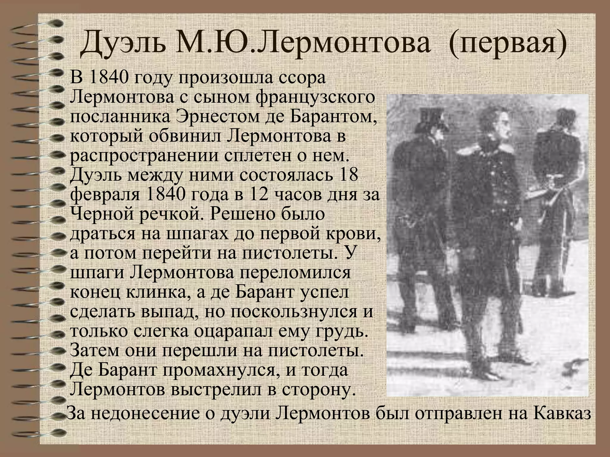 В 1840 году произошла ссора
Лермонтова с сыном французского
посланника Эрнестом де Барантом,
который обвинил Лермонтова в
распространении сплетен о нем.
Дуэль между ними состоялась 18
февраля 1840 года в 12 часов дня за
Черной речкой. Решено было
драться на шпагах до первой крови,
а потом перейти на пистолеты. У
шпаги Лермонтова переломился
конец клинка, а де Барант успел
сделать выпад, но поскользнулся и
только слегка оцарапал ему грудь.
Затем они перешли на пистолеты.
Де Барант промахнулся, и тогда
Лермонтов выстрелил в сторону.
За недонесение о дуэли Лермонтов был отправлен на Кавказ
Дуэль М.Ю.Лермонтова (первая)
 