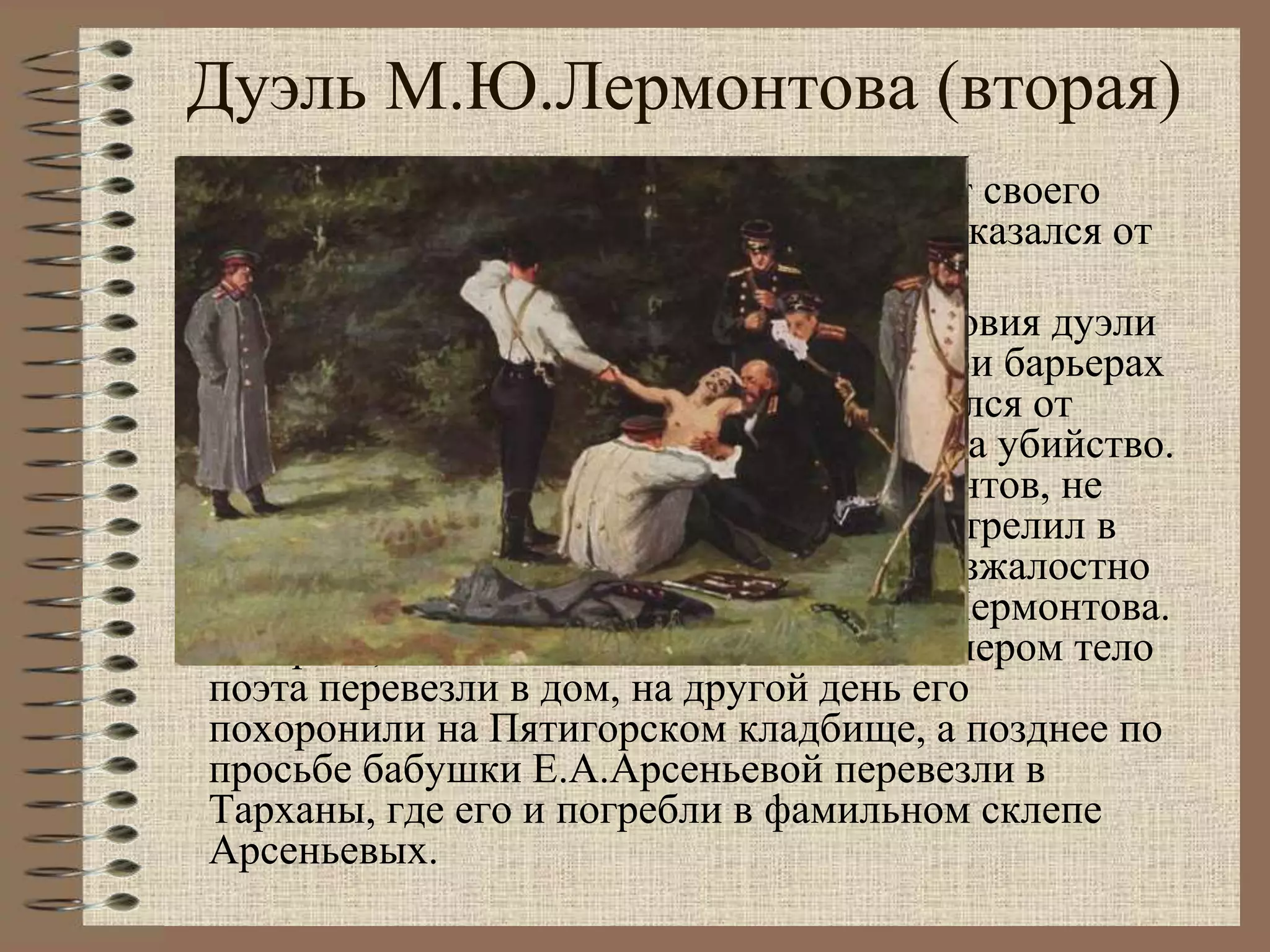 Дуэль М.Ю.Лермонтова (вторая)
Лермонтов заявил, что он отказывается от своего
выстрела. Но Мартынов категорически отказался от
примирения.
Дуэль состоялась 15 июля 1841 года. Условия дуэли
были жестокими: стреляться до 3-х раз при барьерах
в 15 шагов. Раз Лермонтов заранее отказался от
своего выстрела, то это был не поединок, а убийство.
Дуэль началась при грозе и ливне. Лермонтов, не
желая стрелять и не трогаясь с места, выстрелил в
воздух, а Мартынов, дойдя до барьера, безжалостно
расстрелял неподвижного, безоружного Лермонтова.
Ни врача, ни повозки не было. Поздно вечером тело
поэта перевезли в дом, на другой день его
похоронили на Пятигорском кладбище, а позднее по
просьбе бабушки Е.А.Арсеньевой перевезли в
Тарханы, где его и погребли в фамильном склепе
Арсеньевых.
 